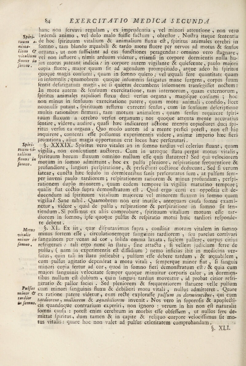 Spiri* tuum a- nim fi¬ li u m &amp; vìtalium fiuxu s in fonino 8 Spiri- tuum vi* talium fiuxus in Motus vitalis minor in fonano, Tttlfus minor &amp; tardi or m fomno* S4 EXERCIT AT IO MEDICA SECUNDA hanc non fervavi regulam , ex imprudentia , vel minori attentione , non vero la?dendi animo , vel dolo malo fuiffe fatturai , obtefior . Noffra itaque fententia de hoc fpirituum vìtalium &amp; animalium fiuxu eft , fpiritus animaìes cerebri in forano , tara blando sequabili &amp; tardo motu fluere per nervos ad motus &amp; fenfus organa , ut non fufficiant ad eas funttiones peragendas : omni.no vero {lagnate, vel non influere , nimis arduum videtur, etiamfi in corpore dormientis nulla hu* jus motus pateant indieia ; in corpore autem vigilante &amp; quiefcente, paulo majori copia fluere, major quum fit ad agendum promptitudo, atque adeo hi fpiritus quoque magis confumi, quam in forano quieto ; vel acquali fere quàntitate quam in infomniis ; quamobrem quoque iniomniis latigatus mane furgens, corpus fuum f en tit defatigatimi magis, ac li quietus decumbens infomnem tranfegihet nodi era : In mota autem &amp; fenfuum exercitatione, tara internorum, quam externorum., fpiritus animaìes rapi diori fiuxu. duci verlus organa , magifque confumi ; hoc non minus in fenfuum exercitatione patere, quam motu animali .confido, licet nonnulli putant, fpirituum reftuxu excrceri fenfus, cum in fenfuum dèfcriptione multis rationibus firmavi, tam motum animalem , quam fenfus requirere fpiri- tuum fiuxum a cerebro verfus organum ; nos quoque attenta mente accuratius fentire, videre, audire, quali hcec indicarent anióne mentis copiofiores duci fpi¬ ritus verfus ea organa. Quo modo autem id a mente perfidi potefl, non eli hic inquirere, contenti effe poffumus experimentis videre , animae imperio hsec fieri promtiora , aìius magis opportunus erit locus haec perfcrutari. §. XXXIX. Spiritus vero vitales an in forano tardius vel celerius fluant, quam vigilia, non confentiunt auttores. Cum in utroque fiatu pergat motus vitalis, fpirituum horum fiuxum omnino nullum effe quis fiatueret ? Sed qui velociorem motum in fomno admittunt , hoc ex pulfu pleniore, refpiratione frequentiore &amp; profundiore , largiori perfpiratione, &amp; perfettivi codrione dcducunt. Sed fi verum ìatear, euntta h^c fedulo in dormientibus fanis perferutatus fura, at pulfum fem- per inveni paulo tardiorem , refpirationem rariorem &amp; minus profundam , perfpi- rationem duplo minorerai, quam eodem tempore in vigiliis matutino tempore ; qualis fiat cottio fupra demonftratum efi . Quid ergo certi ex oppofìtis efi de- ducendum ad fpirituum vìtalium majoretti ve) minorerai fiuxum in lomno quam vigilia? Sane nihil. Quamobrem non erit inutile, antequam caufa forami exami- netur , videre , quid de pulfu , refpiratione &amp; perfpiratione in forano fìt fen- tiendum . Si pofiimus ex aliis comprobare , fpirituum vitalium motum effe tar¬ diorem in lomno, ipfe quoque pulfus &amp; refpiratio motui huic tardiori refpon.de- re debent. §. XL. Ex iis , qua? difputavimus fupra , conflkit motum vitalem in fomno minus fortem effe , circulationemque fanguinis tardiorem , feu parcius corrivari fanghiinem per venas ad cor , loìida omnia Iaxata, faciem pallere, corpus citius refrigerali .• tali ergo mine in fiatu , fine attadln , fi vellem judicium ferre de pulfu, ( nam in experimentis eli diffidiu.m ) nemo inficias ibit in medicina ver- fatus, quin tali in fiatu judicabit , pulfum effe debere tardami , &amp; aequabilem , cum pulfus agitatio dependeat a motu vitali , femperque minor fiat , fi fanguis minori copia fertur ad cor, quod in fomno fieri demonfiratum efi : &amp; quia cum majori fanguinis velocitate femper quoque minili tur corporis calor , in dormien¬ tibus nullum efi dubitimi , quin fanguis tardius moveatur , id probat citior refri- geratio &amp; pallor laciei . Sed pleniorem &amp; frequentiorem fiatuere velie pulfum cum minori fanguinis fiuxu &amp; debiliori motu vitali , nullus admitteret . Quare ex ratione patere videtur, eum rette exploraffe pulfum in dormientibus, qui eum tardiorem , molliorem &amp; xquabiliorem invenit . Nos vero in foporofis &amp; apopletti¬ ca quandoque contrarium experiri, non ignoro : verum in his non efi naturalis forami caufa : potefi enim cerebrum in morbis effe obfeffum , ut nullos fere de- mittat fpiritus, dum tamen &amp; in capite &amp; reliquo corpore velociffunus fit Hia¬ tus vitalis: quare hoc non valet ad pulfus celeritatem comprobandam • §. XLL