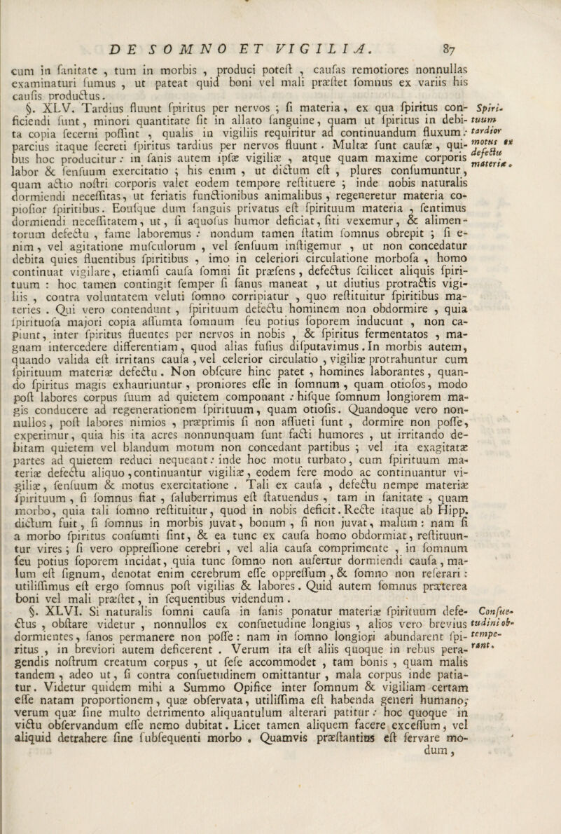 curii in fanitate , tum in morbis , produci poteft , caufas remotiores nonnulla*; examinaturi fumus , ut pateat quid boni vel mali praeftet fomnus ex variis his caufis produci:us. §. XLV. Tardius fluunt fpiritus per nervos ; fi materia, ex qua fpiritus con- fìciendi funt, minori quantitate fit in allato fanguine, quam ut fpiritus in debi¬ ta copia fecerni poflint , qualis in vigiliis requiritur ad continuandum fluxum.- parcius itaque fecreti fpiritus tardius per nervos fluunt . Multa? funt caufa? , qui- bus hoc producitur .* in fanis autem ipfae vigilia? , atque quam maxime corporis labor &amp; fenfuum exercitatio ; his enim , ut dietim eft , plures confumuntur, quam addio noftri corporis valet eodem tempore reftituere ; inde nobis naturalis dormiendi neceflitas, ut feriatis fundlionibus animalibus, regeneretur materia co- piofior fpiritibus. Eoufque duna fanguis privatus ed fpirituum materia , fentimus dormiendi neceflìtatem, ut, fi aquofus humor deficiat,fiti vexemur, &amp; alimene torum defeddu , fame laboremus : nondum tamen flatim fomnus obrepit ; fi e- nim , vel agitatione mufculorum , vel fenfuum inftigemur , ut non concedatur debita quies fluentibus fpiritibus , imo in celeriori circulatione morbofa , homo continuat vigilare, etiamfi caufa fomni fit pra?fens, defeddus fciiicet aliquis fpiri¬ tuum : hoc tamen contingit femper fi fanus maneat , ut diutius protraddis vigi¬ liis , contra voluntatem veluti fomno corripiatur , quo reftituitur fpiritibus ma- teries . Qui vero contendunt , fpirituum deièddu hominem non obdormire , quia fpirituofa majori copia aflumta foinnum feu potius foporem inducunt , non ca- piunt, inter fpiritus fiuentes per nervos in nobis , &amp; fpiritus fermentatos , raa- gnam intercedere diflerentiam, quod alias fufius difputavimus. In morbis autem, quando valida eld irritans caufa , vel celerior circulatio , vigilile protrahuntur cum fpirituum materia* defediu. Non obfcure hinc patet , homines laborantes, quan¬ do fpiritus magis exhauriuntur , proniores effe in fomnum, quam otiofos, modo poft labores corpus fuum ad quieterò componant : hifque fomnum longiorem ma» gis conducere ad regenerationem fpirituum, quam otiofis. Quandoque vero non- nulios, poft labores nimios , praeprimis fi non aflueti funt , dormire non pofle, experir.nur, quia his ita acres nonnunquam funt faddi humores , ut irritando de- bitam quietem vel blandum motum non concedant partibus ; vel ita exagitata? partes ad quietem reduci nequeant.* inde hoc motu turbato, cum fpirituum ma¬ teria? defeddu aliquo ,continuantur vigilia, eodem fere modo ac continuantur vi¬ gilia?, fenfuum &amp; motus exercitatione . Tali ex caufa , defeddu nempe materia? fpirituum , fi fomnus fiat , faluberrimus eft ftatuendus , tam in fanitate , quam morbo, quia tali fomno reftituitur, quod in nobis deficit. Redde itaque ab Hipp. diddum fuit, fi fomnus in morbis juvat, bonum , fi non juvat, malum : nani fi a morbo fpiritus confarmi fint, &amp; ea tunc ex caufa homo obdormiat, reftituun- tur vires ; fi vero oppreflione cerebri , vel alia caufa comprimente , in fomniun feu potius foporem incidat, quia tunc fomno non aufertur dormiendi caufa, ma¬ lum eft fignum, denotat enim cerebrum effe opprefliim , &amp; fomno non referari: utiìifiìmus eft ergo fomnus poft vigilias &amp; labores. Quid autem fomnus praeterea boni vel mali pra?ftet, in fequentibus videndum . §. XLVI. Si naturalis fomni caufa in fanis ponatur materia? fpirituum defe¬ di us , obliare videtur , nonnullos ex confuetudine longius , alios vero brevius dormientes, fanos permanere non pofte : nam in fomno longiori abundarent fpi¬ ritus , in breviori autem deficerent . Verum ita eft aliis quoque in rebus pera- gendis noftrum creatum corpus , ut fefe accommodet , tam bonis , quam malis tandem , adeo ut, fi contra confuetudinem omittantur , mala corpus inde patia- tur. Videtur quidem mihi a Summo Opifice inter fomnum &amp; vigiliam certam effe natam proportionem, qua? obfervata, utiliflìma eft habenda generi humanoy verum qua? fine multo detrimento aliquantulum alterari patitur : hoc quoque in viddu obfervandum effe nemo dubitat. Licet tamen aliquem facere exceflum, vel aliquid detrahere fine fubfequenti morbo , Quamvis praeftantfas eft fervare mo- duro 5 Spiri- tuum tardior mottcs gx deferti materia . Confue» tudinì oh« tempe¬ rarti.