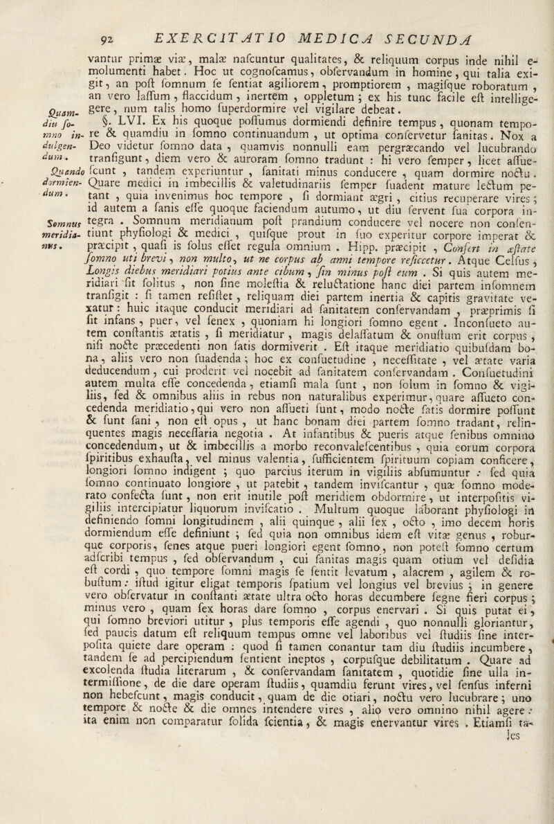 vantur primse vis, mais nafcuntur qualitates, &amp; reliquum corpus inde nihil e- molumenti habet. Hoc ut cognofcamus, obfervandum in homine , qui talia exi- git, an polì: fomnum fe fentiat agiliorem, promptiorem , magifque roboratum , an vero lafiiim , flaccidum , inertem , oppletum ; ex his tunc facile efi intelìige- Quam- §ere5 riUm ta^s homo fuperdormire vel vigilare debeat. dm fi- §• EVI. Ex his quoque poflfumus dormiendi definire tempus, quonam tempo- mno in- re &amp; quamdiu in fomno continuandum , ut optima confervetur fanitas. Nox a dulgen- Deo videtur fomno data , quamvis nonnulli eam pergrscando ve! lucubrando duni. tranfigunt 5 diem vero &amp; auroram fomno tradunt : hi vero femper, licet afiue- Quando fcunt , tandem experiuntur , fanitati minus conducere , quam dormire noffiu. dormìen- Quare medici in imbecilli &amp; valetudinariis femper fuadent mature ledurn pe- dum&gt; tant , quia invenimus hoc tempore , fi dormiant sgri , citius recuperare vires ; id aiitern^ a fanis elfe quoque faciendum autumo, ut diu fervent fua corpora in- Somnus • Somnum mendianum poli prandium conducere ve! nocere non confen- meridia- tiunt phyfiologi &amp; medici , quifque prout in fuo experitur corpore imperar &amp; nvs. prscipit ,quafi is folus e fife t regula omnium . Hipp. prscipit , Confòrt in affiate fomno uti brevi 5 non multo, ut ne corpus ab anni tempore reficcetur. Atque Ceifus ^ Longis diebus meridiari potius ante ctbum , fin minus pofi eum . Si quis autem me- ridiari fit folitus , non fine moleftia &amp; reludatione hanc dici partem infomnem tranfigit : fi tamen refifiet , reliquam dici partem inertia &amp; capitis gravitate ve- xatur : huic itaque conducit meridiari ad fanitatem confervandam , prsprimis fi fit infans ■, puer, vel fenex 5 quoniam hi longiori fomno egent . Inconfueto au¬ tem conftantis statis , fi meridiatur , magis delafìfatum &amp; onuftum erit corpus , nifi no de prscedenti non fatis dormiverit . Efi itaque meridiano quibufdam bo¬ na , aliis vero non fuadenda ; hoc ex confuetudine , necefiìtate , vel state varia deducendum , cui proderit vel nocebit ad fanitatem confervandam . Confuetudini autem multa effe concedenda , etiamfi mala funt , non folum in fomno &amp; vigì¬ lia, fed &amp; omnibus aliis in rebus non naturalibus experimur, quare affueto con¬ cedenda meridiatio, qui vero non affueti funt, modo noòte fatis dormire paffuti £ &amp; funt fani , non eli opus , ut hanc bonam diei partem fomno tradant, relin- quentes magis neceffaria negotia . At infantibus &amp; pueris atque fenibus omnino concedendum, ut &amp; imbecilli a morbo reconvalefcentibus , quia eorum corpora fpiritibus exhaufia, vel minus valentia, fufficientem fpirituum copiam conficere, longiori fomno indigent ; quo parcius iterum in vigiliis abfumuntur .* fed quia lòmno continuato longiore , ut patebit , tandem invifcantur , qus fomno mode¬ rato confedla funt, non erit inutile pofi meridiem obdormire, ut interpofitis vi¬ giliis intercipiatur liquorum invifcatio . Multum quoque laborant phyfiologi in definendo fomni longitudinem , ahi quinque 5 alii lex , odio , imo decem horis dormiendum effe definiunt ; fed quia non omnibus idem efi vits genus ? robur- que cor por is, fenes atque pueri longiori egent fomno, non potefi fomno certum adfcribi tempus , fed obfervandum , cui fanitas magis quam otium vel defidia efi cordi , quo tempore fomni magis fe fentit levatum , alacrem , agilem &amp; ro- buftum .* ifiud igitur eligat temporis fpatium vel longius vel brevius j in genere vero obfervatur in conftanti state ultra odio horas decumbere fegne fieri corpus ; minus vero , quam fex horas dare fomno , corpus enervar! . Si qui$ putat ei j qui fomno breviori utitur , plus temporis effe agendi , quo nonnulli gloriantur, fed paucìs datum efi reliquum tempus omne vel labonbus vel fiudiis fine inter- pofita quiete dare operam : quod fi tamen conantur tam diu fiudiis incumbere, tandem fe ad percipiendum fentient ineptos , corpufque debilitatum . Quare ad excolenda fiudia literarum , &amp; confervandam fanitatem , quotidie fine ulla in- termiffione, de die dare operam fiudiis 5 quamdiu ferunt vires, vel fenfus inferni non hebefcunt, magis conducit, quam de die otiari, nodiu vero ìucubrare ; uno tempore &amp; nodfie &amp; die omnes intendere vires 5 alio vero omnino nihil agere ita enim non comparatur folida fcientia, &amp; magis efìervantur vires . Etiamfi ta- Ics