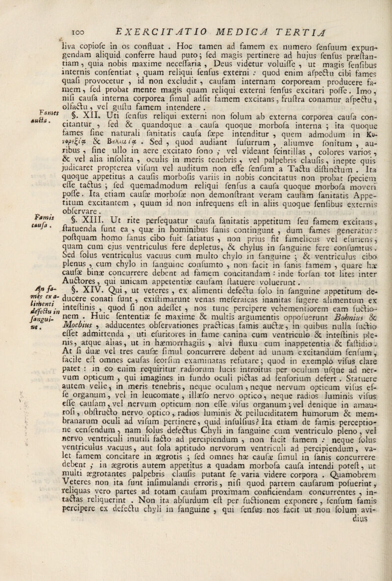 Famis taufa . liva copiofe in os confluat . Hoc tamen ad famem ex numero fenfuum expun- gendam aliquid conferre haud puto; fed magis pertinere ad hujus fenfus prillan- tiam, quia nobis maxime neceffaria , Deus videtur voluiffe , ut magis fenfibus internis confentiat , quam reliqui fenfus externi : quod enim afpedu cibi fames quafi provocetur , id non excludit , caufam internam corpoream producere fa» niem, fed probat mente magis quam reliqui externi fenfus excitari poffe. Imo, nifi caufa interna corporea fimul adfit famem excitans, fruffra conamur afpedu, olfadu, ve! gufiti famem intendere . tutta™** • fen^us reliqui externi non folum ab externa corporea caufa con- citantur , fed &amp; quandoque a caufa quoque morbofa interna ; ita quoque fames fine naturali fanitatis caufa fepe intenditur , quem admodum in Ky- iops^i'cc, &amp; . Sed , quod audiant fufurrum , aliumve fonitum , au- ribus , fine ullo in aere excitato fono ; vel videant fcintillas , colores varios , &amp; veì alia infolita , oculis in meris tenebris, vel palpebris ciaufis, inepte quis judicaret propterea vifum vel auditum non effe fenfum a Tadu diftin&amp;um . Ita quoque appetitus a caufis morbofis variis in nobis concitatus non probat fpeciem effe tadus ; fed quemadmodum reliqui fenfus a caufa quoque morbofa moveri ppffe. Ita etiam caufa? morbofa? non demonftrant veram caufam fanitatis Appe- titum excitantem , quum id non infrequens efi in aliis quoque fenfibus extemis obfervare. §. XIII. Ut rite perfequatur caufa fanitatis appetitum feu famem excitans, fiatuenda funt ea , qua?. in hominibus fanis contingunt , dum fames generatili* : poffquam homo fanus. cibo fuit fatiatus , non prius fit famelicus vel efuriens , quam cum ejus ventriculus fere depletus, &amp; chylus in fanguine fere coniumtus » Sed folus ventriculus vacuus cum multo chylo in fanguine ; &amp; ventriculus cibo plenus , cum chylo in fanguine confumto , non facit in fanis famem , quare hx caufae bina? concurrere debent ad famem concitandam : inde forfan tot lites inter Audores, qui unicam appetenti^ caufam ffatuere voluerunt. §. XIV. Qui, ut veteres , ex alimenti defeda iolo in fanguine appetitum de» fomenti' ^ucer? .conati ^unt •» exiftimarunt venas meferaicas inanitas fugere alimentum ex dtfl&amp;uin irtteftinis i.^uod fi non adeffet y nos tunc percipere vehementiorem eam fuèìio- fangui- nem *. Huie fententias fe maxime &amp; multis argumentis oppofuerunt Bobnìus &amp; Moebìus , adducentes obfervationes pradicas famis audae, in quibus nulla fudio effet admittenda , uti efuritores in fame canina cum ventricolo &amp; intefiinis pie» nis, atque alias, ut in haemorrhagiis , alvi fluxu cum inappetentia &amp; faftidio. At fl duae vel tres caufa? fimul concurrere debent ad unum excitandum fenfum 9 facile eff omnes caufas feorfim examinatas refutare; quod in exemplo vifus dare patet : ili eo enim requiritur radiorum lucis introitus per oculurn ufque ad ner¬ vum opti cum , qui imagines in fundo oculi pidas ad fenforium defert . Statuere auteiii velie, in meris tenebris, ncque oculurn, ncque nervum opticum vifus ef¬ fe organum, vel in leucomate , illaefo nervo optico, neque radios ìuminis vifus effe caufam, vel nervum opticum non effe vifus organum ; vel denique in aman¬ doli y obftrudo nervo opticoradios Ìuminis &amp; peìluciditatem humorum &amp; mem» branarum oculi ad vifum pertinere, quid infulfius? Ita etiam de famis perceptio- ne cenfendum nam folus defedus Chyli in fanguine cum ventriculo pieno, vel nervo ventriculi mutili fado ad percipiendum , non facit famem .* neque folus ventriculus vacuus, aut fola aptitudo nervorum ventriculi ad percipiendum, va¬ ler famem concitare in tegrotis ; fed omnes ha? caufam fimul in fanis concurrere debent / in aegrotis autem appetitus a quadam morbofa caufa intendi poteff, ut multi segrotantes palpebris ciaufis putant fe varia videre corpora . Quamobrem Veteres non ita funt infimulandi erroris, nifi quod partem caufarum pofuerint, reliquas vero partes ad totam caufam proxitnam connciendam concurrentes , in- tadas reliquerint . Non ita abfurdum eff per fudionem exponere , fenfum famis percipere ex defedu chyli in fanguine y qui fenfus nos facit ut non folum avi¬ di us 'n fa- ut