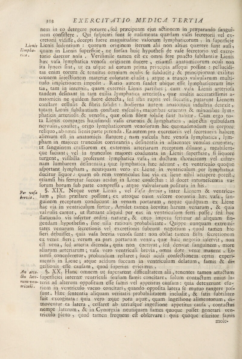 Lienis Ihnp La¬ ttea . Per vafa brevia.. Art atta- citi late- r«m x;e/2- triculi. EXERC IT AT IO MEDICA TERTIA nem in eo detegere potuere, fed precipuam ejus afrionem in preparando fanguì- nem confiftere . Qui fufpicati flint fé radimenta quedam vafis fecretorii vel ex^ cretorii vidiffe, decepti fuere magnitudine vaforum lymphaticorum, in fuperfìcie Lienis ludentium : quorum originem iterum alii non altius querere funt aulì, quam in Lienis fuperfìcie , ne forfan buie hypothefi de vafe fecretorio vei exere- torio daretur anfa . Verifimiie tamen ed: ex omni fere punflo fubftantie Lienis bec vafa lymphatica venofa originem ducere , etiamfì anatomicorum oculi non ita lyncei fiat, ut ea ufque ad eorum prima principia afTequi poffint : pellucidi- tas enim eorum &amp; tenuitas omnium oculis fe lubducit; &amp; principiorum exilitas omnem inje&amp;ionem materie colorate eludit ; atque a trunco valvularum multi- tudo impletionerri irnpedit . Ratio autem fuadet ubique effe lymphaticorum ini- tia, tana in internis, quam externis Lienis partibus ; cum vaia Lienis arteriofa tandem definant in tam exilia lymphatica arteriofa, que rnultis accuratifììmis a- natomicis ne quidem fuere detefta, fed iftis ruptis vel ficcatis, putarunt Lienem conftare cellulis &amp; fìbris foJidis : hodierna autem anatomica induftria detexit, totani Lienis fubftantiam conftare vafeulis, majoribus cruentis &amp; minoribus lym- phaticis arteriofis &amp; venofis, que oliai fibre folide funt habite. Cium ergo to¬ ta Lienis compages hujufmodi vafis cruentis &amp; lymphaticis , adjedfis quibufdam nervuìis, conftet, origo lymphaticorum venoforum ine quemadmodum in porpore reliquo, ab omni lienis parte petenda . Ea autem prò exeretonis vel fecretoriis habere alienum eft in anatomici ftatuere; nam vafcula hec venofa lymphatica, lyal¬ pha m in majores trunculos corrivantia, defìnentia in adjacentes venulas cruentai, ut fanguinem craffiorem ex extremis arteriarum receptum diluant , meabilem- que faciant^vel in trunculos majores coadunata in Lienis fuperfìcie, fi liquore turgent, vifibilia proferunt lymphatica vafa, in duflum t boraci cum vel cifter- nam lumbareni defìnentia; que lymphatica hec adeunt , ex ventriculo quoque afportant lympham , neutiquam vero ex Liene in ventriculum per lymphatica ducitur liquor: quam ob rem ventriculus hàc vìa ex liene nihil accipere poteft, etiamfì his ferretur fuccus acidus^ in Liene confedtus : id docet intumefcentia va¬ forum horum fub parte compreffa , atque valvularum politura in his. §. XIX. Neque vene Lienis , vei Vafa ère vìa , in ter Lienem &amp; ventricu* lum , plus predare poftunt; ex utroque enim vifeere coeuntia hec vafa, fan¬ guinem receptum conducunt in venam portarurn , neque quidquam ex Liene hac via in ventriculum ferrar. Arridet tamen brevitas harum venarum , &amp; quia valvulis carent, ut ftatuant aliquid per eas in ventriculum ferri polle ; fed hoc ftatuendo vis infertili* ordini nature, &amp; ceco impera ferimur ad aliquam fin- gendam hypothefin , fine ulla rationis. probabilitate « Quippe hunquam extremi- tates venarum fecretionis vel exeretionis lubeunt negotiurn , quod tamen hic fieri debuiffet, quia v-afa brevia venofa funt: non obftat tamen Bilis fecretionem ex venis fieri ; verum ea pars portarum vene , que huic negotio infervit , non ed vena, fed arteria dicenda, quia non corrivat, fed derivar fanguinem, more aliarum arteriarum; vafa vero ventriculi brevia, omni dote vene manent . Et- iamfi concederetur, probandum reflaret ; fucci acidi confedtioneni certis experi- mentis in Liene; atque acidum fuccum in ventriculum delatum, famis &amp;. di- geftionis effe caufam , quod fuperius e vici mas . §. XX. Hanc omnem ut fuperarent difficultatem alii, tenentes tamen attaókam fuperficiei interne ventriculi fenfum famis concitare, folum contadfum unius la- teris ad alterum oppofiturn effe famis vel appetitus caufam : quìa detexerunt efu- riem in ventriculo vacuo concitar!, quando oppofita latera fe mutuo tangere pof- funt. Hec fententia aliquam veritatis probabilitatem includit, &amp; fatis fubtiliter fuit excogitata : quia vero eque potu aque, quam ingeltione alimentorum, di- moventur ea latera , cefìaret ab utriufque* ingeftione appetitus caufa , contaéfus nempe laterum, &amp; in Cynorexia neutiquam fames quoque poffet generari ven¬ triculo pieno , quod tamen frequens eft obfervare : quis quoque efuritor famis mole*