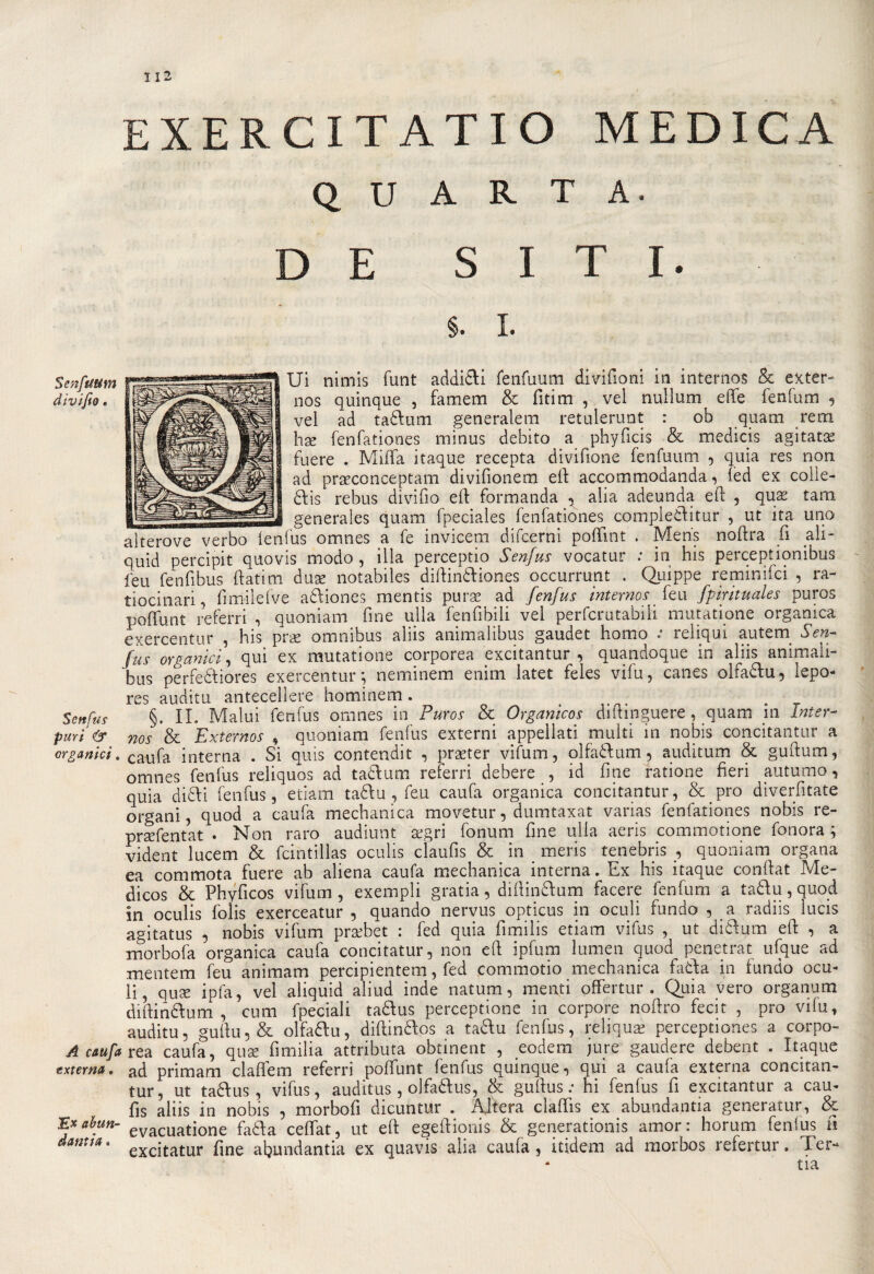 / 112 XERCITATIO MEDICA QUARTA. DE SITI. Senftittm Senfus puri &amp; organici. A caufa extema. Ex ahun- dantìa. §. I. Ui nimis funt addi£H fenfuum divifioni in internos &amp; exter- nos quinque , famem &amp; fitim , vel nullum effe fenfum , vei ad tadum generalem retulerunt : ob quam rem hae fenfationes minus debito a phyficis &amp; medicis agitata fuere . Miffa itaque recepta divifione fenfuum , quia res non ad praeconceptam divifionem eff accommodanda, fèd ex coile- ddis rebus divido eff formanda ^ alia adeunda eff , qux tara generales quam fpeciales fenfationes compiedi tur , ut ita uno alterove verbo lenfius omnes a fe invicem difcerni poffìnt . Meris noftra fi ali- quid percipit quo vis modo , illa perceptio Senfus vocatur .* in his percepì ionibus leu fenfibus ftatim duse notabiles diffindiones occurrunt . Quìppe reminifci , ra- tiocinari, fimilefve adiones mentis purse ad fenfus internos feu fpirituales puros poffunt referri , quoniam fine uffa fenfibili vel perfcrutabiii mutatione organica exercentur , his pne omnibus aliis animalibus gaudet homo : reliqui autem Sen¬ fus organici , qui ex mutatione corporea excitantur , quandoque m ahis ammali bus perfediores exercentur; neminem enim latet feles vifu, canes olfadu, lepo- res auditu antecedere hominem. §. IL Malui fenfus omnes in Puros &amp; Organicos diffmguere, quam in Inter- nos &amp; Externos , quoniam fenfus externi appellati multi in nobis concitantur a caufa interna . Si quis contendi! , praeter vifum, olfadum, auditum &amp; guftum, omnes fenfus reliquos ad tadum referri debere , id fine ratione fieri autumo, quia didi fenfus, edam tadu , feu caufa organica concitantur, &amp; prò diverfitate organi, quod a caufa mechanica movetur, dumtaxat varias fenfationes nobis re- praffentat . Non raro audiunt tegri fonum fine uffa aeris commotione fonora ; vident lucem &amp; fcintillas oculis claufis &amp; in meris tenebris , quoniam organa ea commota fuere ab aliena caufa mechanica interna. Ex his itaque conftat Me- dicos &amp; Phyficos vifum, exempli gratia, diffindum facete fenfum a tadu, quod in oculis folis exerceatur , quando nervus opticus in oculi fundo , a radiis lucis agitatus , nobis vifum praebet : fed quia fimilis edam vifus , ut didum eff , a morbofa organica caufa concitatur, non eff ipfum lumen quod penetrat ufque ad xnentem feu animam percipientem, fed commotio mechanica fada in iundo ocu- li, qux ipfa, vel aliquid aliud inde natum, menti offertur . Quia vero organum diffindum, cum fpeciali tadus perceptione in corpore noftro fecit , prò vilu, auditu, guffu, &amp; olfadu, diffindos a tadu fenfus, reliquie perceptiones a corpo¬ rea caufa, qua: fimilia attributa obtinent , eodem jure gaudere debent . Itaque ad primam claffem referri poffunt fenfus quinque, qui a caufa externa concitan¬ tur, ut tadus, vifus, auditus , olfadus, &amp; guffus : hi fenfus fi excitantur a cau- fis aliis in nobis , morbofi dicuntur . Aiterà claffis ex abunda.ntia generatur, &amp; evacuatione fada ceffat, ut eff egeffionis &amp; generationis amor: horum fenlus fi excitatur fine afiundantia ex quavis alia caufa, itidem ad morbos refertur. Ter-* tia