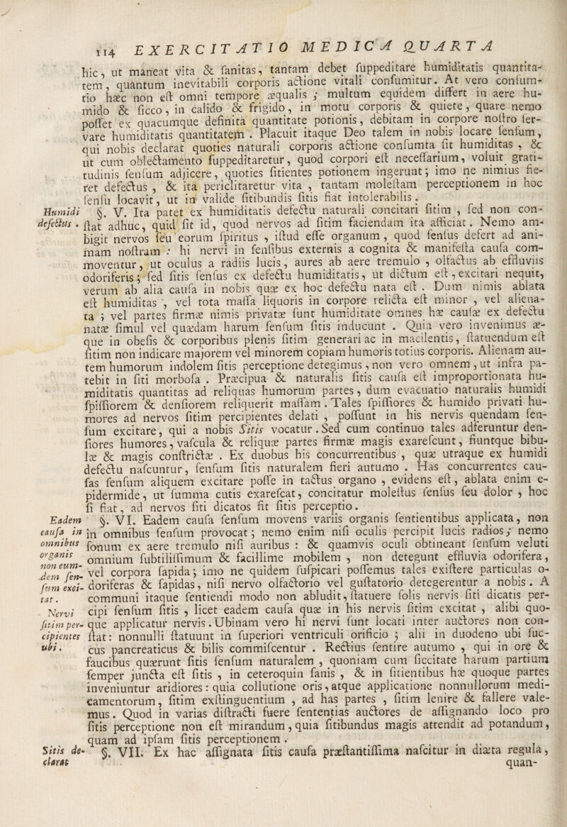 fcic ut maneat vita &amp; fanitas, tantam debet fuppeditare humiditatis quantità- tem quantum inevitabili corporis anione vitali confumitur. At vero confurn- tio haèc non eft ornai tempore aequalis : multum equidem diftert m aere hu- mido &amp; ficco, in calido &amp; frigido, in motu corporis &amp; quiete, quare nerao poliet ex quacumque definita quantitate potionis, debitam in corpore noftro ler- vare humiditatis quantitatem . Placuit itaque Deo talem in nobis locare fenfum, qui nobis declarat quoties naturali corporis attione confumta fit humiditas , &amp; ut cum oblettamento fuppeditaretur, quod corpori eli neceftarium , voluit. grati¬ tudini fenfum adjicere, quoties fitientes potionem ingerunt; imo ne nimius fte- ret defettus , &amp; ita periclitaretur vita , tantam moleftam perceptionem in hoc fenili ìocavit, ut in valide fitibundis fitis fiat intolerabilis. numidi §. V. Ita patet ex humiditatis defettu naturali concitan fitim , fed non con- dcfeftus . qat acqluc quid fit id, quod nervos ad fitim faciendam ita afficiat. Nemo am- bigit nervos feu eorum fpiritus , iftud effe organum, quod fenfus defert ad ani¬ marli nofiram : hi nervi in feqfibus externis a cognita &amp; manifefta caufa com- moventur 5 ut oculus a radns ìucis , aures ab aeie tieinmo , oltattus ab cffiuvps odoriferis \ fed fitis fenfus ex defettu humiditatis, ut dittum eft , excitari nequit, veruni ab alia caufa in nobis quce ex hoc defediu nata eli . Dum nimis ablata eli humiditas , vel tota malfa liquons in corpore ielicla eft minor , vel aliena¬ ta ; vel partes firmae nimis privata? funt humiditate omnes ha? caufa? ex. defettu natse fimul vel qua?dam harum fenfum fitis inducUnt . Quia vero invenimUs az- que in obefis &amp; corporibus plenis fitim generari ac in macilentis, ftatuendum eli fitim non indicare majorem vel minorem copiarci humoris totius corporis. Alienaci au- tem humorum indolem fitis perceptione detegimus, non vero omnem, ut infra pa- tebit in fiti morbofa . Precipua &amp; naturalis fitis caufa eli improportionata hu¬ miditatis quantitas ad reliquas humorum partes, dum evacuatio naturalis humidi fpiffiorem &amp; denfiorem reliquerit maflam . Tales fpiffiores &amp; humido privati hu- mores ad nervos fitim percipientes delati , poflfuiit in. his nervis quendam fen¬ fum excitare, qui a nobis Sitis vocatur. Sed cum continuo tales adferuntur dea- fiores humores, vafcula &amp; reliquie partes firma? magis exarefcunt, fiuntque bibu- Ice &amp; magis conftrittae . Ex duobus his concurrentibus , qua? utraque ex humidì defettu nafcuntur, fenfum fitis naturalem fieri autumo . Has concurrentes cau- fas fenfum aliquem excitare poffe in tattus organo , evidens eft, ablata enim e- pidermide, ut fumma cutis exarefcat, concitatur moleftus fenfus feu dolor , hoc fi fiat, ad nervos fiti dicatos fit fitis perceptio. Eadem §. VI. Eadem caufii fenfum movens variis organìs fentientibus applicata, non caufa in in omnibus fenfum provocat ; nemo enim nifi oculis percipit lucis radiosy nemq omnibus ponum ex aere tremulo nifi auribus : &amp; quamvis oculi obtineant fenfum veluti organi* omnium fubtiliifimum &amp; faciliime mobilem , non detegunt effiuvia odorifera, XniUfèn- vel porpora fapida ; imo ne quidem fufpicari poflemus tales exiftere particulas o- Ctiin euì- doriferas &amp; fapidas, nifi nervo olfattorio vel guftatorio detegerentur a nobis . A tat. communi itaque fentiendi modo non abludit, ftatuere folis nervis fiti dicatis per- Newi cipi fenfum fitis , licet eadem caufa qua? in his nervis fitim excitat , alibi quo- fitimper-que applicatur nervis. Ubinam vero hi nervi funt locati inter auttores non con- cipientes fiat: nonnulli ftatuunt in fuperion ventnculi orificio ; ahi in duodeno ubi luc- uhi' cus pancreaticus &amp; bilis commifcentur . Reclius fentire autumo , qui in ore &amp; faucibus qucerunt fitis fenfum naturalem , quoniam cum ficcitate harum partium femper juntta eft fitis , in ceteroquin fanis , &amp; in fmentibus ha? quoque partes inveniuntur aridiores : quia collutione oris,atque applicatone nonnullorum rnedi- camentorum, fitim exftinguentium , ad has partes , fitim lenire &amp; fallere vaie- mus. Quod in varias diftratti fuere fententias auttores de aftignando loco prò fitis perceptione non eft mirandum, quia fitibundus magis atcendit ad potandum, quam ad ipfam fitis perceptionem. _ .... Siti* de- vii. Ex hac allignata fitis caufa prsdlantiftima nafcitur in diaita regula, c km ' quan-