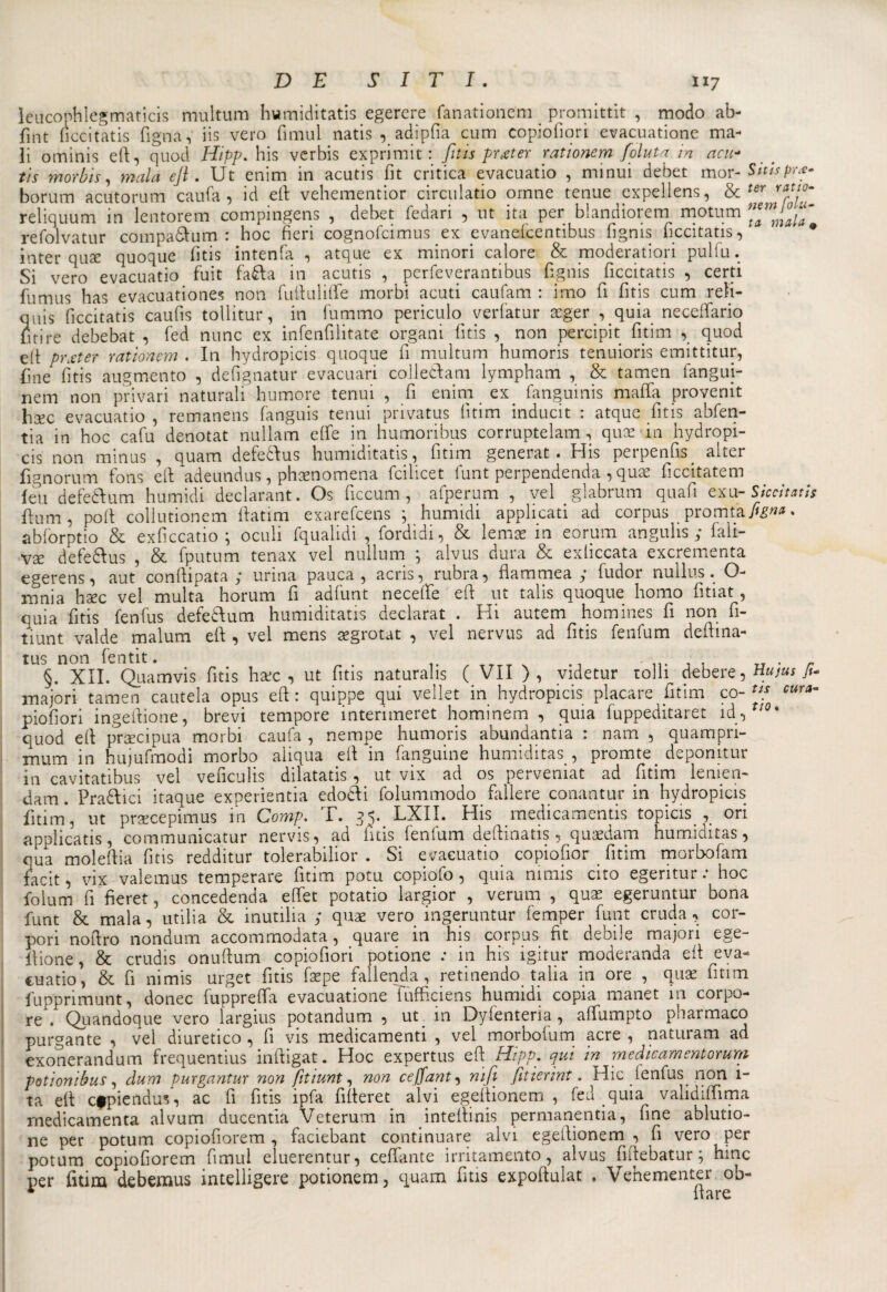 leucophlegmaticis multum humiditatis egerere fanationem promittit , modo ab- fint ficcitatis Tigna, iis vero fimul natis , adipfia cum copiofiori evacuatione ma¬ li orninis eft, quod Hipp. his verbis exprimit : fitis prjter ratìonem foluta in acu- tis m or bis, mala ejl. Ut enim in acutis fit critica evacuatio , minui debet mor -Sitispr#- borum acutorum caufa , id eli: vehementior circulatio ornne tenue expellens, &amp; ter reliquum in lentorem compingens , debet fedari , ut ita per blandioretn motum tammaia refolvatur compa&amp;um : hoc fieri cognofcimus ex evanefcentibus fignis ficcitatis, * inter quse quoque fi tis intenfa , atque ex minori calore &amp; moderatori pulfu. Si vero evacuatio fuit fa£la in acutis , perfeverantibus fignis ficcitatis , certi fumus has evacuationes non fuftuliffe morbi acuti caufam : imo fi fi tis cum reìi- anis ficcitatis caufis tollitur, in fummo periculo verfatur acger , quia necefìfario fitire debebat , fed nunc ex infenfilitate organi fitis , non percipit fitim , quod eit prxter ratìonem . In hydropicis quoque fi multum humoris tenuioris emittitur, fine fitis augmento , defignatur evacuari colledam lympham , &amp; tamen fangui- nem non privari naturali humore tenui , fi enim ex fangumis mafia provenit hxc evacuatio , remanens fanguis tenui privatus fitim inducit : atque fitis abfen- tia in hoc cafu denotat nullam effe in humoribus corruptelam, quae in hydropi¬ cis non minus , quam defeddus humiditatis, fitim generat. His perpenfis. alter fignorum fons eft adeundus, phsenomena feilieet funt perpendenda , quae ficcitatem leu defeàum humidi declarant. Os ficcum , afperum , vel . glabrum quafi exu-Siccìtath ftum, poli collutionem ffatim exarefeens ; humidi applicati ad corpus . promta.fe»*. abforptio &amp; exficcatio ; oculi fqualidi , fordidi, &amp; lemac in eorum angulis ; fali- vse defeddus , &amp; fputum tenax vel nullum ; alvus dura &amp; exliccata exerementa egerens, aut conftipata y urina panca , acris, rubra, flammea y fudor nullus. O- mnia hsec vel multa horum fi adfunt neceffe efi ut talis quoque homo fitiat, quia fitis fenfus defe&amp;um humiditatis declarat . Hi autem homines fi non fi- tiunt vai de malum eft , vel mens segrotat , vel nervus ad fitis fenfum deftina- tus non fentit. . §. XII. Quam vis fitis harc , ut fitis naturalis ( VII ), videtur rolli debere, tlujus fi- majori tamen cautela opus eft : quippe qui vellet in hydropicis placare fitim co- tiS cura~ piofiori ingeftione, brevi tempore interimeret hominem , quia fuppeditaret id, /0* quod eft precipua morbi caufa , nempe humoris abundantia : narri , quampn- xnum in hujufmodi morbo aiiqua eft in languirle humiditas, promte deponitur in cavitatibus vel veficulis dilatatis, ut vix ad os perveniat ad fitim lenien- dam. Pratici itaque experientia edotìi folummodo fallere conantur in hydropicis fitim*, ut prsecepi-mus in Comp. T. 35. LXII. His medicamenti; topicis , ori applicatis, communicatur nervis, ad fitis fenfum deftinatis , quaedam humiditas, qua moleftia fitis redditur tolerabilior . Si evacuatio copiofìor fitim morbofam facit, vix valemus temperare fitim potu copiofo, quia mmis cito egentur: hoc folum fi fieret, concedenda effet potatio largior , veruna , quas egeruntur bona funt &amp; mala, utilia &amp; inutilia y quae vero ingeruntur femper funt cruda, cor- pori noftro nondum accommodata, quare in his corpus fit debile majori ege- f ione, &amp; crudis onuftum copiofiori potione : in his igitur moderanda eft eva¬ cuatio, &amp; fi nimis urget fitis fsepe fallenda, retinendo talia in ore , quae fitim fupprimunt, donec fuppreffa evacuatione fufficiens humidi copia manet in corpo- re . Quandoque vero largius potandum , ut in Dylentena, affumpto pharmaco purgante , vel diuretico , fi vis medicamenti , vel morbofum acre , naturarti ad exonerandum frequentius inftigat. Hoc expertus eft Hipp. qui in medìcamentorum potionibus, dum purgantur non fitiunt, non ceffant, nifi fitìerìnt. Hic ienfus non 1- ta eft cfpiendus, ac fi fitis ipfa fifteret alvi egeftionem , fed quia validiffima rnedicamenta alvum ducentia Veterum in inteftinis permanentia, fine ablutio- ne per potum copiofiorem , faciebant continuare alvi egeftionem , fi vero per potum copiofiorem fimul eluerentur, ceffante irritamento, alvus fiftebatur; hinc per fitim debemus intelligere potionem, quam fitis expoftulat . Vehementer ob- * {tare