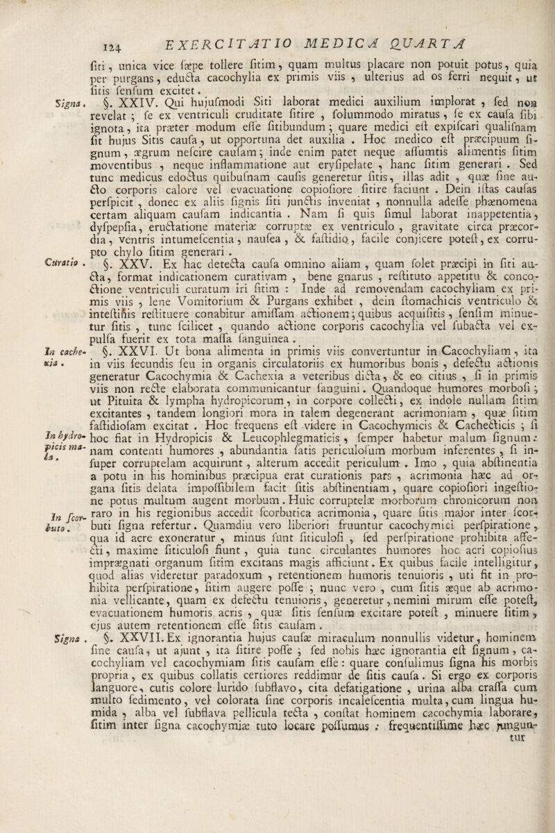 5 tgna . Curatio . In cache* xja « In hjìdro- jpic/f m*- &amp;a, in fcor¬ nuto . Signa . 124 E XERCIT AT IO MEDICA QJJ ART A firì, unica vice fepe tollere fitim, quam multus placare non potuit potus, quia per purgans, edudla cacochylia ex primis viis , ulterius ad os ferri nequit, ut fitis fenfum excitet. §. XXIV. Qui hujufmodi Siti laborat medici auxilium implorat , fed non revelat ; fe ex ventricidi cruditate fitire , folummodo miratus, fe ex caufa fibi ignota, ita prseter modum effe fitibundum ; quare medici eli expifcari qualifnam fit bujus Sitis caufa, ut opportuna det auxilia . Hoc medico eft prascipuum fi¬ gnum, regnino nefcire caufam ; inde enim patet neque affumtis alimentis fitim moventibus , neque inflammatione aut eryfipelate , hanc fitim generari . Sed tunc medicus edodlus quibufnam caufis generetur fitis, illas adit , quse fine ali¬ alo corporis calore vel evacuatione copiofiore fitire faciunt . Dein ìftas caufas perfpicit , donec ex aliis fìgnis fiti jundlis inveniat , nonnulla adeife phsenomena certam aliquam caufam indicantia . Nani fi quis fimul laborat inappetenti, dyfpepfia, erudlatione materia: corruptae ex ventriculo , gravitate circa prascor- dia, ventris intumefcentia, naufea , &amp; fafiidio, facile conjicere potefi,ex corru- pto chylo fitim generari . §. XXV. Ex hac detedla caufa omnino aliam , quam folet pixecipi in fiti au- dia, format indicationem curativam , bene gnarus , reftituto appetita &amp; conco- diione ventricidi curatum iri fitim : Inde ad removendam cacochyìiam ex pri¬ mis viis , lene Vomitorium &amp; Purgans exhihet , dein fiomachicis ventriculo &amp; inteftihis refiituere conabitur amififam adlionem ; quibus acqui fi tis, fenfim minue- tur fitis , tunc fciìicet , quando adlione corporis cacochylia vel fubadla vel ex- pulfa fuerit ex tota mafia languinea . §. XXVI. Ut bona alimenta in primis viis convertuntur in Cacochyìiam, ita in viis fecundis feu in organis circulatoriis ex humoribus bonis -, defedlu adìionis generatur Cacochymia &amp; Cachexia a veteribus didla, &amp; eo citins , fi in primis viis non redle elaborata communicantur faaguini. Quandoque humores morbofi ; ut Pituita &amp; lympha hydropicorum, in corpore colledli, ex ìndole nuli am fitim excitantes , tandem longiori mora in talem degenerant acrimoniam , quae fitim faftidiofam excitat . Hoc frequens efi videre in Cacochymicis &amp; Cachedlicis ; li hoc fiat in Hydropicis &amp; Leucophlegmaticis , femper habetur malum. fignum.* nana contenti humores , abundantia fatis periculofum morbum inferentes , fi in- fuper corruptelam acquirunt , alterum accedit periculum . Imo y quia abfiinentia a potu in bis hominibus precipua erat curationis pars , acrimonia hxc ad or¬ gana fitis delata impolfibilem facit fitis abfiinentiam, quare copiofiori ingeftio- ne potus multum augent morbum. Huic corruptelas morborum chronicorum non raro in his regionibus accedit fcorbutica acrimonia, quare fitis major inter feor- buti Pigna refertur. Quamdiu vero liberiori fruuntur cacochymici perfpiratione qua id acre exoneratur , minus funt fitieulofi , fed perfpiratione prohibita affé- dti, maxime fitieulofi fiunt , quia tunc circulantes humores hoc acri copiofius impregnati organum fitim excitans magis afficiunt. Ex quibus facile intelligitur 5 quod alias videretur paradoxum , retentionem humoris tenuioris , uti fit in .pro¬ hibita perfpiratione, fitim. aligere polle ; nunc vero , cum fitis eque ab acrimo¬ nia vellicante, quam ex defedlu tenuioris, generetur, nemini mirum effe potefij evacuationem humoris acris ,^que fitis fenfum excitare potei! , minuere fitim , ejus autem retentionem die fitis caufam . §. XXVILEx ignorantia bujus caufe miraculum nonnullis videtur, hominem fine caufa, ut ajunt , ita fitire polle ; fed nohis hec ignorantia eli: fignum, ca~ cochyliam vel cacochymiam fitis caufam elle : quare confidimus Pigna his morbis propria, ex quibus collatis certiores reddimur de fitis caufa. Si ergo ex corporis languore, cutis colore lurido lubfiavo, cita defatigatione , urina alba crafia cum multo redimento, vel colorata fine corporis incalefcentia multa, cum lingua hu- mida , alba vel fubflava pellicula tedia , confiat hominem cacochymia laborare, fitim inter figna cacochymia tuto locare pofi’umus ; frequentiffime h^c jungua- tur