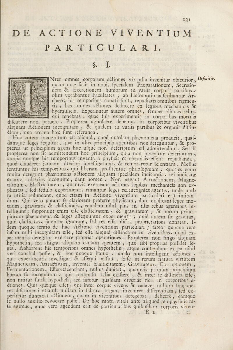 IJI D E A C T I O N E PARTIC V I V E N T I U M U L A R I. §. I. Nter omnes corporum adtiones vix ulla invenitur obfcurior , D£finitt0' quam quas facit in nobis fpecialem Prceparationem , Secretio- nem &amp; Excretionem humorum in variis ccrporis partibus .* olim vocabantur Facultates ; ab Helmontio adfcribuntur Ar- chaeo; his temporibus conati funt, repudiatis omnibus fìgmen- tis , has omnes adtiones deducere ex legibus mechanicis &amp; hydraulicis. Experiuntur autem omnes, femper aliquas relin- qui tenebras , quas fuis experimentis in corporibus mortuis difcutere non potuere . Propterea agnofcere debemus in corporibus viventibus aliquam A&amp;ionem incognitam , &amp; quidem in variis partibus &amp; organis didin- 6tam , qua arcana liceo- funt referanda . Hoc autem ineognitum eli: aliquid, quod quidam phaenomena producit, quaf- damque leges fequitur, qux in aliis principiis agentibus non deteguntur , &amp; pro¬ pterea ut principium agens huc ufque non defcriptum eft admittendum . Sed fi propterea non fit admittendum hoc principium, quia non invenitur defcriptum , omnia quoque his temporibus inventa a phyficis &amp; chemicis effent repudianda , quod clauderet januam ulteriori invefiigationi, &amp; remoraretur fcientiam . Melius fentiuntur his temporibus, qui liberami profitentur philofophiam : quoties enim multa detegunt phaenomena aftionem aliquam fpecialem indicantia, rei indicata; quamvis ulterius incognita, dant nomen . Non negant Attra&amp;ionem, Magne- tifmum , Ele&amp;ricitatem , quamvis exerceant a&amp;iones legibus mechanicis non ex- plicatas , fed fedulo experimentis rimantur leges rei incognita; agentis, unde mul¬ ta utilia redundant, quod etiam in Anione viventium particulari erit imitan- dum. Qui vero putant fe clariorem proferre phyficam , dum explicant leges mo» tuum , gravitatis &amp; elafiicitatis, equidem nihil plus in ifiis rebus agentibus in- telligunt; fupponunt enim effe elafficitatem , &amp; gravitatem , &amp; horum princi- piorum phaenomena &amp; leges affequuntur experimentis ; quid autem fit gravitas, quid elafiicitas, fatentur ignorare, fed res effe diffis proprietatibus donatas. I- dem quoque fentio de hac Anione viventium particulari ; fateor quoque rem ipfam mini incognitam effe, fed effe aliquid difiinffum in viventibus, quod ex¬ perimentis detegitur exercere proprias operationes. Propterea non fingo aliquam hypothefin, fed affigno aliquam caufam agentem , qua; fibi proprias poffidet le¬ ges. Abhorrent his temporibus omnes hypothefin, atque contendunt ex ea nihil veri concludi 'polle , &amp; hoc quoque (fatuo , modo non intelligant adfiones , qua; experimentis invefiigari &amp; affequi poffint . Effe in rerum natura virtutem Magneticam, Attra&amp;ivam , inveniri Elafficitatem, Gravitatem, Corruptionem , Ferrnentarionem, Effervefcentiam , nullus dubitat , quamvis primum principium horum fit ineognitum : qui contendit talia exiftere , &amp; inter fe ditti nòia effe, non nititur futili hypochefi, fed fatetur quafdam diverfas fieri in corporibus a- dfiones. Quis quoque eflet, qui inter corpus vivens &amp; cadaver nuìlum fuppone- ret diferimen ? etiamfi nullam in fabrica organi inveniret diffeieutiam, fed ex- periretur duntaxat a&amp;ionem, quam in viventibus detegebat , deficere, eamque le nullo auxilio revocare poffe. De hoc motu. vitali ante aliquod tempus fatis fu- fe egimus, nunc vero agendum erit de particularibus quibufdam corporis viven-