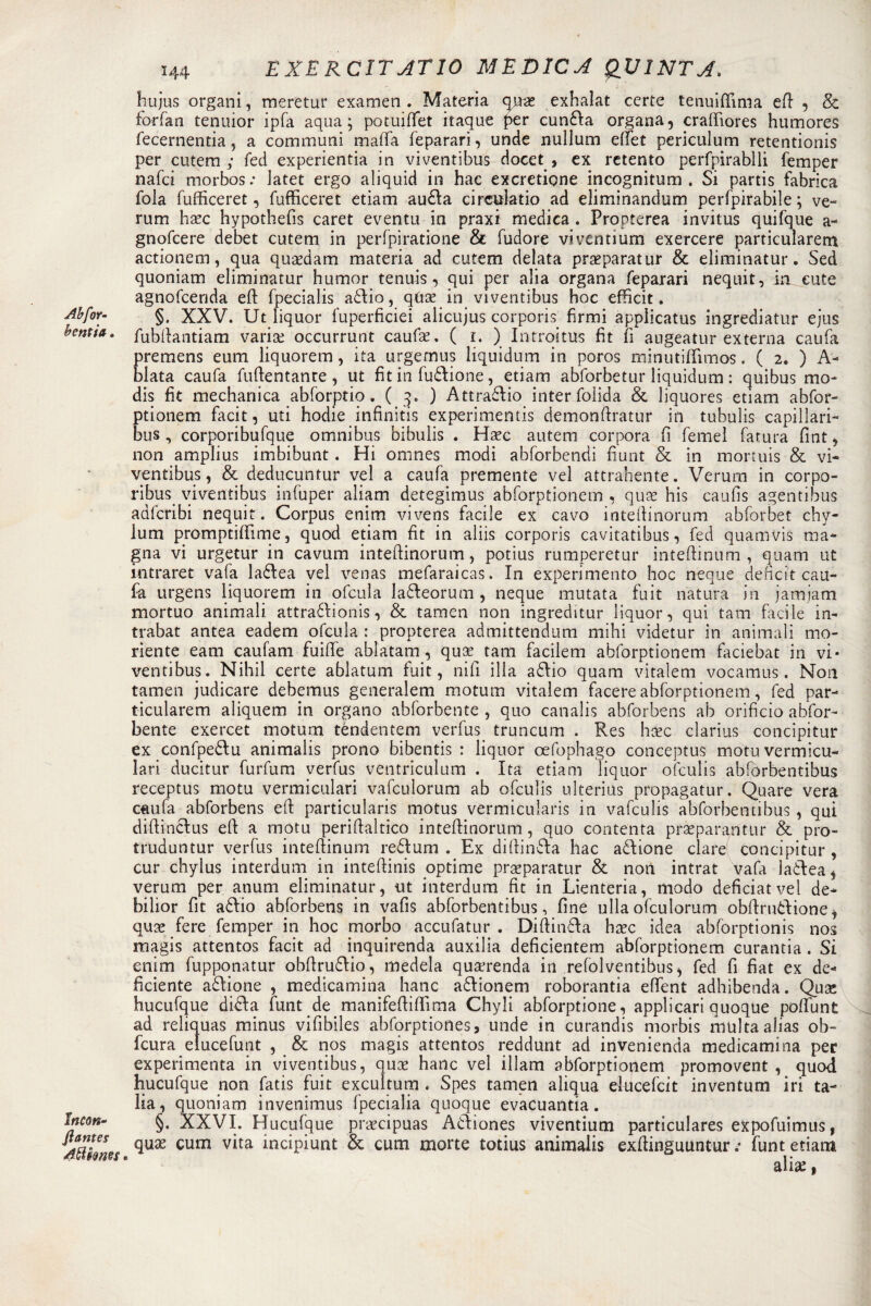 \ (^=,5*1» EXERC1TATIO MEDICA QUINTA. ÌTujus organi, meretur examen. Materia qn# exhaìat certe tenuiffima eli , &amp; forfan tenuior ipfa aqua; potuiffet itaque per cunda organa, craffiores humores fecernentia, a communi mafla feparari, unde nullum eflet periculum retentionis per cutem ; fed experientia in viventibus docet , ex retento perfpirablli femper nafci morbos: Jatet ergo aliquid in hac excretione incognitum . Si partis fabrica fola fufficeret, fufficeret etiam auda circulatio ad eliminandomi perfpirabile ; ve- rum hxc hypothefis caret eventu in praxi medica . Propterea invitus quifque a- gnofcere debet cutem in perfpiratione &amp; fudore vivcntium exercere particularem actionem, qua qusedam materia ad cutem delata praeparatur &amp; eliminatur. Sed quoniam eliminatur humor tennis, qui per alia organa feparari nequit, La cute agnofcerida eft fpecialis addio, qixx in viventibus hoc efficit. Abfor- §. XXV. Ut liquor fuperficiei alicujus corporis firmi applicatus ingrediatur ejus bentia. fubftantiam variai occurrunt caufa?. ( i. ) Introitus fit fi augeatur externa caufa premens eum liquorem, ita urgetnus liquidimi in poros minutilfimos. ( 2. ) A- blata caufa fuftentanre , ut fit in fusione, etiam abforbetur liquidimi : quibus mo- dis fit medianica abforptio. ( 3. ) Attradio inter folida &amp; liquores etiam abfor- ptionem facit, uti hodie infinitis experimentis demonftratur in tubulis capillari- bus, corporibufque omnibus bibulis . Ha?c autem corpora fi Temei fatura fint, non amplius imbibunt. Hi omnes modi abforbendi fiunt &amp; in mortuis &amp; vi¬ ventibus, &amp; deducuntur vel a caufa premente vel attrahente. Verum in corpo- ribus viventibus infuper aliam detegimus abforptionem , quae his caufis agentibus adlcribi nequit. Corpus enim vivens facile ex cavo intefiinorum abforbet chy- lum promptilfime, quod etiam fit in aliis corporis cavitatibus, fed quarti vis ma¬ gna vi urgetur in cavum intefiinorum, potius rumperetur inteftinum , quam ut intraret vaia ladea vel venas mefaraicas. In experimento hoc neque deficit cau¬ fa urgens liquorem in ofcula ladeorum , neque mutata fuit natura in jamjam mortuo animali attradionis, &amp; tamen non ingreditur liquor, qui tam facile in- trabat antea eadem ofcula : propterea admittendum mihi videtur in animali mo- riente eam caufani fuifie ablatam, quartana facilem abforptionem faciebat in vi¬ ventibus. Nihil certe ablatum fuit, nifi illa adio quam vitalem vocamus. Non tamen judicare debemus generalem motum vitalem facete abforptionem, fed par¬ ticularem aliquem in organo abforbente , quo canalis abforbens ab orificio abfor- bente exercet motum tèndentem verfus truncum . Res hoec clarius concipitur ex confpedu animalis prono bibentis : liquor oefophago conceptus motuvermicu- lari ducitur furfum verfus ventriculum . Ita etiam liquor ofculis abfòrbentibus receptus motu vermiculari vafculorum ab ofculis ulterius propagatur. Quare vera caufa abforbens eft particularis motus vermicularis in vafculis abfòrbentibus , qui diftindus eft a motu periftaltico intefiinorum, quo contenta praeparantur &amp; pro- truduntur verfus inteftinum redtum . Ex diftinda hac adione dare concipitur , cur chylus interdum in inteftinis optime prseparatur &amp; non intrat vafa iadeai verum per atium eliminatur, ut interdum fit in Lienteria, modo deficiatvel de* bilior fit adio abforbens in vafis abfòrbentibus, fine ullaofculorum obftruòlione, qua? fere femper in hoc morbo accufatur . Diftinda ha?c idea abforptionis nos magis attentos facit ad inquirenda auxilia deficientem abforptionem curatitia. Si enim fupponatur obfirudio, medela qua?renda in refolventibus, fed fi fiat ex de¬ ficiente adione , medicamina batic adionem roborantia eftent adhibenda. Qua; hucufque dida funt de manìfeftiffima Chyli abforptione, applicar! quoque poftunt ad reliquas minus vifibiles abforptiones, unde in curandis morbis multa alias ob- fcura elucefunt , &amp; nos magis attentos reddunt ad invenienda medicamina per experimenta in viventibus, qua? hanc vel illam abforptionem promovent , quod hucufque non fatis fuit excultum . Spes tamen aliqua elucefcit inventum iri ta- lia, quoniam invenimus fpecialia quoque evacuantia. Incon- §. XXVI. Hucufque prscipuas Adiones viventium particulares expofuimus, 4tthm CUm v*ta inc*Hunt &amp; cum morte totius animalis exfiinguuntur .• funt etiam alise 1