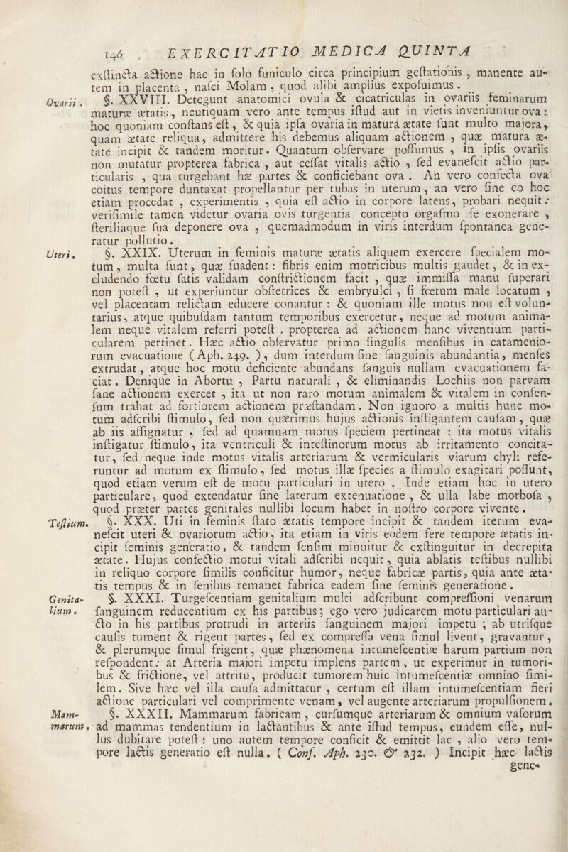 Ovari} » Uteri» Tejìium Genita™ lium. Mam*&gt; marum H6 EXERC1TATI0 MEDICA QUINTA exflinda adione hac iti foìo funiculo circa principium geftationis , manente au- tem in placenta , nafci Moìam , quod alibi amplius expofuimus. §. XXVIII. Detegunt anatomici ovaia &amp; cicatriculas iti ovariis feminarum maturse setatis, neutiquam vero ante tempus iftud aut in vietis inveniuntur ovar. hoc quoniam conftanseft , &amp;quia ipfa ovaria in matura astate funt multo majora, quam setate reliqua, admittere his debemus aliquam adionem , qu^e matura se¬ rate incipit &amp; tandem moritur. Quantum obfervare poftumus ? in ipfis ovariis non mutatur propterea fabrica , aut ceffat vitalis adio , fed evanefcit adio par- ticularis , qua turgebant lise partes &amp; conficiebant ova . An vero confeòfta ova coitus tempore duntaxat propellantur per tubas in uterum , an vero fine eo hoc edam procedat , experimentis , quia eft adio in corpore latens, probari nequit : verifimile tamen videtur ovaria ovis turgentia concepto orgafmo fe exonerare , fteriliaque Tua deponere ova , quemadmodum in viris interdum fpontanea gene¬ ratiti' pollutio. §. XXIX. Uterum in feminis maturai aetatis aliquem exercere fpecialem mo- turn , multa funt ? quse fuadent : fibris enim motricibus multis gaudet, &amp; in ex- cludendo foetu fatis validam conftridionem facit , quse immifTa manu funerari non poteft , ut experiuntur obftetrìces &amp; embryulci , fi foetum male ìocatum , ve! placentam relidam educere conantur : &amp; quoniam ille motus non eft volun- tarius, atque quibufdam tantum temporibus exercetur, neque ad motum anima- lem neque vitalem referri poteft , propterea ad adionem hanc viventium parti- cularem pertinet. H&amp;'c adio obfervatur primo fingulis menfibus in catamenio- rum evacuatione ( Aph. 249. ), dum interdum fine fanguinis abundantia, menfes extrudat, atque hoc mota deficiente abundans fanguis nullam evacuationem fa- ciat. Denique in Abortii , Partu naturali , &amp; eliminandis Lochiis non parvam fané adionem exercet , ita ut non raro motum animalem &amp; vitalem in corften- fum trahat ad fortiorem adionem prseftandam. Non ignoro a multis hunc mo¬ tum adfcribi ftimulo, fed non quaerimus hujus adionis inftigantem caufam , quae ab iis afìfignatur , fed ad quamnam motus fpeciem pertineat : ita motus vitalis inftigatur ftimulo, ita ventriculi &amp; inteftinorum motus ab irritamento concita- tur, fed neque inde motus vitalis arteriarum &amp; vermicularis viarum chyli refe- runtur ad motum ex ftimulo, fed motus illae fpecies a ftimulo exagitari pofìfunt, quod etiam verum eft de motu particulari in utero . Inde etiam hoc in utero particulare, quod extendatur fine laterum extenuatione , &amp; ulla labe morbofa 5 quod praeter partes genitales nullibi locum habet in noftro corpore vivente. §. XXX. Uti in feminis fiato setatis tempore incipit &amp; tandem iterum eva¬ nefcit uteri &amp; ovariorum adio, ita etiam in viris eodem fere tempore setatis in¬ cipit feminis generano, &amp; tandem fenfim minuitur &amp; exftinguitur in decrepita aitate. Hujus confedio motui vitali adfcribi nequit, quia ablatis teftibus nullibi in reliquo corpore fimilis conficitur humor, neque fabrica partisi quia ante seta- tis tempus &amp; in fenibus remanet fabrica eadem fine feminis generatione. §. XXXI. Turgefcentiam genitalium multi adfcribunt compreflioni venarunl fanguinem reducentium ex his parti bus ; ego vero judicarem motu particulari an¬ dò in his partibus protrudi in arteriis fanguinem majori impetu ; ab utrìfque caufis tument &amp; rigent partes, fed ex compreffa vena fimul livent, gravantur, &amp; plerumque fimul frigent, quae phaenomena intumefcentise harum partium non refpondent.* at Arteria majori impetu implens partem , ut experimur in tumori- bus &amp; fridione, vel attritu, producit tumorem buie intumefeentiae omnino fimi- lem. Sive hsec vel illa caufa admittatur , certum eft illam intumefeentiam fieri adione particulari vel comprimente venam, vel augente arteriarum propulfionem * §. XXXII. Mammarum fabricam , curfumque arteriarum &amp; omnium vaforum ad mammas tendentium in ladàutibus &amp; ante iftud tempus, eundem effe, nul- lus dubitare poteft: : uno autem tempore conficit &amp; emittit lac , alio vero tem¬ pore ladis generatio eft nulla. ( Conf, Apb&lt; 230. &amp; 232. ) Incipit haec ladìs gene*