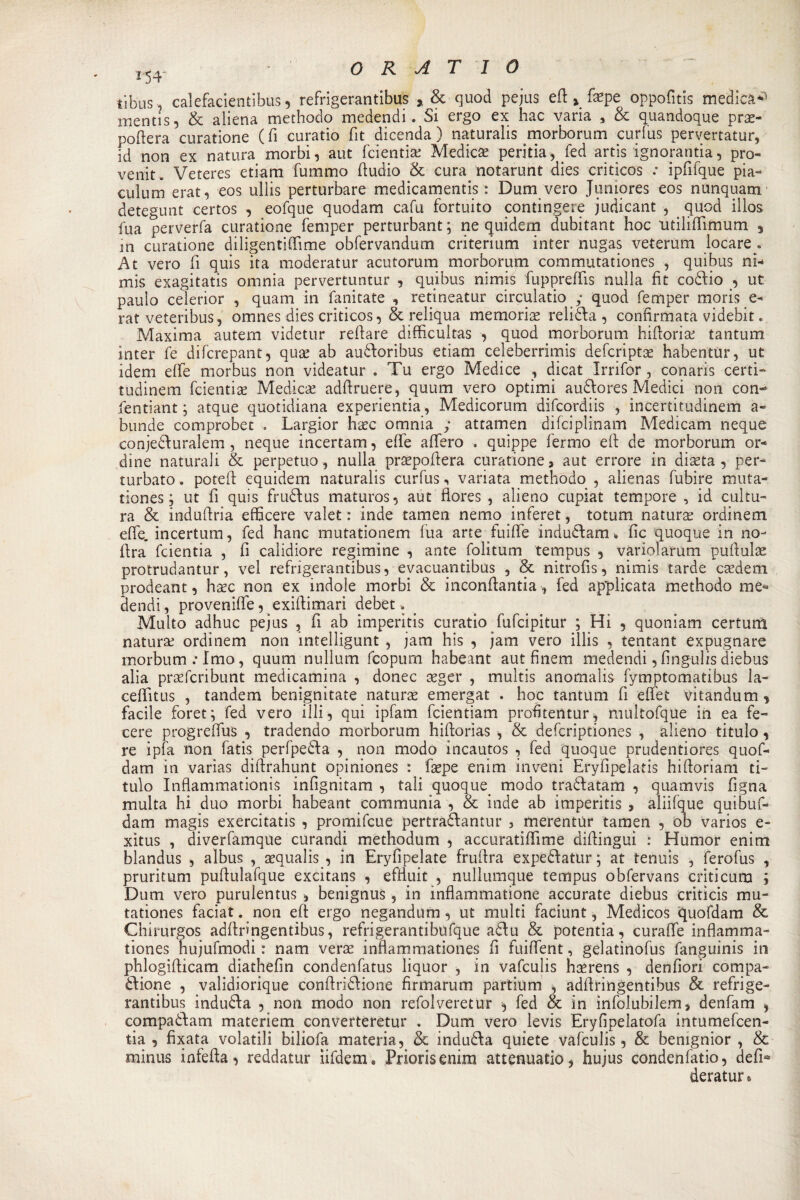 tibus, calefacientibus, refrigerantibus quod pejus eft &gt; facpe oppofitis medici mentis, &amp; aliena methodo medendi. Si ergo ex hac varia , &amp; quandoque prac- poftera curatione (fi curatio fit dicenda) naturalis .morborum curfus pervertati^, [d non ex natura morbi, aut fcientia; Medicee peritia, fed artis ignoranza, pro¬ venir. Veteres etiam fummo fiudio &amp; cura, notarunt dies criticos .• ipfifque pia- cuium erat, eos ullis perturbare medicamenti : Dum vero Juniores eos nunquam detegunt certos , eofque quodam cafu fortuito contingere judicant , . quod illos fua perverfa curatione femper perturbante ne quidem dubitant hoc utilifiimum , in curatione diligentiftìme obfervandum criterium inter nugas veterum locare.. j\t vero fi quis ita moderatur acutorum morborum commutationes , quibus ni-» mis exagitatis omnia pervertuntur , quibus nimis fuppreffis nulla fit coófio , ut paulo celerior , quam in fanitate , retineatur circulatio y quod femper moris e- rat veteribus, omnesdies criticos, &amp; reliqua memoria relitta , confirmata videbit. Maxima autem vìdetur refiare difficultas , quod morborum hiftorise tantum inter fe difcrepant, qux ab au&amp;oribus etiam celeberrimi defcriptac habenttìr, ut idem effe morbus non videatur . Tu ergo Medice , dicat Irrifor , conaris certi- tudinem fcientiae Medica; adftruere, quum vero optimi au&amp;ores Medici non con- fentiant ; atque quotidiana experientia , Medicorum dificordiis , incertitudinem a- bunde comprobec • Largior haec omnia ; attamen difciplinam Medicam neque conje&amp;uralem , neque incertam, elle afferò . quippe fermo efi: de morborum or¬ dine naturali &amp; perpetuo, nulla praepoftera curatione&gt; aut errore in diacta , per¬ turbato . potefi: equidem naturalis curfus, variata methodo , alienas fubire muta- tiones ; ut fi quis fru&amp;us maturos, aut fiores , alieno cupiat tempore , id cultu¬ ra &amp; industria efficere valet : inde tamen nemo inferet, totum natura; ordinem effe, incertum, fed hanc mutationem fua arte fuifife induófam % fic quoque in no- (Ira fcientia , fi calidiore regimine , ante folitum tempus , variciarum pullulai protrudantur, vel refrigerantibus, evacuantibus , &amp; nitrofis, nimis tarde csedem prodeant, hacc non ex indole morbi &amp; inconftantia, fed applicata methodo me*» dendi, provenire, exifiimari debet Multo adhuc pejus , fi ab imperitis curatio fufcipitur ; Hi , quoniam certum natura; ordinem non intelligunt , jam his , jam vero illis , tentant expugnare morbum.Tmo, quum nullum fcopum habeant aut finem medendi,fingulisdiebus alia praefcribunt medicamina , donec ceger , multis anomalis fymptomatibus la- ceffitus , tandem benigniate naturae emergat . hoc tantum fi effet vitandum * facile foret; fed vero illi, qui ipfam fcientiam profitentur, multofque in ea fe- cere progreffus , tradendo morborum hiflorìas -, &amp; defcriptiones , alieno titulo, re ipfa non fatis peripezia , non modo incautos , fed quoque prudentiores quof- dam in varias diftrahunt opiniones : faepe enim inveni Eryfipelatis hifioriam ti¬ tulo Inflammationis infignitam , tali quoque, modo traòdatam , q narrivi figna multa hi duo morbi habeant communia , &amp; inde ab imperitis , aliifque quibuf- dam magis exercitatis , promifcue pertrà&amp;antur , merentUr tamen , ob varios e- xitus , diverfamque curandi methodum , accuratiffime difiingui : Humor enim blandus , albus , acquali , in Eryfipelate frufira expeftatur ; at tenuìs , ferofus , pruritum pufiulafque excitans , effiuit , nullumque tempus obfervans criticum ; Dum vero purulentus ^ benignus, in inflammatione accurate diebus criticis mu- tationes faciat. non efi: ergo negandum , ut multi faciunt, Medicos quofdam &amp; Chirurgos adftringentibus, refrigerantibufque adu &amp; potentia, curaffe inflamma- tiones hujufmodi : nam verac innammationes fi fuiffent, gelatinofus fanguinis in phlogifiicam diathefin condenfatus liquor , in vafculis hacrens , denfiori compa¬ gnone , validiorique conftridlione firmarum partium , adflringentibus &amp; refrige¬ rantibus induòda , non modo non refolveretur ^ fed &amp; in infolubilem, denfam , eompaòlam materiem convertéretur . Dum vero levis Eryfipelatofa intumefcen- tia , fixata volatili biliofa materia, &amp; induóta quiete vafculis, &amp; benignior , &amp; minus infefia, reddatur iifdem. Priori enim attenuati», hujus condenfatio, defìa deratur^