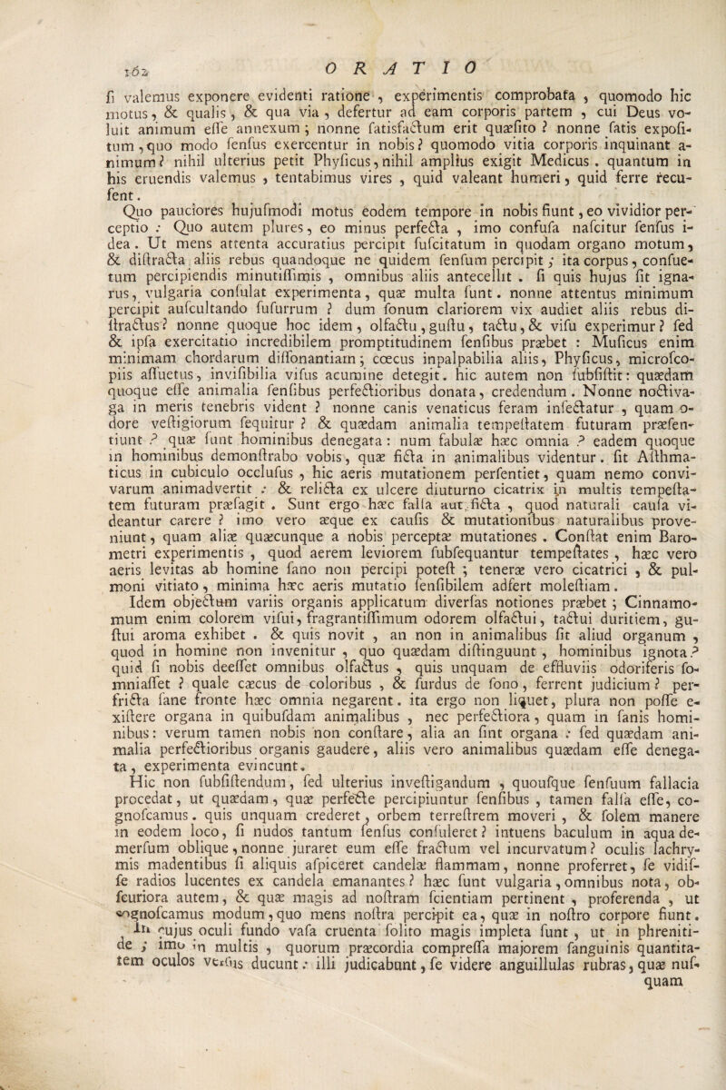 fi valemus exponere evidenti ratione , expérimentis comprobafa , quomodo hic xnotus, &amp; qualis, &amp; qua via , defertur ad eam corporis partem , cui Deus vo- iuit animum effe annexum ; nonne fatisfadum erit quaefito ? nonne fatis expofi- tum,quo modo fenfus exercentur in nobis? quomodo vitia corporis inquinant a- nimum? nihil ulterius petit Phyfìcus, nihil amplius exigit Medicus . quantum in his eruendis valemus , tentabimus vires , quid valeant humeri , quid ferre recu- fent. Quo pauciores hujufmodi motus eodem tempore in nobis fiunt, eo vividior per-' ceptio : Quo autem plures, eo minus perfeda , imo confufa nafcitur fenfus i- dea . Ut mens attenta accuratius percipit fufoitatum in quodam organo motum, &amp; difirada aliis rebus quandoque ne quidem fenfum percipit j ita corpus, confue- tum percipiendis minutiffimis , omnibus aliis antecellit . fi quis hujus fit igna- rus, vulgaria confulat experimenta, quae multa funt. nonne attentus minimum percipit aufcultando fufurrum ? dum fonum clariorem vix audiet aliis rebus di- firadus? nonne quoque hoc idem, olfadu,gufiu, tadu,&amp; vifu experimur? fed &amp; ipfa exercitatio incredibilem promptitudinem fenfibus praebet : Muficus enim minimam chordarum diffonantiam ; coecus inpalpabilia aliis, Phyfìcus, microfco- piis affuetus, invifibilia vifus acumine detegit. hic autem non fubfifìit: quaedam quoque effe ammalia fenfibus perfediòribus donata, credendum. Nonne nodiva¬ ga in mens tenebris vident ? nonne canis venaticus feram infedatur , quam o- dore vefiigiorum fequitur ? &amp; quidam animalia tempefiatem futuram praefen- tiunt ? qua: funt hominibus denegata: num fabulae haec omnia ? eadem quoque in hominibus demonfirabo vobis, quae fida in animalibus videntur. fit Afihma- ticus in cubiculo occlufus , hic aeris mutationem perfentiet, quam nemo convi- varum animadvertit .• &amp; relida ex ulcere diuturno cicatrix in multis tempefia- tem futuram praefagit . Sunt ergo haec falla aut,fida , quod naturali caufa vi- deantur carere ? imo vero aeque ex caufis &amp; mutationibus naturalibus prove- niunt, quam alias qualunque a nobis perceptae mutationes . Confiat enim Baro¬ metri experimentis , quod aerem leviorem fubfequantur tempefiates , haec vero aeris levitas ab homine fano non percipi poteft ; tenera vero cicatrici , &amp; pul- moni vitiato, minima haec aeris mutatio fenfibilem adfert molefiiam. Idem objedum variis organis applicatimi diverfas notiones praebet ; Cinnamo- mum enim colorem vifui, fragrantiffimum odorem olfadui, tadui duritiem, gu~ fini aroma exhibet * &amp; quis novit , an non in animalibus fit aliud organum , quod in homine non invenitur , quo quaedam difiinguunt , hominibus ignota? quid fi nobis deeffet omnibus olfadus , quis unquam de effluviis odorireris fo- mniaffet ? quale caecus de colori bus , &amp; furdus de fono, ferrent judicium ? per¬ fida fané fronte haec omnia negarent. ita ergo non li^uet, plura non poffe e- xiftere organa in quibufdam animalibus , nec perfediora, quam in fanìs homi¬ nibus : verum tamen nobis non confiate, alia an fint organa .* fed quaedam ani- malia perfedioribus organis gaudere, aliis vero animalibus quaedam effe denega¬ ta, experimenta evincunt, Hic non fubfiftendum , fed ulterius inveftigandum , quoufque fenfuum fallacia procedat, ut quaedam, quae perfe'de percipiuntur fenfibus , tamen falla effe, co- gnofcamus. quis unquam crederet, orbem terreflrem moveri , &amp; folem manere in eodem loco, fi nudos tantum fenfus confuleret? intuens baculum in aqua de- merfum oblique, nonne juraret eum effe fradum vei incurvatimi? oculis lachry- mis madentibus fi aliquis afpiceret candela: flammam, nonne proferret, fe vidif- fe radios lucentes ex candela emanantes ? haec funt vulgaria,omnibus nota, ob- fcuriora autem, &amp; quae magis ad nofiram fcientiam pertinent , proferenda , ut «ognofcamus modum,quo mens noftra percipit ea*, quae in nofiro corpore fiunt. In cujus oculi fundo vafa cruenta folito magis impleta funt , ut in phreniti- de ; imo in multis , quorum praecordia compreffa majorem fanguinis quantita- tem oculos vet(qs ducunt .* illi judicabunt 5 fe videre anguillulas rubras 3 quae nuf-