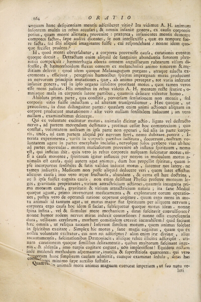 unquam hanc dedpientiam mentis adfcriberet vitio ? Ita vidimus A. H. animimi infontem multis in rebus accufari; &amp; omnia infama? genera, ex caufis corporeis potius, quam mente alienata, provenire : prseterea , infanientes mentis deinceps compotes fados, fa?pe audivi dicentes, fé non intellexifie , qua; eo tempore fue- re fada, fed libi aliquid imaginatos fuiffe > cui refpondebant .• nonne idem quo¬ que fecidet prudens? , Id , qnod menti obverfabatur, a corporea proveniOe caufa, curationis eventus quoque docuit Detradum enim aliquid de fanguinis abundantia furorem phre- nitici compefcuit .* ha?morrhagia oborta omnem anguillarum rubrarum vifum di- fcufìit, &amp; hpmorrhoidum fiuxus omnem ex melancholici animo timorem &amp;me- ilitiam delevit g quod idem quoque Melanagogum purgans , atraque eduda ex- crementa , efficiunt . peregrini humoribus fpiritus impregnati miras producunt in nervorum principiis mutationes, que , ab animo percepte, tot varia inferunt infama? genera, vel in ipfo organo infolitos proritant motus , quos tamen veros effe mens judicat. His omnibus in rebus videtis A. H. mentem rede fentire , o- mniaque mala in corporeis latere partibus, quamvis delirare videatur homo. Abfoluta prima parte, qua conditit, perverfam fenfationem non mentis , fed corporis vitio fuifife indudam , ad alteram tranfgrediemur . Hec quoque , ut precedens, in duas didinguitur partes.* quedam enim animi adiones aliquam in corpore producunt mutatiqnem .• alia? vero nullam fenfibilem inducunt ^ an vero nullam , examinabimus deinceps. / Qui ex voluntate excitatur motus, ammalis dicitur adio . ligato vel dedrudo nervo , ad partem movendam dedinato , protinus cedat hoc commercimi! } quo condat, voluntatem nodram in ipfa parte non operari , fed alia in parte corpo¬ ris, unde, ad eam partem aliquid per nervum ferri, nemo dubitare potent . I- terata experimenta , variis in corporis partibus ìnftituta , docuerunt, nodram vo¬ luntatem agere in partes encephalo inclufas , nervofque folos prsebere vias ab hoc ad partes^ movendas. motum mufculorum provenire ab influxu fpirituum , nemo ed, qui inficias ibit. quia vero in rebus corporeis nufquam fufcitatur motus , ni¬ fi a caufa movente , fpirituum igitur infìuxus per nervos in mufculum motus a- nimalis ed caufa. quid autem agat animus, dum hos propellit fpiritus, quum i- pfe incorporeus fenfibiles &amp; fatis validos inducat motus , fatemur nos latere. ne tamen judicetis, Medicum non poife aliquid deducere veri , quem latet effedus alicujus caufa ; imo vero ceque fruduofa , abundans , &amp; certa ed ha?c dodrina , ac fi ipfa fuiflet cognita caufa . non enim defidunt Phydci proferre motuum le- ges, gravitatis proprietates , virium attradricium adiones, quamvis incognita pri¬ ma motuum caufa, gravitatis &amp; virium attradricium natura ; ita fané Medici quoque agunt, primo invenerunt medicamenta , &amp; explorarunt eorum operatio- nes, podea vero de operandi ratione ceperunt cogitare . quum ergo mens in mo¬ ni animali id tantum agat, ut motus major fiat fpirituum per aìiquem nervum ; corporea ergo caufa hoc idem fi faciat, fubfequetur quoque motus idem . nonne fpina infixa , vel &amp; dimulus’ mere mechanicus , diras fufcitavit convulfionesì nonne humor rodens nervos miras induxit contorfiones ? nonne offis excrefcentia dura, vellicans cerebrum , morbum comitialem creavit incurabilem ? quid faciunt h&amp;c omnia, ut reliqua taceam ? Inferunt fimilem motum, quem animus folebat in fpiritibus excitare . Simplex hic motus , fané magis cognitus , quam qui ex nodra voluntate excitatur, cui non rei adfcrìptus ? alius enim ine divina? , alius incantamentis, fafcmationibus Dcemoniads , aliifque rebus illicitis adfcripfit . uti- nam curationem quoque fimilibus deliramentis, quibus multorum fafcinant inge- pia, &amp; abfurda , imo turpia cogitare cogunt, non implevifient ! Equidem redara inde medendi methodum afpernantur, inutilia &amp; fuperditiofa qua?rentes. qui vero Xfm9ream ^]anc dmplicem caufam admittit, eamque examinat fedulo , diras has iC^nes minimo fa?pe auxilio fudulit. vuamvis i* r • . r ^ ammali motu animus magnum exerceat ìmpenum 3ut \m nutu ve- _ . luti