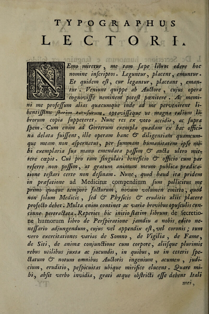 L A. T Y Pp G R. A P H U S E C T O R I 1 - -nf i . ? ■ 4 v—* ' *•• £wa mìretur y //Srjs edere hoc nomine infcriptos. Leguntury placenta emuntur. £&gt; quidem ejl y c&amp;r legantur y placeant 5 eman- tur ^ Veniunt quippe ab Auttore y cujus opera cognoviffie neminerrf potejì pcznìtere • memi- profeffum alias queecumque inde ad me perventrent li- bentijjimc fìat*** èxrufurum, optaviffieque ut magna talium li- brorum copia fuppeteret. Nunc res ex voto accidity fpem. Cum enim ad Gorterum exempla quadam ex hac offici* na delata fuijjent y ille operam hanc &amp; diltge?ìtiafn quamcum- meam\ non afpernatus y per fummam bum ani totem' ipfe mi- &gt;&amp;/* exemplaria fua manu emendata pajjim &amp; autta nitro mit• tere ccepit. CW prò tàm fingulàri beneficio &amp; officio cum par referre non poffitm y at gratum animum meum publica predica¬ none teflari certe non defìnam. Nunc y quod baud ita pridem in prefatione ad Medicina compendium fum pollicitus me. primo quoque tempore fatturum y novum volumen emitto y quod non folum Medicis y fed &amp; Phyftcis &amp; eruditis aliis piacere profetilo debet* Multa enim continet ac varia brevibus opufculis con¬ cinne pernottata , Reperies hic initio Jìatim librum de fecretio- ne humorum libro de Perfpiratione jamdiu a nobis edito ne- nejfarìo adjungendum y cujus vel appendix ejl yvel coronis ; tum vero exercitationes varias de Somno y de Vigilia y de Fame y de Siti y de anim# conjunttione cum corpore y aliifque plurimis rebus utilìbus juxta ac jucundis y in quibus y ut in ceteris fpe- ttatum &amp; notum omnibus Auttoris ingenium y acumen y judi- cium y eruditio y pefpicuitas ubique mirifice elucent. Quare mi- bi y abfit verbo invidia y grati atque obfìritti effie debent Itali mei y