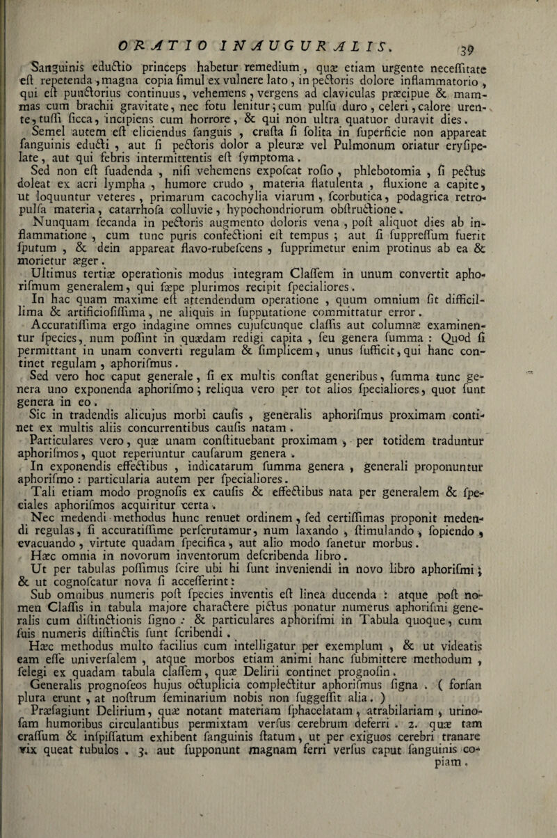 OR ATTO INAUGURALI ^p Sattguinis eduZio princeps habetur remedium , qua? etiam urgente necefììtate ed repetenda, magna copia fìmul ex vulnere lato , in peZoris dolore infiammatorio, qui eli punZorius continuus, vehemens, vergens ad claviculas precipue &amp; mam- mas cum brachii gravitate, nec fotu lenitur;cum pulfu duro , celeri,calore uren¬ te^ tuffi ficca, incipiens cum horrore , &amp; qui non ultra quatuor duravit dies. Semel autem ed eliciendus fanguis , cruda fi folita in fuperficie non appareat fanguinis edudli , aut fi peZoris dolor a pleura vel Pulmonum oriatur eryfìpe- late, aut qui febris intermittentis ed fymptoma. Sed non ed fuadenda , nifi vehemens expofcat rodo , phlebotomia , fi peZus doleat ex acri lympha , humore crudo , materia flatulenta , fluxione a capite, ut loquuntur veteres , primarum cacochylia viarum , fcorbutica, podagrica retro- pulfa materia, catarrhofa colluvie, hypochondriorum obdruèdione * Nunquam fecanda in peZoris augmento doloris vena , pod aliquot dies ab in- flammatione , cum tunc puris confezioni ed tempus ; aut fi fuppreffum fuerit fputum , &amp; dein appareat flavo-rubefcens , fupprimetur enim protinus ab ea &amp; morietur a?ger. &gt; Ultimus tertise operatìonis modus integram Claffem in unum convertit apho- rifmum generalem, qui fa?pe plurimos recipit fpecialiores. In hac quam maxime ed attendendum operatione , quum omnium fit difficile lima &amp; artificiofiffima, ne aliquis in fupputatione committatur error. Accuratiffima ergo indagine omnes cujufcunque claffis aut columna? examinen- tur fpecies, num poffint in qua?dam redigi capita , feu genera fumma : Quod fi permittant in unam converti regulam &amp; fimplicem, unus fufficit,qui hanc con- tinet regulam , aphorifmus. Sed vero hoc caput generale, fi ex muìtis condat generibus, fumma tunc ge¬ nera uno exponenda aphorifmo ; reliqua vero per tot alios fpecialiores, quot funt genera in eo. Sic in tradendis alicujus morbi caufis , generalis aphorifmus proximam conti- net ex multis aliis concurrentibus caufis natam . Particulares vero, qua? unam condituebant proximam , per totidem traduntur aphorifmos, quot reperiuntur caufarum genera . In exponendis effeZibus , indicatarum fumma genera , generali proponuntur aphorifmo : particularia autem per fpecialiores. Tali etiam modo prognofis ex caufis &amp; effeZibus nata per generalem &amp; fpe- ciales aphorifmos acquiritur x:erta. Nec medendi methodus hunc renuet ordinem, fed certiffimas proponit medert- di regulas, fi accuratiffime perfcrutamur, num laxando , dimulando , fopiendo , evacuando , virtute quadam fpecifìca, aut alio modo fanetur morbus « Ha?c omnia in novorum inventorum defcribenda libro. Ut per tabulas poffimus fcire ubi hi funt inveniendi in novo libro aphorifmi ; &amp; ut cognofcatur nova fi accefferint : Sub omnibus numeris pod fpecies inventis ed linea ducenda : atque pod no- men Claffis in tabula majore charaZere piZus ponatur numerus aphorifmi gene¬ ralis cum didinZionis figno .* &amp; particulares aphorifmi in Tabula quoque, cum fuis numeris didinZis funt fcribendi. Hcec methodus multo facilius cum intelligatur per exemplum , &amp; ut videatis eam effe univerfalem , atque morbos etiam animi hanc fubmittere methodum , felegi ex quadam tabula claffem, qua? Delirii continet prognofin. Generalis prngnofeos hujus oZuplicia compleZitur aphorifmus figna . ( forfan plura erunt , at nodrum feminarium nobis non fuggeffit alia. ) Praffagiunt Delirium, qua? notant materiam fphacelatam, atrabilariam , urino» fam humoribus circulantibus permixtam verfus cerebrum deferri . 2. qua? tam craffum &amp; infpiffatum exhibent fanguinis datum, ut per exiguos cerebri franare vix queat tubulos . 3. aut fupponunt magnani ferri verfus caput fanguinis co¬ piarti .