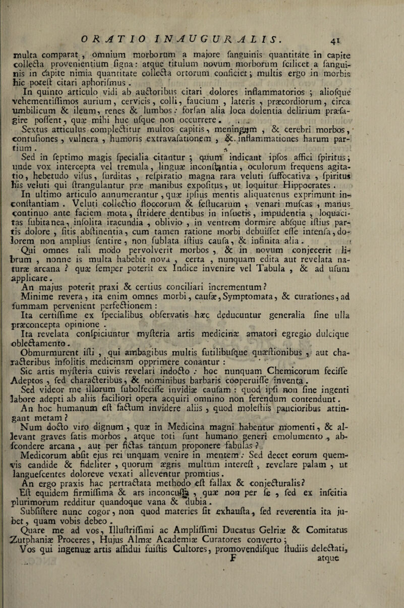 inulta comparat , omnium morborum a majore fanguinis quantitate in capite colletta provenientium figna : atque titulum novum morborum fcilicet a fangui- nis in c'apite nimia quantitate colletta ortorum confici et ; multis ergo in morbis hic poteft citari aphorifinus . In quinto articulo vidi ab audloribus citari dolores inflammatorios ; aliofque vehementiflfimos aurium, cervicis, colli, faucium , lateris , pracordiorum, circa umbilicum &amp; ileum, renes &amp; lumbos : forfan alia loca dolentia delirium praTa- gire poftent, qux mihi huc ufque non occurrere. .. Sextus atticulus compledìitur multos capitis, meningjtjm , &amp; cerebri morbos, * contufiones , vulnera , humoris extravafationem , &amp;. infìammationes harum par¬ ti um . T Sed in feptimo magis fpecialia citantur ; qmim indicant ipfos affici fpiritus; unde vox intercepta vel tremula, lingua inconfi^ntia, oculorum frequens agita- tio, hebetudo vifus, furditas , refpiratio magna rara veluti fufFocativa , fpiritus bis veluti qui firangulantur pra manibus expofitus, ut loquitur Hippoorates . In ultimo articulo annumerantur , quas ipfius mentis aliquatenus exprimunt in- conftantiam . Veluti coliedfio floccorum &amp;. fefiucarum , venari mufcas , manus continuo ante faciem mota, ftridere dentibus in infuetk, impudentia , loquaci- tas fubitanea, infolita iracundia , oblivio-, in ventrem dormire ablque ifiius par- tis dolore , fitis abfiinentia, cum tamen ratione morbi debuifiet effe intenfa,do- lorem non amplius Tenti re , non fublata ifiius caufa, &amp; infinita alia. Qui omnes tali modo pervolverit morbos , &amp; in novum conjecerit Ji- brum , nonne is multa habebit nova , certa , nunquam edita aut revelata na¬ tura arcana ? qua? Temper poterit ex Indice in venire vel Tabula , &amp; ad ufimi applicare - An majus poterit praxi &amp; certius conciliari incrementum? Minime revera, ita enim omnes morbi, caufa^Symptomata, &amp; curationes, ad fummam pervenient perfedfionem : Ita certiffime ex fpecialibus obfervatis ha?c deducuntur generalia fine ulia praconcepta opinione . Ita revelata confpiciuntur myfieria artis medicina amatori egregio dulcique ©blesamente. _ &gt; ■ * Obmurmurent ifii , qui ambagibus multis futilibufque quaffiionibus , aut cha- radteribus infolitis medicinam opprimere conantur : Sic artis myfieria cuivis revelari indodfo .• hoc nunquam Chemicorum fedire Adeptos , fed charadferibus, Se nominibus barbaris cooperuiffe inventa. Sed videor me illorum fubolfecifie invidiai caufam : quod ipfi non fine ingenti labore adepti ab aliis faciliori opera acquiri omnino non ferendum contendunt. An hoc humanum eft fadlum invidere aliis , quod moleftiis paucioribus attin- gant metam ? Num dodìo viro dignum , quae in Medicina magni habentui* momenti, &amp; al- levant graves fatis morbos , atque tori funt humano generi emolumento , ah- feondere arcana , aut per fidfias tantum proponere fabulas ? Medicorum abfit ejus rei unquam venire in mentem .• Sed decet eorum quem- vis candide &amp; fideliter , quorum tegris multum interefi 5 revelare palam , ut languefcentes doloreve vexati alleventur promtius. An ergo praxis hac pertradfata methodo eft fallax &amp; conjedluralis? Eft equidem firmiffima &amp; ars inconcufta , quae non per fe , fed ex infeitia plurimorum redditur quandoque vana &amp; dubia. Subfiftere nunc cogor, non quod materies fit exhaufta, fed reverenda ita ju- bet, quam vobis debeo . Quare me ad vos, Illuftriffimi ac Ampliftimi Ducatus Gelria! &amp; Comitatus :Zutphaniae Proceres, Hujus Alma! Academia! Curatores converto ; Vos qui ingenua artis affidui fuiftis Cultores, promovendifque ftudiis delegati, F atque