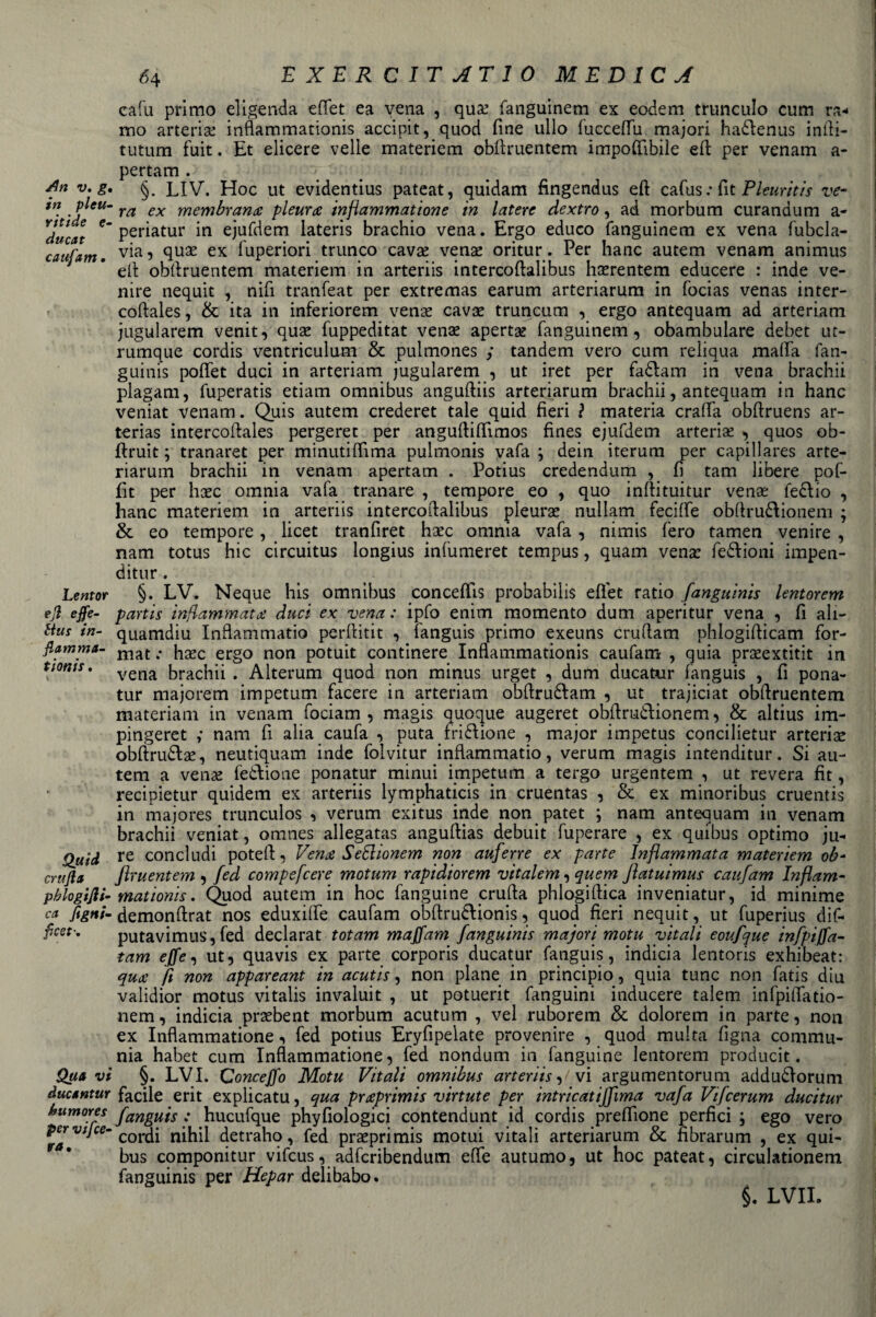 in pleu- ridde e- ducat caufam. Lentor ejì effe¬ ttua in¬ fiamma- fiottio. Quid crufia pblogijli- ca figni- ficet-. Qua vi ducantur bumores per vifce- era. 64 E X E R C IT AT 1 0 MEDICA cafu primo eligenda elfet ea vena , qua; fanguinem ex eodem trunculo cum ra¬ mo arteria: inflammationis accipit, quod fine ullo fuccefìfu majori haólenus infti- tutum fuit. Et elicere velie materiem obilruentem imponìbile elE per venam a- pertam . ra ex membrana: pleura inflammatione in latere dextro, ad morbum curandum a - periatur in ejufdem lateris brachio vena. Ergo educo fanguinem ex vena fubcla- via, qua; ex fuperiori trunco cava: vena; oritur. Per hanc autem venam animus eli obilruentem materiem in arteriis intercoftalibus hasrentem educere : inde ve¬ nire nequit , nifi tranfeat per extremas earum arteriarum in focias venas inter- coftales, &amp; ita in inferiorem venas cava; truncum , ergo antequam ad arteriam jugularem venit, qua; fuppeditat vena; aperta; fanguinem, obambulare debet ut- rumque cordis ventriculum &amp; pulmones y tandem vero cum reliqua malfa fan- guinis pofiet duci in arteriam jugularem , ut iret per fadlam in vena brachii plagam, fuperatis edam omnibus anguftiis arteriarum brachii, antequam in hanc veniat venam. Quis autem crederet tale quid fieri ? materia cralfa obftruens ar- terias intercoftales pergeret per angullifiìmos fines ejufdem arteria; , quos ob- flruit ; tranaret per minutiflìma pulmonis vafa y dein iterum per capillares arte¬ riarum brachii in venam apertam . Potius credendum , fi tam libere pof- fit per lise omnia vafa tranare , tempore eo , quo inllituitur vena: fe£lio , hanc materiem in arteriis intercoftalibus pleura: nullam fecilfe obftrudlionem ; &amp; eo tempore, licet tranfiret hasc omnia vafa , nimis fero tamen venire , nam totus hic circuitus longius infumeret tempus, quam vena: fedlioni impen- ditur . §. LV. Neaue his omnibus concefiìs probabile elfet ratio fanguinis lentorem partis infiammata duci ex vena : ipfo enim momento dum aperitur vena , fi ali- quamdiu Infiammato perftitit , fanguis primo exeuns cruftam phlogifticam for¬ mat .* ha;c ergo non potuit continere Inflammationis caufam , quia prasextitit in vena brachii . Alterum quod non minus urget , dum ducatur fanguis , fi pona- tur majorem impetum facete in arteriam obftru£lam , ut trajiciat obilruentem materiam in venam fociam , magis quoque augeret obftmdlionem, &amp; altius im- pingeret y nam fi alia caufa , puta.frizione , major impetus concilietur arteria; oblirudlae, neutiquam inde foivitur inflammatio, verum magis intenditur. Si au¬ tem a vena; fettone ponatur minui impetum a tergo urgentem , ut re vera fit, recipietur quidem ex arteriis lymphaticis in cruentas , &amp; ex minoribus cruentis in majores trunculos , verum exitus inde non patet ; nam antequam in venam brachii veniat, omnes allegatas anguftias debuit fuperare , ex quibus optimo ju- re concludi poteft, Vena SeSUonem non auferre ex parte Infiammata materiem ob- firuentem , fed compefcere motum rapidiorem vitalem, quem ftatuimus caufam Inflarn- mationis. Quod autem in hoc fanguine cruda phlogiftica inveniatur, id minime demonftrat nos eduxilfe caufam obftru6lionis, quod fieri nequit, ut fuperius dif- putavimus, fed declarat tot am maffam fanguinis majori motu vitali eoufque infpi/fa- tam effe, ut, quavis ex parte corporis ducatur fanguis, indicia lentoris exhibeat: qua fi non appareant in acutis, non piane in principio, quia tunc non fatis diu validior motus vitalis invaluit , ut potuerit fanguini inducere talem infpilTatio- nem, indicia prasbent morbum acutum , vel ruborem &amp; dolorem in parte, non ex Infiammatone, fed potius Eryfipelate provenire , quod multa figlia commu- nia habet cum Infiammatone, fed nondum in fanguine lentorem producit. §. LVI. Conceffo Motu Vitali omnibus arteriis, vi argumentorum addudlorum facile erit explicatu, qua praprimis virtute per intricaiiffima vafa Vifcerum ducitur fanguis : hucufque phyfiologici contendunt id cordis prefiìone perfici ; ego vero cordi nihil detraho, fed prasprimis motui vitali arteriarum &amp; fibrarum , ex qui¬ bus componitur vifeus, adferibendum effe autumo, ut hoc pateat, circulationem fanguinis per Hepar delibabo. §. LVII.