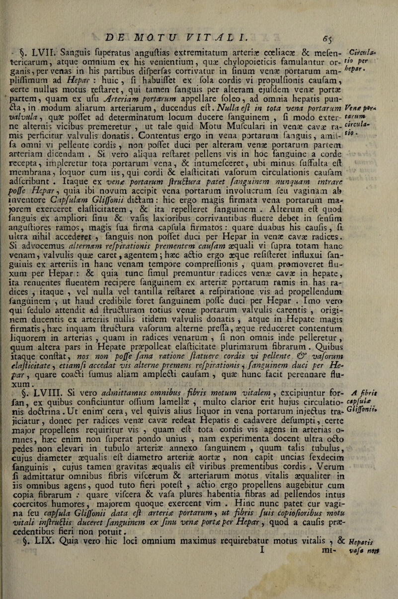 • ’§. LVII. Sanguis fuperatus anguflias extremitatum arteria cceliaca? &amp; mefen- Circuì tericarum, atque omnium ex his venientium, qua? chylopoieticis famulantur or- tio Per ganis, per venas in his partibus difperfas corrivatur in finum vena? portarum am* ^r&gt; pliflìmum ad Hepar : huic , fi habuiflet ex fola cordis vi propulfionis caufam, certe nullus motus reflaret, qui tamen fanguis per alteram ejurdem vena? porta? partem, quam ex ufu Arteriam portarum appellare foleo, ad omnia hepatis pun¬ ita, in modum aliarum arteriarum, ducendus eli. Nulla efl in tota vena portarum Veri*per* vaivaia, qua? poflet ad determinatum locum ducere fanguinem , fi modo exter- tarum ne alternis vicibus premeretur , ut tale quid Motu Mufculari in vena? cava? ra- c[rcu^am mis perficitur vaìvulis donatis. Contentus ergo in vena portarum fanguis, amii- tt0' fa omni vi pellente cordis , non pofiet duci per alteram vena? portarum partem arteriam dicendam . Si vero aliqua refiaret pellens vis in hoc fanguine a corde recepta, impleretur tota portarum vena, &amp; intumefceret, ubi minus fuffulta eli membrana, loquor cum iis, qui cordi &amp; elafticitati vaforum circulationis caufam adfcribunt . Itaque ex vena portarum Jìruflura patet fanguinem nunquam intrare poffe Hepar, quia ibi novum accipit vena portarum involucrum feu vaginam ab inventore Capfulam Gliffonii didlam : hic ergo magis firmata vena portarum ma¬ joretti exerceret elafiicitatem , &amp; ita repelleret fanguinem. Alternai eft quod fanguis ex ampliori fimi &amp; vafis laxioribus corrivantibus fluere debet in fenfim angufliores ramos, magis fua firma capfula firmatos : quare duabus his caufis, ft ultra nih.il accederet , fanguis non poffet duci per Hepar in vena: cava? radices. Si advocemus alternam refpirationis prcmentem caufam a?quali vi fupra totam hanc venam, vaìvulis qua? caret, agentem ; hasc adlio ergo seque refilleret influxui fan- guinis ex arteriis in hanc venam tempore compreftìonis , quam promoveret fiu- xum per Hepar : &amp; quia tunc fimul premuntur radices vena: cave in hepate, ita renuentes fluentem recipere fanguinem ex arteria portarum ramis in has ra¬ dices , itaque , vel nulla vel tantilla reftaret a refpiratione vis ad propellendum fanguinem , ut haud credibile foret fanguinem poffe duci per Hepar . Imo vero qui fedulo attendit ad flrudluram totius vena: portarum vaìvulis carentis , origi¬ nari ducentis ex arteriis nullis itidem vaìvulis donatis , atque in Hepate magis fìrmatis, base inquam llrudtura vaforum alterne preda, a?que reduceret contentum Jiquorem in arterias , quam in radices venarum , fi non omnis inde peìleretur, quum altera pars in Hepate prepolleat elafiicitate plurimarum fibrarum. Quibus itaque conftat, nos non poffe fana ratione /lattiere cordis vi pellente &amp; vaforum elafiicitate, etiamft accedat vis alterne premens refpirationis , fanguinem duci per He- par, quare coadli fumus aliam ampledli caufam , quae hunc facit perennare fìu- xum. §. LVIII. Si vero admittamus omnibus fibris motum vitalem , excipiuntur for- A fibris fan, ex quibus conficiuntur olfium lamella? , multo clarior erit hujus circulatio- c*Pfultff,, nis dodlrina.Ut enirrf cera, vel quivis alius liquor in vena portarum injedlus tra.Glijfoniu jiciatur, donec per radices vene cave redeat Hepatis e cadavere defumpti, certe major propellens requiritur vis , quam eli: tota cordis vis agens in arterias o- mnes, hec enim non fuperat pondo unius , nam experimenta docent ultra odio pedes non eievari in tubulo arterias annexo fanguinem , quum talis tubulus, cujus diameter asqualis effc diametro arteria? aorta? , non capit uncias fexdecim fanguinis , cujus tamen gravitas asqualis eli viribus prementibus cordis . Verum fi admittatur omnibus fibris vifeerum &amp; arteriarum motus vitalis asqualiter in iis omnibus agens, quod tuto fieri potell , adlio ergo propellens augebitur cum copia fibrarum .* quare vifeera &amp; vafa plures habentia fibras ad pellendos intus coercitos humores, majoretti quoque exercent vim . Hinc nunc patet cur vagi¬ na feu capfula Gliffonii data eft arteria portarum, ut fibris fuis copioftoribus motu vitali inftrutlis duceret fanguinem ex firn vena porta per Hepar, quod a caufis pre¬ cedenti bus fieri non potuit. §. LIX. Quia vero hic loci omnium maximus requirebatur motus vitalis , &amp; Hepatis I mi- vafa noti