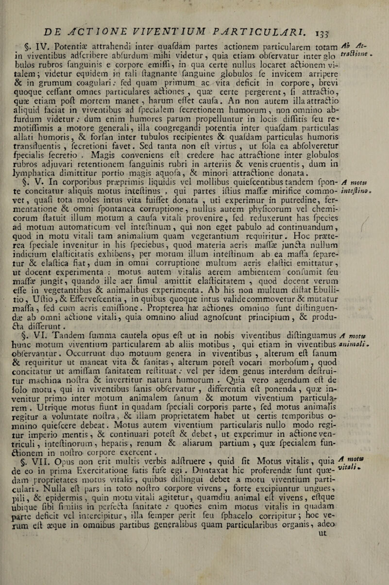 §. IV. Potendo attrahendi inter quafdam partes actionem particularem totam At~ in viventibus adfcribere abfurdum mihi videtur, quia etiam obfervatur inter gio tra^^one - bulos rubros fanguinis e eorpore emiffi, in qua certe nullus locaret aZionem vi- talem ; videtur equidem iti tali (lagnante fanguine globulos fé invicem arripere &amp; in grumum coagulati.* fed quam primùm ac vita deficit in eorpore, brevi quoque cetfant omnes particulares aZiones , quo certe pergerent, fi attraZio, quo etiam poli mortem manet , harum elTet caufa. An non autem illa attraZio aliquid faciat in viventibus ad fpecialem fecretionem humorum, non omnino ab¬ furdum videtur: dum enim humores parum propelluntur in locis didìtis feu re- motiffimis a motore generali, illa eongregandi potentia inter quafdam particulas aliati humoris, &amp; forfan inter tubulos recipientes &amp; qua(dam particulas humoris transduentis , fecretioni favet. Sed tanta non eli virtus , ut fola ea abfolveretur fpecialis fecretro . Magis conveniens eli credere hac attrazione inter globulos rubros adjuvari retentionem fanguinis rubri in arteriis &amp; venis cruentis, dum in lymphatica dìmittitur portio magis aquofa, &amp; minori attrazione donata. §. V. In corporibus proprimis liquidis vel mollibus quiefeentibus tandem fpon- A motti te concitatur aliquis motus inteftinus , qui partes iftius madie mirifice cornino- interino, vet, quafi tota moles intus vita fuiffet donata , uti experimur in putredine, fer¬ mentatone &amp; omni fpontanea corruptione, nullus autem phydcorum vel chemi- corum datu.it illum motum a caufa vitali provenire, fed reduxerunt has fpecies ad motum automaticum vel intedinum, qui non eget pabulo ad continuandum, quod in motu vitali tam animalium quam vegetantium requiritur. Hoc prote- rea fpeciale invenitur in his fpeciebus, quod materia aeris mado junZa nullum indicium eladicitatis exhibens, per motum illum inteilinum ab ea mada fepare- tur &amp; eladica fiat, dum in omni corruptione multimi aeris Zaffici emittatur, ut docent experimenta : motus autem vitalis aerern ambientem confumit feu maffo jungit, quando file aer fimul amittit elafticitatem , quod docent veruni effe in vegetantibus &amp; animalibus experimenta. Ab his non multimi didat Ebulli- tio, Udio , &amp; Effervefcentia , in quibus quoque intus validecommovetur &amp; mutatur mafia, fed cum aeris emiffione. Propterea ho aZiones omnino funt didinguen- do ab omni aZione vitali, quia omnino aliud agnofeunt principiu-m, &amp; produ- Za differunt. §. VI. Tandem filmina cautela opus e fi: ut in nobis viventibus diftinguamus A motu hunc motum viventium particularem ab aliis motibus , qui etiam in viventibus animali* oblervantur. Occurrunt duo motuum genera in viventibus , alterum ed fanum &amp; requiritur ut maneat vita &amp; fanitas , alterum poted vocari morbofum, quod concitatur ut amifiam fanitatem redituat : vel per idem genus interdum dedrui- tur machina nodra &amp; invertitur natura humorum . Quia vero agendum ed de folo motu, qui in viventibus fanis obfervatur , differentia ed ponenda , quo in¬ venitur primo inter motum animalem fanum &amp; motum viventium particula¬ rem . Utrique motus fiunt in quadam fpeciali corporis parte, fed motus animahs regitur a voluntate nodra, &amp; rìlam proprietatem habet ut certis temporibus o- ìnnino quiefeere debeat. Motus autem viventium partieularis nullo modo regi- tur imperio mentis, &amp; continuati poted &amp; debet, ut experimur in aZione ven¬ tricidi, intedinorum, hepatis-, renum &amp; aliarum partium , qua: fpecialem fun- Zionem in nodro eorpore exercent. §. VII. Opus non erit multis verbis addruere , quid flt Motus vitalis, quia A. m.°.m de eo in prima Exercitatione fatis fufe egi. Duntaxat hic proferendo funt quo- vtta ;* dam proprietates motus vitalis, quibus didingui debet a motu viventium parti- culari. Nulla ed pars in toto nodro eorpore vivens , forte excipiuntur ungues, pili, &amp; epidermis, quin motu vitali agitetur, quamdiu animai e fi vivens, eftque ubique fibi fknilis in perfeZa fanitate : quofies enim motus vitalis in quadam parte deficit vel iaterci pi tur, illa femper perit feu fphacelo corripitur ; hoc ve¬ runi ed oque in omnibus partibus generalibus quam particularibus organisi adea ut