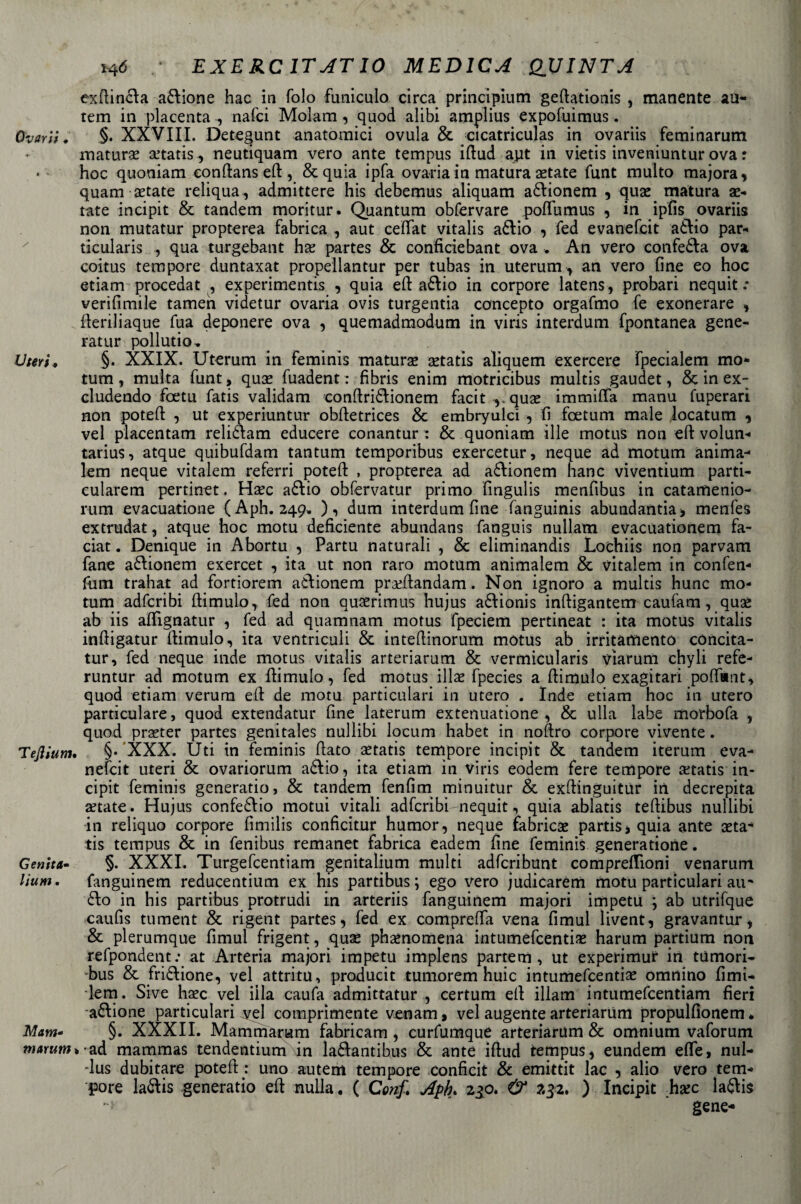 ^&lt;5 EXERC 1TATI0 MEDICA QUINTA cxfiin£la anione hac in folo funiculo circa principium geftationis , manente an¬ tem in placenta , nafci Molam, quod alibi amplius expofuimus. Ovarii. §• XXVIII. Detegunt anatomici ovula &amp; cicatriculas in ovariis feminarum maturai a’tatis, neutiquam vero ante tempus ifiud apt in vietis inveniuntur ova : * hoc quoniam eonftans ed, &amp;quia ipfa ovaria in matura aetate funt multo majora, quam aitate reliqua, admittere his debemus aliquam a£Vionem , qux matura ai¬ tate incipit &amp; tandem moritur. Quantum obfervare poflumus , in ipfis ovariis non mutatur propterea fabrica , aut ceffat vitalis aótio , fed evanefcit a£lio par- ticularis , qua turgebant hx partes &amp; conficiebant ova . An vero conferà ova coitus tempore duntaxat propellantur per tubas in uterum, an vero fine eo hoc etiam procedat , experimentis , quia eft a£\io in corpore latens, probari nequit .* verifimile tamen videtur ovaria ovis turgentia concepto orgafmo fe exonerare , (leriliaque fua deponere ova , quemadmodum in viris interdum fpontanea gene- rat ur pollutio^ Uteri, §• XXIX. Uterum in feminis matura setatis aliquem exercere fpecialem mo* tum, multa funt, quse fuadent : fibris enim motricibus multis gaudet, &amp; in ex- eludendo foetu fatis validam confiri£fionem facit vquae immilla manu fuperari non potefi: , ut experiuntur obfietrices &amp; embryulci , fi feetum male iocatum , vel placentam reli£lam educere conantur : &amp; quoniam alle motus non efi: volun- tarius, atque quibufdam tantum temporibus exercetur, neque ad motum anima- lem neque vitalem referri potefi: , propterea ad a&amp;ionem hanc viventium parti- cularem pertinet. Hsec a&amp;io obfervatur primo fingulis menfibus in catamenio- rum evacuatone (Aph. 249» ), dum interdum fine fanguinis abundantia , menfes extrudat, atque hoc motu deficiente abundans fanguis nullam evacuationem fa- ciat. Denique in Abortu , Partu naturali , &amp; eliminandis Lochiis non parvarn fané a&amp;ionem exercet , ita ut non raro motum animalem &amp; vitalem in confen- fum trahat ad fortiorem atlionem prafilandam. Non ignoro a multis hunc mo¬ tum adferibi fiimulo, fed non quaerimus hujus a£fionis inftigantem caufam, quae ab iis afifignatur , fed ad quamnam motus fpeciem pertineat : ita motus vitalis infiigatur fiimulo, ita ventriculi &amp; intefiinorum motus ab irritamento cóncita- tur, fed neque inde motus vitalis arteriarum &amp; vermicularis viarum chyli refe- runtur ad motum ex fiimulo, fed motus ilice fpecies a (limolo exagitari poffant, quod etiam verum efi de motu particolari in utero . Inde etiam hoc in utero particulare, quod extendatur fine laterum extenuatione , &amp; ulla labe morbofa , quod prseter partes genitales nullibi locum habet in noftro corpore vivente. Tejliunu §• XXX. Uti in feminis fiato setatis tempore incipit &amp; tandem iterum eva¬ nefcit uteri &amp; ovariorum aófiio, ita etiam in viris eodem fere tempore cetatis in¬ cipit feminis generatio, &amp; tandem fenfim minuitur &amp; exftinguitur in decrepita aitate . Hujus confe£lio motui vitali adferibi-nequit, quia ablatis tefiibus nullibi in reliquo corpore fimilis conficitur humor, neque Éabricae partisi quia ante seta tis tempus &amp; in fenibus remanet fabrica eadem fine feminis generatone. Genita- §. XXXI. Turgefcentiam genitalium multi adferibunt compreflioni venarum lium. fanguinem reducentium ex his partibus ; ego vero judicarem motu particolari au^ 6I0 in his partibus protrudi in arteriis fanguinem majori impetu ; ab utrifque caufis tument &amp; rigent partes, fed ex comprefia vena fimul livent, gravantur, &amp; plerumque fimul frigent, qua* phaénomena intumefeentis harum partium non refpondent: at Arteria majori impetu implens partem , ut experimur in tumori- bus &amp; frizione, vel attritu, producit tumorem huic intumefeentìa* omnino fimi- lem. Sive haec vel fila caufa admittatur , certum efi illam intumefeentiam fieri anione particulari vel comprìmente venam, vel augente arteriarum propulfionem* Mam* §. XXXII. Mammarum fabricam , curfumquè arteriarum &amp; omnium vaforum ad mammas tendentium in la£lantibus &amp; ante ifiud tempus, eundem effe, nul- -lus dubitare potefi : uno autem tempore conficit &amp; emittit lac , alio vero tem¬ pore laólis generatio efi nulla. ( Conf&gt; Apb&gt; 2^0. &amp; 232. ) Incipit hxc la^lis -i ' gene-