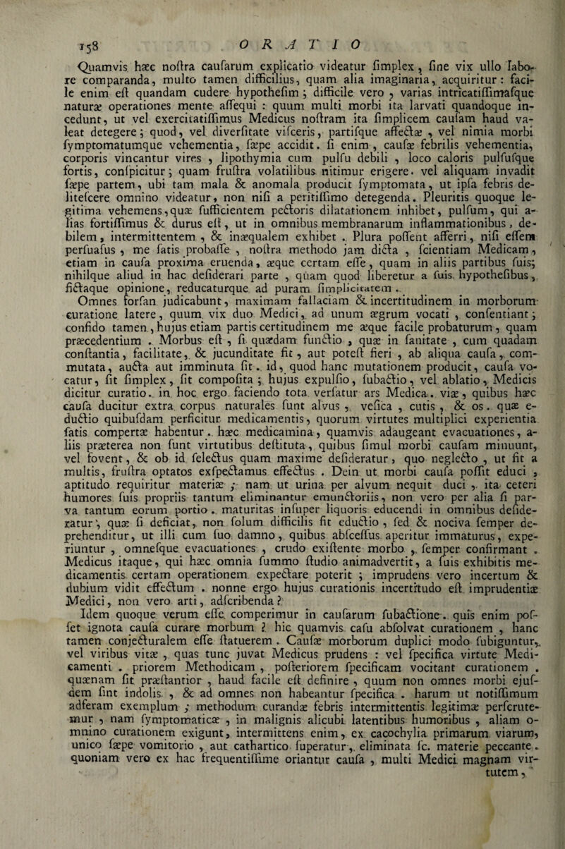 Quamvis haec nofira caufarum explicatio videatur fimplex , fine vix ullo fabo- re comparanda, multo tamen difficilius, quam alia imaginaria, acquiritur : faci¬ le enim efi quandam cudere hypothefim ; difficile vero , varias intrìcatiffimafque natura operationes mente affequi : quum multi morbi ita larvati quandoque in- cedunt, ut vel exerciiatiffimus Medicus nofiram ita fimplicem caufam haud va- leat detegere ; quod, vel diverfitate vifceris, partifque affetlae , vel nimia morbi fymptomatumque vehementia, fcepe accidit. fi enim, caufae febrilis vehementia, corporis vincantur vires , lipothymia cura pulfu debili , loco caloris pulfufque fortis, confpicitur ; quam frufixa volatilibus nitimur erigere, vel aliquam invadit fiepe partem, ubi tam mala &amp; anomala producit fymptomata, ut ipfa febris de- litefcere omnino videatur » non nifi a peritiffimo detegenda. Pleuritis quoque le- gitima vehemens,quse fufficientem pedtoris dilatationem inhibet, pulffim, qui a- lias fortiffimus &amp; durus efi, ut in omnibus membranarum inflammationibus , de- bilem, intermittentem , &amp; inaequalem exhibet .. Plura poftent afferri, nifi effem perfuafus , me fatis probatfe , nofira methodo jatn didia , fcientiam Medicam, etiam in caufa proxima eruenda, seque certam effe, quam in aliis partibus fuis; nihilque aliud in hac defiderari parte , quam quod liberetur a fuis. hypothefibus, fi&amp;aque opinione, reducaturque ad puram firn pii ci tate m Omnes forfan judicabunt, maximam fallaciam &amp;incertitudinem in morborum- euratione latere, quum. vix duo Medici, ad unum segrum vocati , confentiant ; confido tamen, hujus etiam partis certitudinem me aeque facile probaturum , quam praecedentium . Morbus efi , fi quaedam funaio , quae in fanitate , cura quadam confiantia, facilitate,, &amp; jucunditate fu, aut poteft fieri , ab aliqua caufa, com¬ mutata, au&amp;a aut imminuta fitid, quod hanc mutationem producit, caufa vo- catur, fit fimplex, fit compofita ; hujus expulfio, fubadtio, vel ablatio, Medicis dicitur curatio. in hoc ergo faciendo tota verfatur ars Medica. vise, quibus ha?c caufa ducitur extra, corpus naturales funt alvus , vefica , cutis , &amp; os. quas e- duófio quibufdam perficitur medicamentis, quorum virtutes multiplici experientia fatis compertse habenturhsec medicamina, quamvis adaugeant evacuationes, a- liis prseterea non funt virtutibus defiituta, quibus fimul morbi caufam minuunt, vel fovent, &amp; ob id feleòdus quam maxime defideratur, quo negleòfo , ut fit a multis, frufira optatos exfpe&amp;amus effedtus . Dein ut morbi caufa poffit educi 3 aptitudo requiritur materia? y nam ut urina per alvum nequit duci ita ceteri humores fuis propriis tantum eliminantur emundforiis, non vero per alia fi par¬ va tantum eorum portio . maturitas infuper liquoris educendi in omnibus defide- i;atur', qua? fi defìciat, non folum difficilis fit eduòdio , fed &amp; nociva femper de- prehenditur, ut illi cura fuo damno, quibus abfceffus aperitur immaturus, expe- riuntur , omnefque evacuationes , crudo exiftente morbo , femper confirmant . Medicus itaque, qui haec omnia fummo fiudio animadvertit, a fuis exhibitis me¬ dicamentis certam operationem expediare poterit ; imprudens vero incertum &amp; dubium vidit effedtum . nonne ergo hujus curationis incertitudo efi imprudenti^ Medici, non vero arti, adfcribenda ? Idem quoque verum effe, comperimur in caufarum fuba&amp;ione. quis enim pof- fet ignota caufa curare rnorbum ì hic quamvis caffi abfolvat curationem , hanc tamen conjediuralem effe fiatuerem . Caufa? morborum duplici modo fubiguntur% vel viribus vita? , quas tunc juvat Medicus prudens : vel fpecifica virtute Medi¬ camenti . priorem Methodicam , pofieriorem fpecificam vocitant curationem . quaenam fit prsefiantior , haud facile efi definire , quum non omnes morbi ejuf- dem fint indolis. , &amp; ad omnes non habeantur fpecifica . harum ut notiffimum adferam exemplum y methodum curando febris intermittentis legitima? perfcrute- mur , nam fymptomatica? , in malignis alicubi latentibus humoribus , aliam o- mnino curationem exigunt, intermittens enim r ex cacochylia primarum. viarum, unico fa?pe vomitorio , aut cathartico fuperatur,. eliminata fc. materie peccante, quoniam vero ex hac trequentiffime oriantur caufa , multi Medici magnani vir- tutem y '