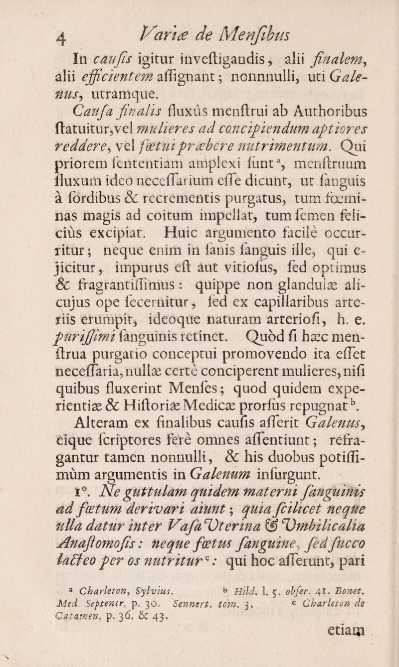 In c au fis igitur inveftigandis, alii finalem, alii efficientem aflignant; nonnnulli, uti Gale¬ nus-, utramque. C aufa finalis fluxus menftrui ab Authoribus ftatuitur,vel mulieres ad concipiendum aptiores reddere, vel foetuiprcehere nutrimentum. Qui priorem fententiam amplexi funta, menftruum fluxura ideo neceffarium elTe dicunt, ut fanguis a lordibus & recrementis purgatus, tum femi¬ nas magis ad coitum impellat, tum femen feli¬ cius excipiat. Huic argumento facile occur¬ ritur; neque enim in fanis fanguis ille, qui e- jicitur, impurus eft aut vitiofus, fed optimus & fragrantiffimus : quippe non glandulae ali- cujus ope fecernitur, fed ex capillaribus arte¬ riis erumpit, ideoque naturam arteriofi, h. e. purifiimi fanguinis retinet. Quod fi haec men- flrua purgatio conceptui promovendo ita efTet neceffaria, nullae certe conciperent mulieres, nifi quibus fluxerint Menfes; quod quidem expe¬ rientiae & Hiftoriae Medicae prorfus repugnatb. Alteram ex finalibus caufis aflerit Galenus, eique fcriptores fere omnes affentiunt; refra¬ gantur tamen nonnulli, & his duobus potiffi- mum argumentis in Galenum inlurgunt. i°. Ne guttulam quidem materni fanguinis ad foetum derivari aiunt; quia ficilicet neque ulla datur inter Vafiz^terina & Umbilicalia Anafiomofis: neque foetus /anguine, fedfiucco laBeo per os nutriturc .* qui hoc afferunt, pari 3 Charleton, Sylvius. b Hild, 1. 5. obfer. 41. Bonet. Med. Septentr. p. 30. Sennert. tom. 3. G Charleton de €a tamen« p, 36. bz 43. etiaqa