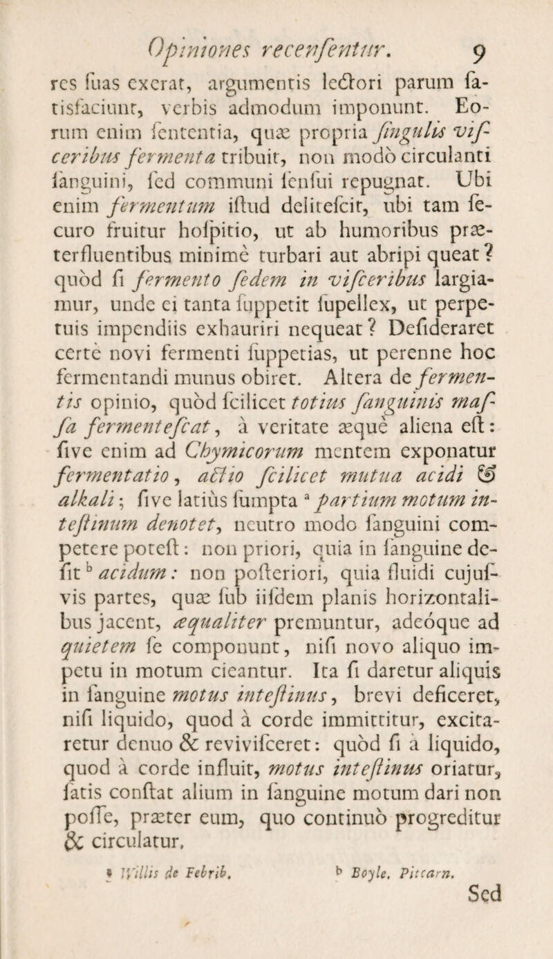 res fuas cxcrat, argumentis ledlori parum fa- tisfaciunr, verbis admodum imponunt. Eo¬ rum enim lententia, quae propria Jingulis vif ceribus fermenta tribuit, non modo circulanti ianguini, fed communi ieniui repugnat. Ubi enim fermentum iftud deiitefeit, ubi tam fe- curo fruitur holpitio, ut ab humoribus prae¬ terfluentibus minime turbari aut abripi queat? quod fi fermento fedem in vifceribus largia¬ mur, unde ei tanta fuppetit lupellex, ut perpe¬ tuis impendiis exhauriri nequeat? Defideraret certe novi fermenti iiippetias, ut perenne hoc fermentandi munus obiret. Altera fermen¬ tis opinio, quod fcilicet totius fanguinis maf fa fermentefeat, a veritate seque aliena e( five enim ad Chymicorum mentem exponatur fermentat io, a£lio fcilicet mutua acidi £3 alkali; fi ve latius lumpta 3 partium motum in- tefiinum denotet, neutro modo fanguini com¬ petere poteft: non priori, quia in fanguine de¬ fit D acidum: non pofteriori, quia fluidi cujuf- vis partes, quae lub iifdem planis horizontali¬ bus jacent, a qualiter premuntur, adeoque ad quietem fe componunt, nifi novo aliquo im¬ petu in motum cieantur. Ita fi daretur aliquis in fanguine motus intefinus, brevi deficeret, nifi liquido, quod a corde immittitur, excita¬ retur denuo & revivifeeret: quod fi a liquido, quod a corde influit, motus intef inus oriatur, latis conflat alium in languine motum dari non polle, praeter eum, quo continuo progreditur & circulatur, » IVillis de Febrib, Bojle, Pitcam. Sed