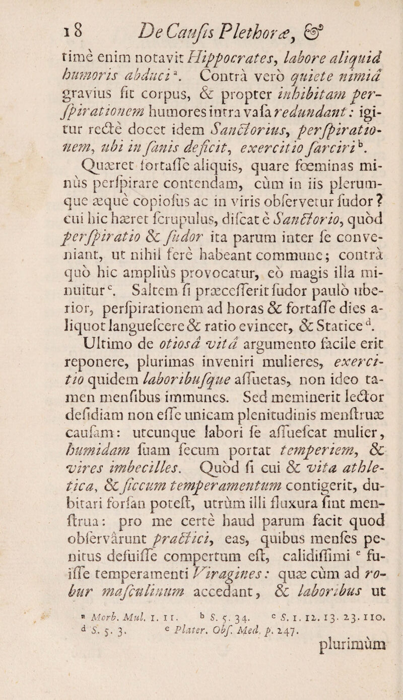 time enim notavit Hippocrates, labore aliquid humoris abducia. Contra vero quiete nimia gravius fit corpus, & propter inhibitam per- fpirationcm humores intra vafa redundant: igi¬ tur redie docet idem Sanci ortus, perfpiratio- nem, ubi in fanis deficit, exercitiofar cirih. Qu teret iortaffe aliquis, quare foeminas mi¬ nus peripirare contendam, cum in iis plerum¬ que asque copioliis ac in viris obferveiur ludor? cui hic h teret fcrupulus, difcat e Saritorio, quod perfpiratio & fu dor ita parum inter fe conve¬ niant, ut nihii fere habeant commune; contra quo hic amplius provocatur, eo magis ilia mi¬ nuitur c. Saltem fi prxceiTeric fodor paulo ube¬ rior, perfpirationem ad horas & fortaffe dies a- liquot languefcere & ratio evincet, & Statice d. Ultimo de otiosa vita argumento facile erit reponere, plurimas inveniri mulieres, exerci¬ tio quidem laboribufque afueras, non ideo ta¬ men menfibus immunes. Sed meminerit ledlor defidiam non e (Te unicam plenitudinis menftruae caufam: utcunque labori fe afiuefcat mulier, humidam luam fecum portat temperiem, & vires imbecilles. Quod fi cui & vita athle¬ tica, & fecum temperamentum contigerit, du¬ bitari forfan poteft, utrum illi fluxura fiat men- ftrua: pro me certe haud parum facit quod obfervarunt pratlici, eas, quibus menfes pe¬ nitus defuifTe compertum eft, calidifiimi e fu~ ifle temperamenti Viragines: quae cum ad ro¬ bur mafculmum accedant, & laboribus ut « Morb. Mul. i. ir. b S. 34. c 1. 12. 13. 23. 110. d 5. 5.3, e Piat er, Obf Afed, p. 247. plurimum