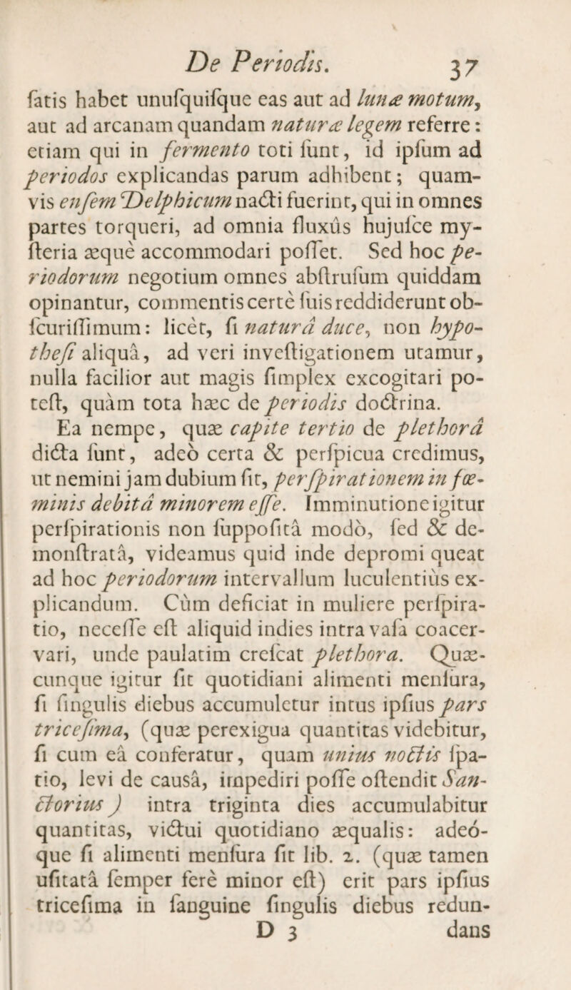 fatis habet unufquifque eas aut ad luna motum, aut ad arcanam quandam natura legem referre: etiam qui in fermento toti funt, id ipfum ad periodos explicandas parum adhibent; quam¬ vis enfem TdelphicumwzQtx fuerint, qui in omnes partes torqueri, ad omnia fluxus hujulce my- fteria seque accommodari pofTet. Sed hoc pe¬ riodorum negotium omnes abflrufum quiddam opinantur, commentis certe fuis reddiderunt ob- fcurifiimum: licet, fi natura duce, non hypo- thefi aliqua, ad veri inveftigationem utamur, nulla facilior aut magis fimplex excogitari po- teft, quam tota hsec de per iodis dodlrina. Ea nempe, quae capite tertio de plethord didta funt, adeo certa & perfpicua credimus, ut nemini jam dubium fit, perfpirationem in foe- minis debita minorem ejfe. Imminutione igitur perfpirationis non fuppofita modo, fed & de- monftrata, videamus quid inde depromi queat ad hoc periodorum intervallum luculentius ex¬ plicandum. Cum deficiat in muliere perlpira- tio, necefTe eft aliquid indies intra vafa coacer¬ vari, unde paulatim crelcat plethora. Quae- cunque igitur fit quotidiani alimenti meniura, fi fingulis diebus accumuletur intus ipfius pars tricefima, (quae perexigua quantitas videbitur, fi cum ea conferatur, quam unius noEHs ipa- tio, levi de causa, impediri pofie offendit San- clorius J intra triginta dies accumulabitur quantitas, vidtui quotidiano aqualis: adeo- que fi alimenti meniura fit lib. 2. (quae tamen ufitata femper fere minor efi) erit pars ipfius tricefima in fanguine fingulis diebus redun- D 3 dans