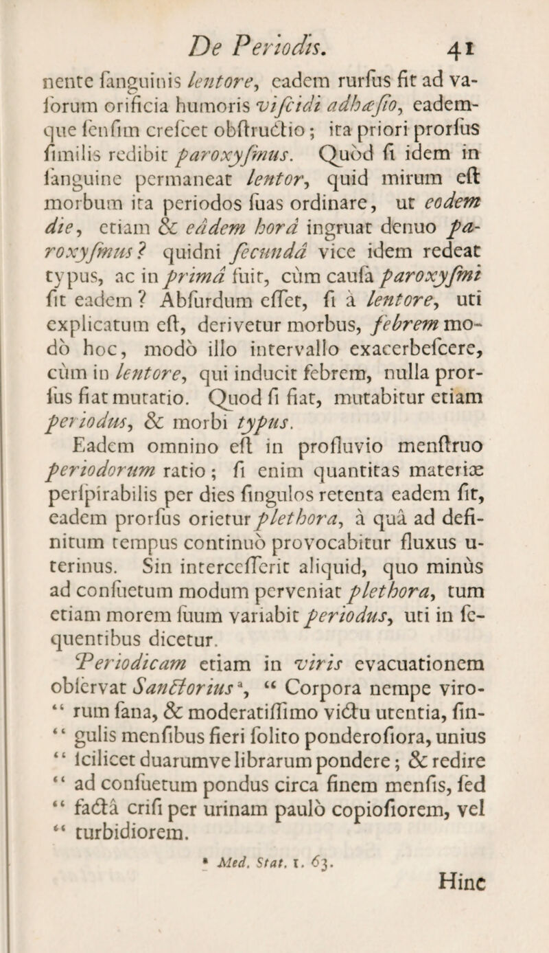 nente fanguinis lentore, eadem rurfus fit ad va- iorum orificia humoris vifeidi adhajio, eadem- que lenfim crefcet obftrudtio; ita priori prorfiis fimilis redibit paroxyfmus. Quod fi idem in languine permaneat lentor, quid mirum eft morbum ita periodos fuas ordinare, ut eodem die, etiam & eadem hora ingruat denuo pa¬ ro xy fimis? quidni fecunda vice idem redeat typus, ac in prima fuit, cum caufa paroxyfmi fit eadem ? Abfurdum effiet, fi a lentor e, uti explicatum eft, derivetur morbus, febrem mo¬ do hoc, modo illo intervallo exacerbefcere, cum in lentore, qui inducit febrem, nulla pror- fius fiat mutatio. Quod fi fiat, mutabitur etiam periodus, & morbi typus. Eadem omnino eft in profluvio menftruo periodorum ratio; fi enim quantitas materiae perlpirabilis per dies fingulos retenta eadem fit, eadem prorfus orieturplethora, a qua ad defi¬ nitum tempus continuo provocabitur fluxus u- terinus. Sin interceficrit aliquid, quo minus ad conluetum modum perveniat plethora, tum etiam morem liium variabit periodus, uti in fe- quentibus dicetur. ‘Periodicam etiam in viris evacuationem obiervat SanElorius*^ u Corpora nempe viro- “ rum fana, & moderatiflimo vicftu utentia, fin- 4 ‘ gulis menfibus fieri folito ponderofiora, unius “ icilicet duarumve librarum pondere; & redire “ ad confuetum pondus circa finem menfis, fed “ fadta crifi per urinam paulo copiofiorem, vel “ turbidiorem. • Aled. Stat. l. 63. Hinc