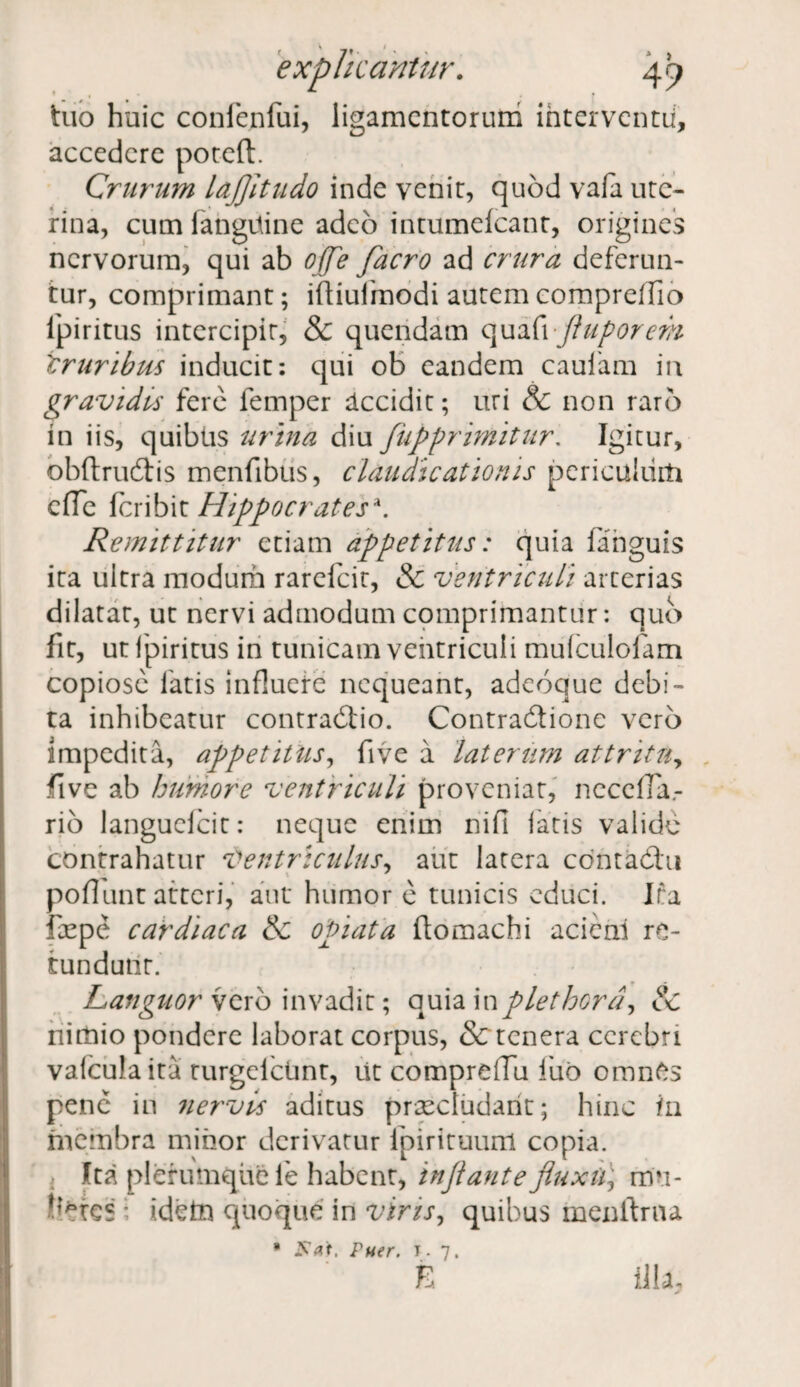 tuo huic confenlui, ligamentorum interventu, accedere poteft. Crurum lajjitudo inde venit, quod vafa ute¬ rina, cum (anguine adeo intumelcant, origines nervorum, qui ab ojfle facro ad crura deferun¬ tur, comprimant; iftiulmodi autemcompreffio fpiritus intercipit, & quendam quafi fluporem iruribm inducit: qui ob eandem caufam in gravides fere femper accidit; uri & non raro in iis, quibus urina diu fupprimitur: Igitur, obftrudis menfibus, claudicationis periculum cfle (cribit Hippocrates*. Remittitur etiam appetitus: quia (anguis ita ultra modum rarefeit, & ventriculi arterias dilatat, ut nervi admodum comprimantur: quo fit, ut fpiritus in tunicam ventriculi mufculofam copiose fatis influere nequeant, adeoque debi¬ ta inhibeatur contradio. Contradione vero impedita, appetitus, five a laterum attritu, five ab humore ventriculi proveniat, necefTa.- rio languefcit: neque enim ni fi fatis valide contrahatur Ventriculus, aut latera contadlu poflunt atteri, aut' humor e tunicis educi. Ifa fepe cardiaca & opiata ftomachi acieni re¬ tundunt. Languor vero invadit; quia inplethord, & nimio pondere laborat corpus, & tenera cerebri vafculaita turgelcUnt, iit comprdTu luo omnes pene in nervis aditus praecludant; hinc in membra minor derivatur ipirituum copia. Ita plerumque ie habent, injlante fluxu) mu¬ ndes i idein quoque in viris, quibus menftrna * Puer. t. 7. E illa.