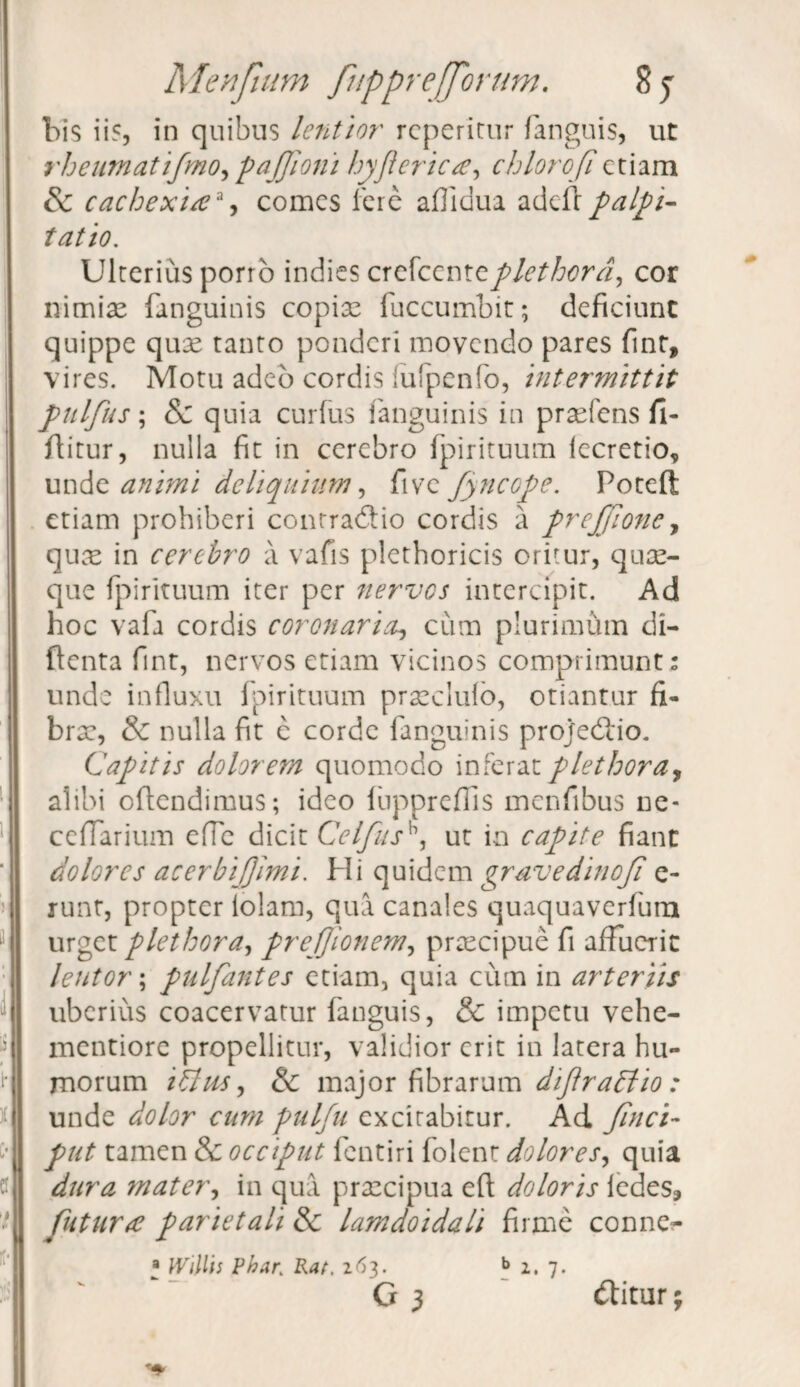 bis ii?, in quibus lentior reperitur fanguis, ut rheamatifmo,paJfioni hyflerica, chlorofietiam Sc cachexiaa, comes fere aflidua adefr palpi¬ tatio. Ulterius porro indies crefccnteplethcrd, cor nimiae fanguinis copiae fuccumbit; deficiunt quippe quae tanto ponderi movendo pares fint, vires. Motu adeo cordis lufpenfo, intermittit pulfus; & quia curfus fanguinis in praefens fi- ftitur, nulla fit in cerebro fpirituum iecretio, unde animi deliquium, five fyncope. Poteft etiam prohiberi conrradtio cordis a prejfione, quae in cerebro a vafis plethoricis oritur, quae¬ que fpirituum iter per nervos intercipit. Ad hoc vafa cordis coronaria., cum plurimum di- ftenta fint, nervos etiam vicinos comprimunt: unde influxu fpirituum prxclulo, otiantur fi- brx, & nulla fit e corde fanguinis projedlio. Capitis dolorem quomodo inferat plet hora, alibi offendimus; ideo luppreflls menfibus ne- ceflarium efle dicit Celfush, ut in capite fiant dolores acerbijjimi. Hi quidem gravedinof e- runt, propter lolam, qua canales quaquaverfum urget plethora, preffionem, praecipue fi affuerit lentor; pulfantes etiam, quia cum in arteriis uberius coacervatur fanguis, & impetu vehe- mentiore propellitur, validior erit in latera hu¬ morum ilUis, & major fibrarum diftr attio : unde dolor cum pulfu excitabitur. Ad fnci- put tamen & occiput fentiri folent dolores, quia dura mater, in qua praecipua efi doloris iedes* fatura parietali & lamdoidali firme conne?- a Willis Phar. Rat, 263. b 2. 7. G 3 v ditur;