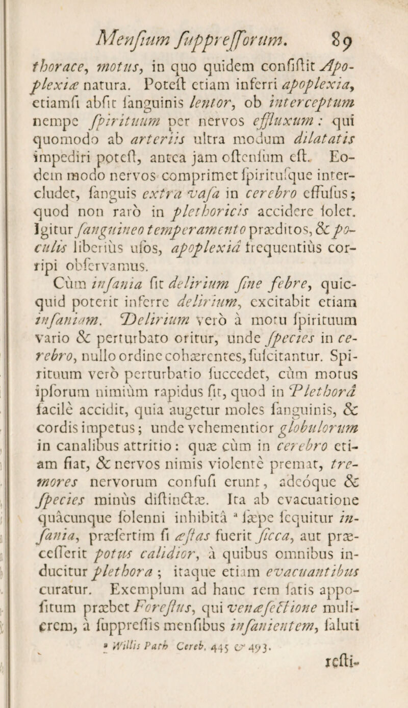 thorace, motus, in quo quidem confiftit^w- plexia natura. Poteft etiam inferri apoplexia, ctiamft abfit fanguinis lentor, ob interceptum nempe fpirituum per nervos effluxum: qui quomodo ab arteriis ultra modum dilatatis impediri poteft, antea jam oftenium cft. Eo¬ dem modo nervos comprimet fpiritufque inter¬ cludet, fanguis extra vafa in cerebro effufus; quod non raro in plethoricis accidere loler. Igitur (anguineo temperamento praeditos, & po¬ culis liberius ufos, apoplexia frequentius cor¬ ripi obfervamus. Cum infama fit delirium fine febre, quic- quid poterit inferre delirium, excitabit etiam infamam, delirium Veio a motu fpirituum vario & perturbato oritur, unde fpecies in ce¬ rebro, nullo ordine cohaerentes, fulcitantur. Spi¬ rituum vero perturbatio fuccedet, cum morus ipforum nimium rapidus fit, quod in ‘Plethord facile accidit, quia augetur moles fanguinis, & cordis impetus; unde vehementior globulorum in canalibus attritio: qux cum in cerebro eti¬ am fiat, & nervos nimis violente premat, tre¬ mores nervorum confufi erunt, adeoque & fpecies minus diftindfce. Ita ab evacuatione quacunque folenni inhibita a iccpe fcquitur in- fania, prxfertim fi aptas fuerit ffcca, aut pree- cefierit potus calidior, a quibus omnibus in¬ ducitur plethora ; itaque etiam evacuantibus curatur. Exemplum ad hanc rem latis appo- lltum prxbet Forejlus, qui venafebhone muli¬ erem, a fuppreflis menfibus in fani entem, faluti » Willis Parh Cereb, 445 er 4^3. refti-