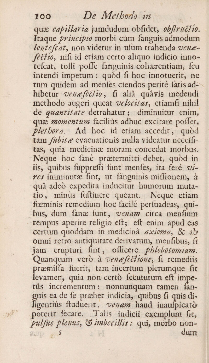quas capillaria jamdudum obfidet, objlruffiio. Iraque principio morbi cum ianguis admodum lentefcat, non videtur in ufum trahenda vena* feUtio, nifi id etiam certo aliquo indicio inno- tefcat, tolli poffe fanguinis cohasrentiam, feu intendi impetum : quod fi hoc innotuerit, ne tum quidem ad menies ciendos perite fatis ad¬ hibetur venafe Elio, fi alia quavis medendi methodo augeri queat velocitas, eriamfi nihil de quantitate detrahatur ; diminuitur eniin, quas momentum facilius adhuc excitare poffer, plethora. Ad hoc id etiam accedit, quod tam fubita evacuationis nulla videatur neceffi- tas, quia medicinas moram concedat morbus. Neque hoc fane praetermitti debet, quod in iis, quibus luppreffi funt menies, ita fere vi¬ res imminutas fint, ut fanguinis miffionem, a qua adeo expedita inducitur humorum muta¬ tio, minus fuftinere queant. Neque etiam feminis remedium hcc facile perluadeas, qui¬ bus, dum fanas iunt, venam circa menfium tempus aperire religio eft; eft enim apud eas certum quoddam in medicina axioma, & at> omni retro antiquitate derivatum, meofibus, fi jam erupturi fint, officere phlebotomiam. Quanquam vero a venafeblione, fi remediis prasmiffa fuerit, tam incertum plerumque fit levamen, quia non certo fecuturum eft impe¬ tus incrementum: nonnunquam tamen ian¬ guis ea de fe pnebet indicia, quibus fi quis di- ligentius ftuduerit, venam haud inaulpicato poterit fecare. Taiis indicii exemplum fit, pulfus plenus, & imbecillis: qui, morbo non- $ dum