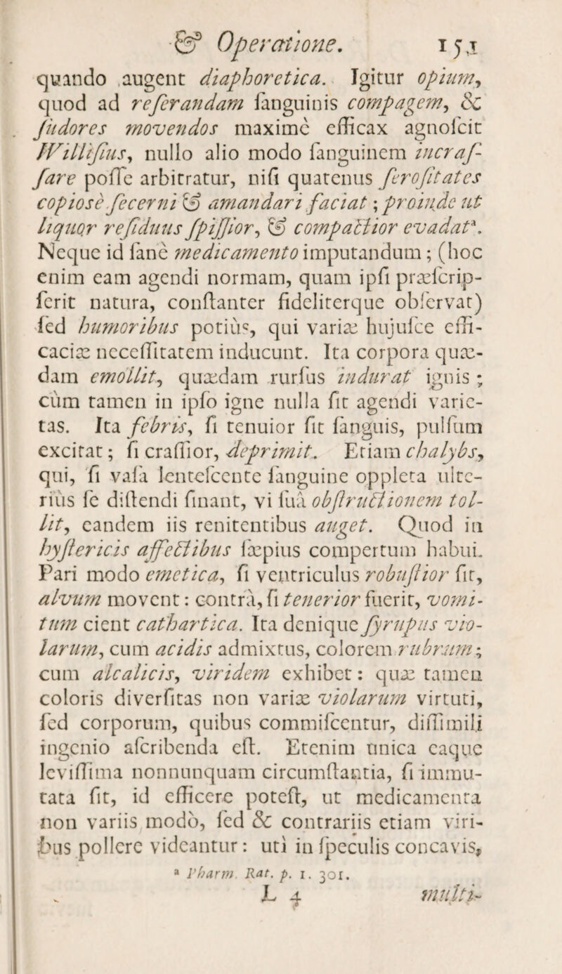 quando augent diaphoretica. Igitur opium, quod ad referandam fanguinis compagem, & Jiidores movendos maxime efficax agnofeit fVillifius, nullo alio modo fanguinem incraf¬ far e poffie arbitratur, nifi quatenus ferofitates copiose fecerni & amandari faciat; proinde ut liquor refiduus fpijjior, Xf compaUior evadata. Neque id fane medicamento imputandum; (hoc enim eam agendi normam, quam ipfi prxfcrip- ferit natura, conftanter fideliterque obfervat) icd humoribus potius, qui varix hujufce effi¬ cacia: neceffitatem inducunt. Ita corpora qux- dam emollit, quaedam rurfus indurat ignis ; cum tamen in ipfo igne nulla fit agendi varie¬ tas. Ita febris, fi tenuior fit (anguis, pullum excitat; fi craffior, deprimit. Etiam chalybs, qui, fi vafa lentefcente fanguine oppleta ulte¬ rius fe didendi finant, vi fu a objlrublionem tol¬ lit, eandem iis renitentibus auget. Quod in hyfiericis affedlibus fxpius compertum habui. Pari modo emetica, fi ventriculus robujtior fit, alvum movent: contra, fi tenerior fuerit, vomi¬ tum cient cathartica. Ita denique fyrupus vio¬ larum, cum acidis admixtus, colorem rubrum; cum alcalicis, viridem exhibet: qua: tamen coloris diverfitas non varix violarum virtuti, fcd corporum, quibus commifcentur, diffimili ingenio alcribenda eft. Etenim unica caquc leviffima nonnunquam circumdantia, fi immu¬ tata fit, id efficere poteft, ut medicamenta non variis modo, icd & contrariis etiam viri¬ bus pollere videantur: uti in fpeculis concavis, a Pharm. Rae p. i. 301. L 4 multe