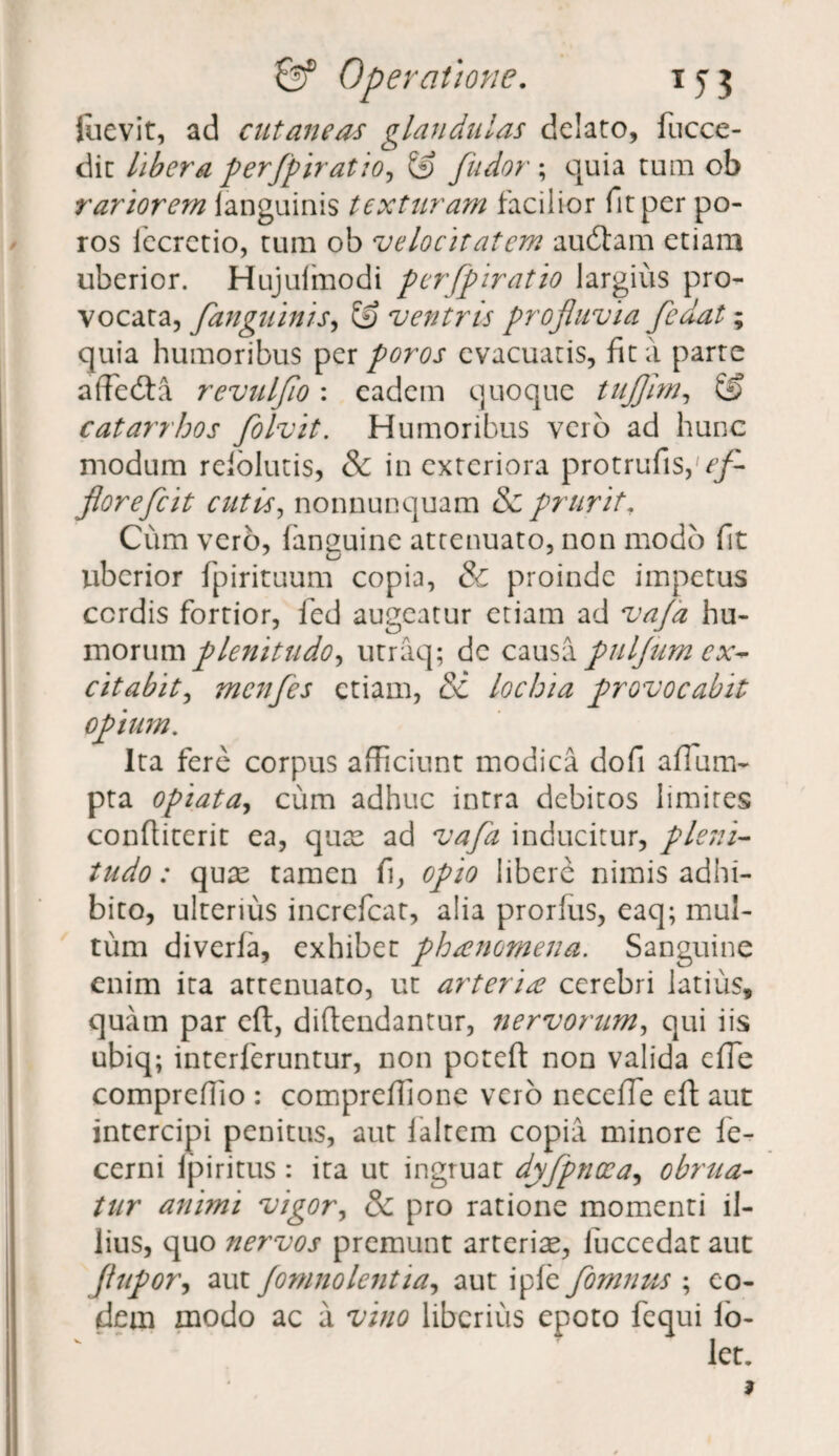 Juevit, ad cutaneas glandulas delato, fucce- dit libera per/piratio, & /udor; quia tum ob rariorem languinis texturam facilior fit per po- ros lecretio, tum ob velocitatem audiam etiam uberior. Hujulmodi per/piratio largius pro¬ vocata, /anguinis, & ventris profluvia /edat; quia humoribus per poros evacuatis, fit a parte affedta revulflo : eadem quoque tufljhn, & catarrhos flo Ivit. Humoribus vero ad hunc modum reiolutis, & in exteriora protrufis,'^ florefeit cutis, nonnunquam & prurit. Cum vero, fanuuine attenuato, non modo fit uberior fpirituum copia, & proinde impetus cordis fortior, fed augeatur etiam ad vafa hu¬ morum plenitudo, utraq; dc causa puljum ex¬ citabit , menfles etiam, &: lochia provocabit opium. Ita fere corpus afficiunt modica dofi affum- pta optata, cum adhuc intra debitos limites confliterit ea, quae ad vafa inducitur, pleni¬ tudo: quae tamen fi, opio libere nimis adhi¬ bito, ulterius incrcfcat, alia prorfus, eaq; mul¬ tum diverfa, exhibet phaenomena. Sanguine enim ita attenuato, ut arteria cerebri latius, quam par eft, diftendantur, nervorum, qui iis ubiq; interleruntur, non poteft non valida effie compreffio : compreffione vero neceffe eft aut intercipi penitus, aut laltem copia minore le- cerni ipiritus : ita ut ingruat dyfpnoea, obrua¬ tur animi vigor, & pro ratione momenti il¬ lius, quo nervos premunt arteriae, luccedat aut /lupor, aut Jomnolentia, aut ipfe fomnus ; eo¬ dem modo ac a vino liberius epoto fequi lo- let.