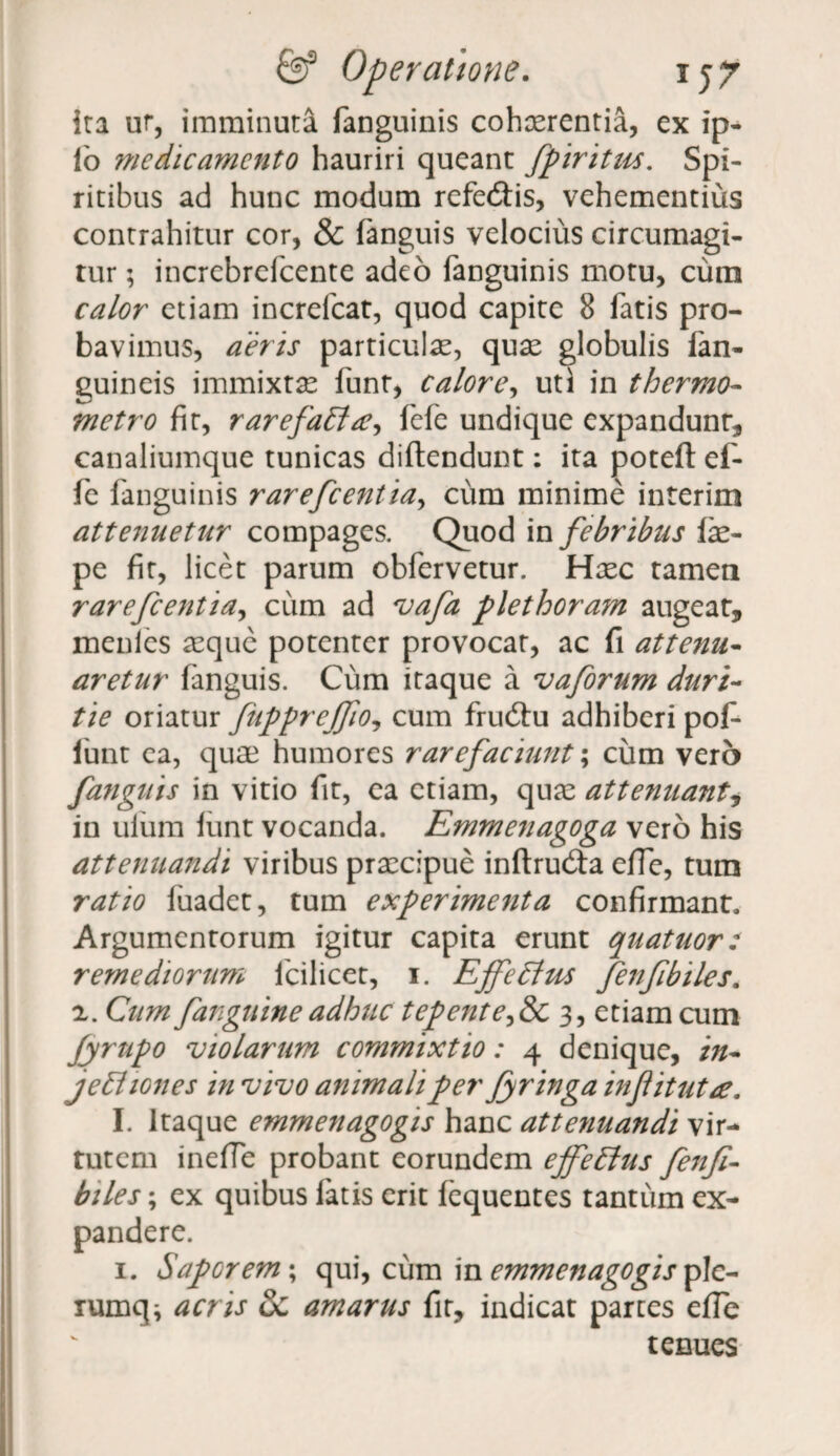 ira ur, imminuta fanguinis cohaerentia, ex ip- fo medicamento hauriri queant fpiritus. Spi¬ ritibus ad hunc modum refe&is, vehementius contrahitur cor, & fanguis velocius circumagi¬ tur ; incrcbrefcente adeo fanguinis motu, cum calor etiam increfcat, quod capite 8 fatis pro¬ bavimus, aeris particulas, quas globulis fan- guineis immixtae funt, calore, uti in thermo- metro fit, rarefatta^ fefe undique expandunt, canaliumque tunicas diftendunt; ita poteft ef- fe fanguinis rarefeentia, cum minime interim attenuetur compages. Quod in febribus fae- pe fit, licet parum obfervetur. Hxc tamen rarefeentia, cum ad vafa plet horam augeat, menlcs aeque potenter provocat, ac fi attenu¬ aretur fanguis. Cum itaque a vaforum duri¬ tie oriatur fupprejfio, cum fru6tu adhiberi pof- funt ea, quae humores rarefaciunt; cum vero fanguis in vitio fit, ea etiam, quas attenuant, in uium iunt vocanda. Emmenagoga vero his attenuandi viribus praecipue inftrud:a effe, tum ratio fuadet, tum experimenta confirmant. Argumentorum igitur capita erunt quatuor: remediorum fcilicet, 1. Ejfe Eius fenfibiles. 2. Cum fanguineadhuc tepente^&c 3, etiam cum fyrttpo violarum commixtio: 4 denique, in- jetl lones in vivo animali per Jyringa infitutre, I. Itaque emmenagogis hanc attenuandi vir¬ tutem inefie probant eorundem effetius fenfi¬ biles ; ex quibus fatis erit fequentes tantum ex¬ pandere. 1. Sapor em; qui, cum in emmenagogis plc- lumqi acris Sc amarus fit, indicat partes effe tenues