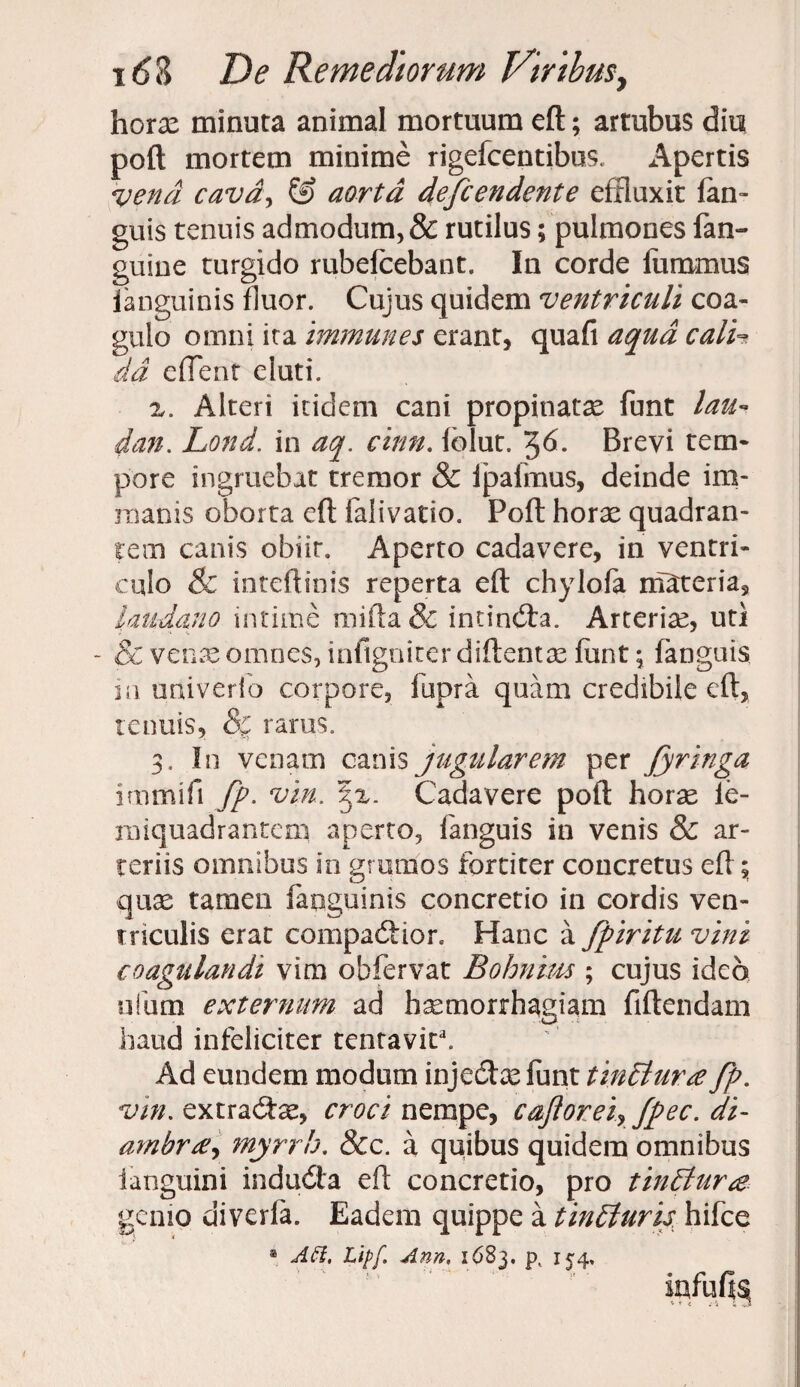 horae minuta animal mortuum eft; artubus diu poft mortem minime rigefcentibus. Apertis vena cavdy & aorta defendente effluxit fan- guis tenuis admodum, & rutilus; pulmones fan- guine turgido rubefcebant. In corde fummus ianguinis fluor. Cujus quidem ventriculi coa¬ gulo omni ita immunes erant, quafi aqua cali¬ da edent eluti. z. Alteri itidem cani propinatae funt lau¬ dati. Lond. in aq. cinn. folut. %6. Brevi tem¬ pore ingruebat tremor & lpafmus, deinde im¬ manis oborta eft falivatio. Poft horae quadran¬ tem canis obiit. Aperto cadavere, in ventri¬ culo & inteftinis reperta eft chylofa materia, laudano intime mifta & incincta. Arteriae, uti - & venae omnes, infigniter diftentas funt; fanguis in univerfo corpore, fupra quam credibile eft, renuis, & rarus. 3. In venam canis jugularem per fyringa irnmifi fp. vin. gz. Cadavere poft horae ie- rmquadrantcm aperto, fanguis in venis & ar¬ teriis omnibus in grumos fortiter concretus eft; quae tamen fanguinis concretio in cordis ven¬ triculis erat compartior. Hanc a fpiritu vini coagulandi vim obfervat Bohnius ; cujus ideo ufum externum ad haemorrhagiam fiftendam haud infeliciter tentavit3. Ad eundem modum injectae funt tinElurce fp. vin. extracftae, croci nempe, cajloreiy fpec. di- ambrtnyrrh. &c. a quibus quidem omnibus languini indudta eft concretio, pro tinElura. genio diverfa. Eadem quippe a tintturis hifce a ACI. Lipf Ann, 1683. p( 154, iafufts,