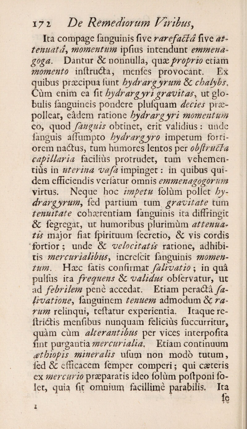 Ica compage fanguinis five rarefaEla five at¬ tenuatla9 momentum ipfius intendant emmena- goga. Dantur & nonnulla, quae proprio etiam momento inftmdta, menfes provocant. Ex quibus praecipua funt hydrargyrum & chalybs. Cum enim ea fi t hydrar gyri gravitas, ut glo¬ bulis languineis pondere plufquam decies prae¬ polleam eadem ratione hydrargyri momentum eo, quod fanguis obtinet, erit validius: unde fanguis affumpto hydrargyro impetum forti¬ orem nadtus, tum humores lentos per obf rubia capillaria facilius protrudet, tum vehemen¬ tius in uterina vafa impinget: in quibus qui¬ dem efficiendis verfatur omnis emmenagogorum virtus. Neque hoc impetu folum pollet hy- drargyrum, fed partium tum gravitate tum tenuitate cohaerentiam fanguinis ita diffringit & fegregat, ut humoribus plurimum attenua- tis major fiat fpirituum fecretio, & vis cordis ‘fortior; unde & velocitatis ratione, adhibi¬ tis mer curialibus increfcit fanguinis momen¬ tum. Haec latis confirmat falivatio ; in qua pullus ita frequens & validus obfervatur, ut ad febrilem pene accedat. Etiam peradta/a- livatione, fanguinem tenuem admodum 8c ra¬ rum relinqui, teftatur experientia. Itaque re- ftridtis menfibus nunquam felicius fuccurritur5 quam cum alterantibus per vices interpofita fmt purgantia mercurialia. Etiam continuum £thiopis mineralis ufum non modo tutum, led & efficacem femper comperi; qui canteris ex mercurio praeparatis ideo folum poffponi fo- let, quia fst omnium facillime parabilis» Ita f? i