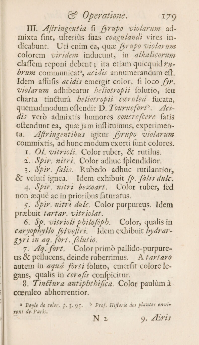 III. Afringentia fi fyrupo 'violarum ad¬ mixta fint, ulterius fuas coagulandi vires in¬ dicabunt. Uti enim ea, qux jyrupo 'violarum colorem viridem inducunt, in alkalicorum cladem reponi debent; ita etiam quicquid ru¬ brum communicat3, acidis annumerandum eft. Idem afTufis acidis emergit color, fi loco fyr. violarum adhibeatur heliotropii lolutio, ieu charta tindhira heliotropii coerulea fucata, quemadmodum odendit D.Tournefort0. Aci¬ dis vero admixtis humores concrefcere latis oftendunt ea, quae jam indituimus, experimen¬ ta. AJtringentibus igitur fyrupo violarum commixtis, ad hunc modum exorti funt colores. 1. 01. vitrioli. Color ruber, & rutilus. а. Spir. nitri. Color adhuc lplendidior. 3. Spir. falis. Rubedo adhuc rutilantior, & veluti ignea. Idem exhibuit fp. falis dulc. 4. Spir. nitri bezoart. Color ruber, led non aeque ac in prioribus faturatus. 5*. Spir. nitri dulc. Color purpureus. Idem praebuit tartar. vitriolat. б. Sp. vitrioliphilofoph. Color, qualis in caryophyllo fylvejiri. Idem exhibuit hydrar- gyri in aq.fort. folutio. 7. Aq.fort. Color primo pallido-purpure- us & pellucens, deinde ruberrimus. A tartaro autem in aqua forti fbluto, cmerfit colore le¬ gans, qualis in cerafis confpicitur. 8. TinEiura antiphthijica. Color paulum a coeruleo abhorrentior. a Boyle de color, p. 3. 9J. b Prcf. Hijlorie des plantes envl- rons de Paris, Ni 9. /Eris