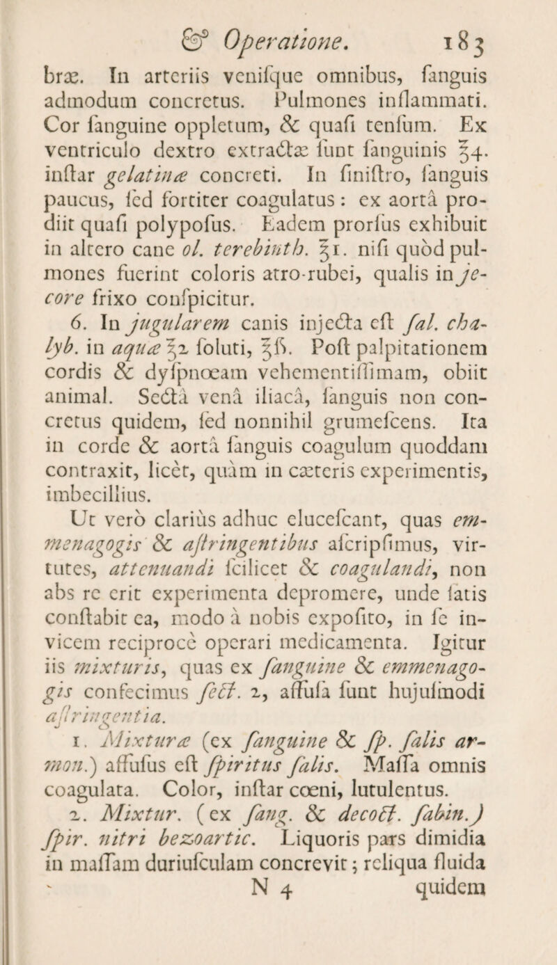 brae. In arteriis vcnifque omnibus, fanguis admodum concretus. Pulmones inflammati. Cor fanguine oppletum, & quafi tenfum. Ex ventriculo dextro extradlac funt fanguinis 54. indar gelatina concreti. In finidro, fanguis paucus, fcd fortiter coagulatus: ex aorta pro¬ diit quafi polypofus. Eadem prorfus exhibuit in altero cane ol. terebinth. 31. nifi quod pul¬ mones fuerint coloris atro-rubei, qualis in je¬ core frixo confpicitur. 6. In jugularem canis injedla cd fal. cha- lyb. in aquayi foluti, 5IS. Pod palpitationem cordis & dyfpnoeam vehementidimam, obiit animal. Sedta vena iliaca, languis non con¬ cretus quidem, fed nonnihil grumelcens. Ita in corde & aorta fanguis coagulum quoddam contraxit, licet, quam in caeteris experimentis, imbecillius. Ut vero clarius adhuc elucefcant, quas em- menagogis & ajtringentibus afcripfimus, vir¬ tutes, attenuandi fcilicet & coagulandi, non abs re erit experimenta depromere, unde fatis conflabit ea, modo a nobis expofito, in fe in¬ vicem reciproce operari medicamenta. Igitur iis mixturis, quas ex fanguine & emmenago- gis confecimus fe£i. 2, affufa funt hujufmodi afri agentia. 1. Mixtura (ex fanguine 8c fp. falis ar- mon.) affufus efl fpiritus falis. Maffa omnis coagulata. Color, indar coeni, lutulentus. 2. Mixtur. (ex fang. & decoff. fabin.J fpir. nitri bezoartic. Liquoris pars dimidia in maflam duriufculam concrevit; reliqua fluida N 4 quidem