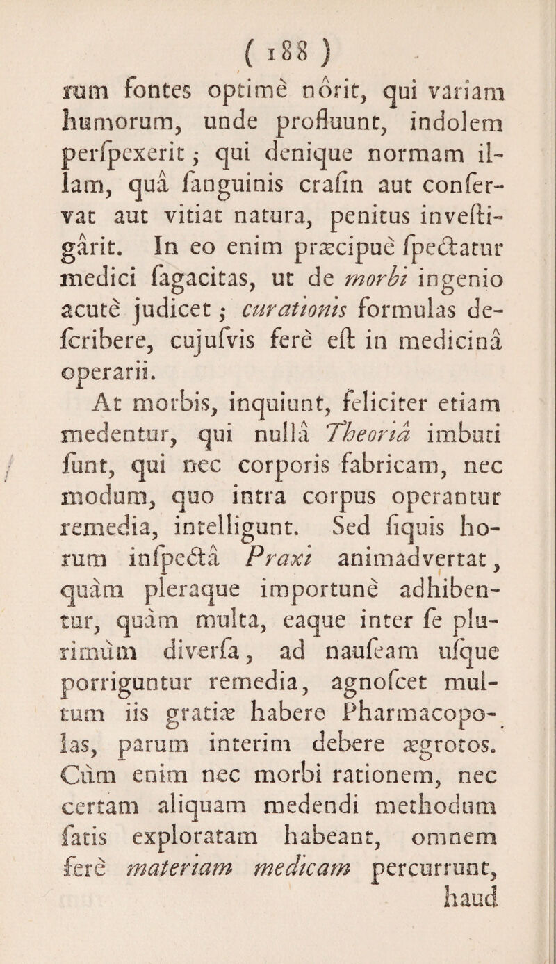 ( 18 8 ) t rum fontes optime norit, qui variam humorum, unde profluunt, indolem per/pexerit; qui denique normam il¬ lam, qua fanguinis crafin aut confer- vat aut vitiat natura, penitus invefti- garit. In eo enim praecipue fpe&atur medici fagacitas, ut de morbi ingenio acute judicet ,• curationis formulas de- icribere, cujufvis fere eft in medicina operarii. At morbis, inquiunt, feliciter etiam medentur, qui nulla Theoria imbuti funt, qui nec corporis fabricam, nec modum, quo intra corpus operantur remedia, intelligunt. Sed flquis ho¬ rum infpedta Praxi animadvertat, quam pleraque importune adhiben¬ tur, quam multa, eaque inter fe plu¬ rimum diverfa, ad naufeam ufque porriguntur remedia, agnofcet mul¬ tum iis gratice habere Pharmacopo¬ las, parum in teri m debere atgrotos. Cum enim nec morbi rationem, nec certam aliquam medendi methodum fatis exploratam habeant, omnem fere materiam medicam percurrunt, haud