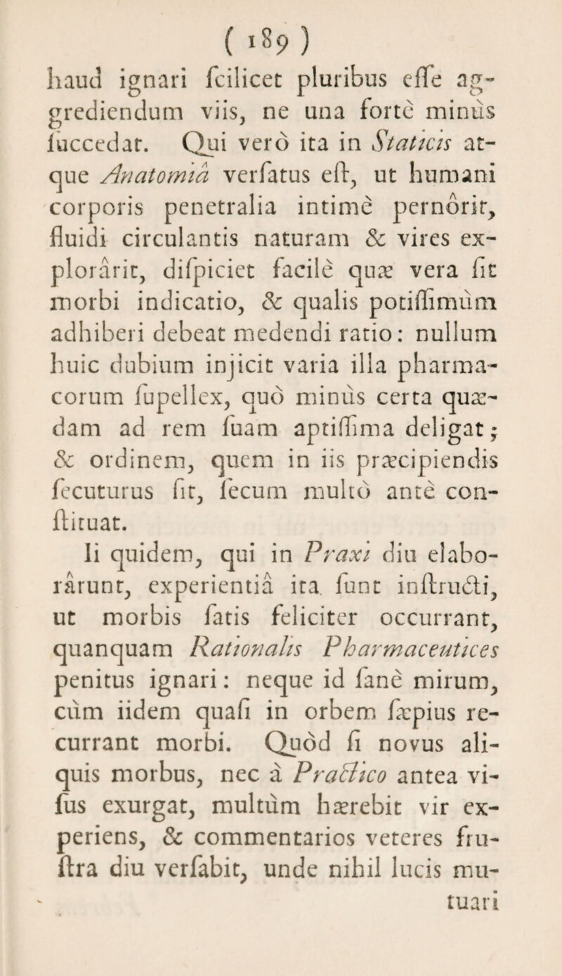 ( >89) haud ignari fcilicet pluribus eflc ag¬ grediendum viis, ne una forte minus iuccedar. Qui vero ita in Staticis at¬ que Anatomici verfatus eft, ut humani corporis penetralia intime pernbrir, fluidi circulantis naturam & vires ex- plorarit, difpiciet facile quae vera fit morbi indicatio, dc qualis potiffimum adhiberi debeat medendi ratio: nullum huic dubium injicit varia illa pharma¬ corum lupellex, quo minus certa qua¬ dam ad rem luam aptilfma deligat; & ordinem, quem in iis praecipiendis fecuturus fit, fecum multo ante con- ftituat. Ii quidem, qui in Praxi diu elabo¬ rarunt, experientia ita lunt inftrudti, ut morbis fatis feliciter occurrant, quanquam Rationalis Pharmaceutkes penitus ignari: neque id fane mirum, cum iidem quafi in orbem faepius re¬ currant morbi. Quod f novus ali¬ quis morbus, nec a PraBico antea vi¬ llus exurgat, multum haerebit vir ex¬ periens, & commentarios veteres fru- ftra diu verfabit, unde nihil lucis mu¬ tuari