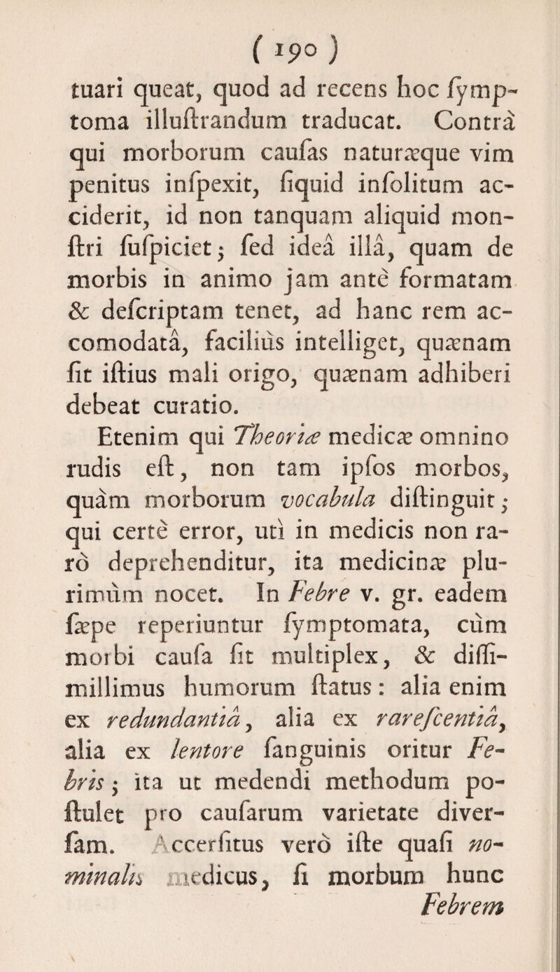 ( *9° ) tuari queat, quod ad recens hoc fymp- toma illudiandum traducat. Contra: qui morborum caufas naturaeque vim penitus infpexit, fiquid infolitum ac¬ ciderit, id non tanquam aliquid mon- ftri fufpiciet$ fed idea illa, quam de morbis in animo jam ante formatam & defcriptam tenet, ad hanc rem ac- comodata, facilius intelliget, quaenam fit iftius mali origo, quaenam adhiberi debeat curatio. Etenim qui Theoria medicte omnino rudis eft, non tam ipfos morbos, quam morborum vocabula diftinguit; qui certe error, uti in medicis non ra¬ ro deprehenditur, ita medicinae plu¬ rimum nocet. In Febre v. gr. eadem fiepe reperiuntur fymptomata, cum morbi caufa fit multiplex, & diffi- millimus humorum ftatus: alia enim ex redundantia, alia ex rarefcentid, alia ex lentore fanguinis oritur Fe¬ bris $ ita ut medendi methodum po- ftulet pro caufarum varietate diver- fam. r ccerhtus vero ille quafi no¬ minalis icdicus, fi morbum hunc Febrem