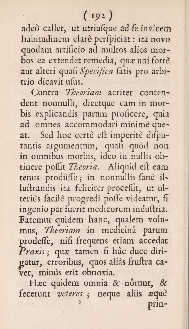 ( I9Z) adeo callet, ut utriulque ad /e invicem habitudinem clare per/piciat: ita novo quodam artificio ad multos alios mor¬ bos ea extendet remedia, quat uni forte aut alteri quafi Specifica fatis pro arbi¬ trio dicavit ufus. Contra Theoriam acriter conten¬ dent nonnulli, dicetque eam in mor¬ bis explicandis parum proficere, quia ad omnes accommodari minime que¬ at. Sed hoc certe effc imperite difpu- tantis argumentum, quafi quod non in omnibus morbis, ideo in nullis ob¬ tinere poffit Theoria, Aliquid eft eam tenus prodiiffe; in nonnullis fane iU luftrandis ita feliciter procellit, ut ul¬ terius facile progredi polfe videatur, fi ingenio par fuerit medicorum induftria. Fatemur quidem hanc, qualem volu¬ mus, Theoriam in medicina parum prodelfe, nifi frequens etiam accedat Praxis * qute tamen fi hac duce diri¬ gatur, erroribus, quos alias fruftra ca¬ vet, minus erit obnoxia. Hxc quidem omnia & norunt, & fecerunt veteres $ neque aliis atqu8