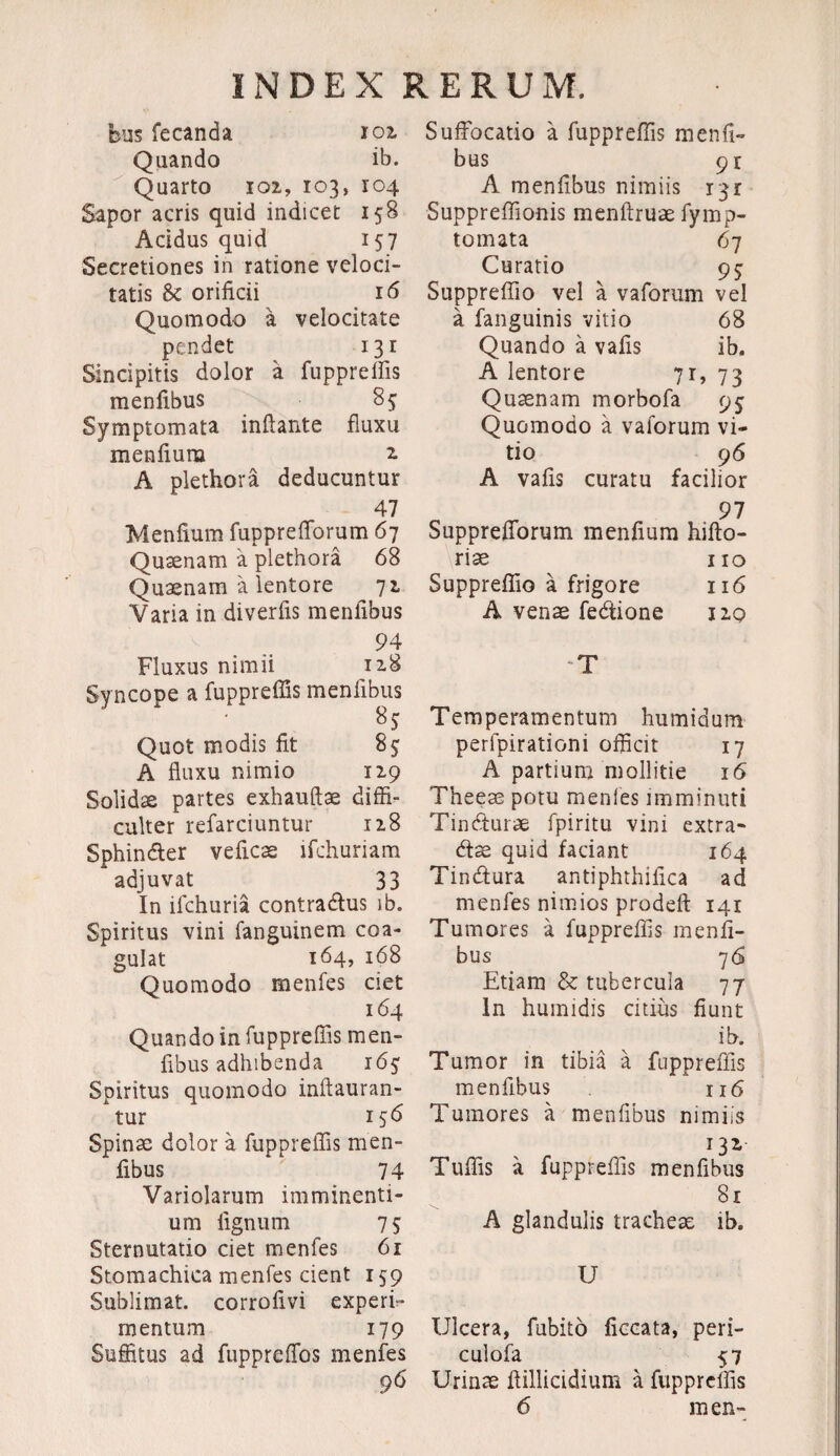 bus fecanda ioz Quando ib. Quarto 102, 103, ro4 Sapor acris quid indicet 158 Acidus quid 157 Secretiones in ratione veloci¬ tatis & orificii 16 Quomodo a velocitate pendet 131 Sincipitis dolor a fupprefiis menfibus 85 Symptomata inflante fluxu menfiura z A plethora deducuntur 47 Menfium fupprefforum 67 Qusenam a plethora 68 Quaenam a lentore 72 Varia in diverfis menfibus 94 Fluxus nimii 128 Syncope a fupprefiis menfibus Quot modis fit 85; A fluxu nimio 129 Solidae partes exhauftae diffi¬ culter refarciuntur 128 Sphinder veficae lfchuriam adjuvat 33 In ifchuria contradus ib. Spiritus vini fanguinem coa¬ gulat 164, 168 Quomodo menfes ciet 164 Quando in fupprefiis men¬ fibus adhibenda 165: Spiritus quomodo inftauran- * tur 156 Spinae dolor a fupprefiis men¬ fibus 74 Variolarum imminenti¬ um lignum 75: Sternutatio ciet menfes 61 Stomachica menfes dent 159 Sublimat, corrofivi experf- mentum 179 Suffitus ad fupprefios menfes 96' Suffocatio a fupprefiis menfi¬ bus 9 r A menfibus nimiis 131 Suppreflionis menftruae fymp- tomata 67 Curatio 9$ Suppreffio vel a vaforum vel a fanguinis vitio 68 Quando a vafis ib, A lentore 71, 73 Quaenam morbofa 95 Quomodo a vaforum vi¬ tio 96 A vafis curatu facilior 97 Supprefforum menfium hifto- riae no Suppreffio a frigore 116 A venae fedione 120 T Temperamentum humidum perlpirationi officit 17 A partium mollitie 16 Theeae potu menles imminuti Tindturae fpiritu vini extra- dae quid faciant 164 Tindura antiphthifica ad menfes nimios prodeft 141 Tumores a fupprefiis menfi¬ bus 76 Etiam & tubercula 77 In humidis citius fiunt ib. Tumor in tibia a fupprefiis menfibus 116 Tumores a menfibus nimiis x3* Tufiis a fupprefiis menfibus 81 A glandulis tracheae ib. U Ulcera, fubito ficcata, peri- culofa 57 Urinae flillicidium a fupprefiis 6 men-