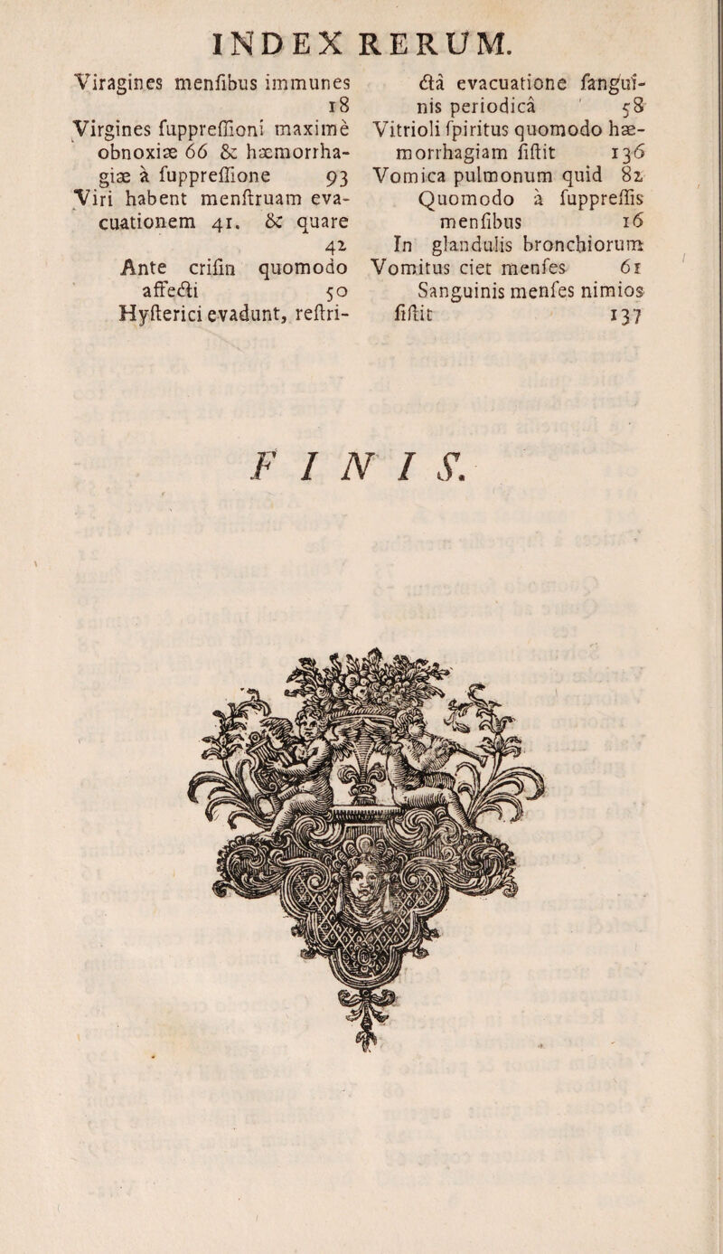 Viragines menfibus immunes 18 Virgines fuppreffioni maxime obnoxiae 66 & haemorrha¬ giae a fuppreffione 93 Viri habent menftruam eva¬ cuationem 41. & quare 41 Ante crifm quomodo affedi 50 Hyfterici evadunt, reftri- da evacuatione fangui- nis periodica 58 Vitrioli fpiritus quomodo hae¬ morrhagiam fidit 136 Vomica pulmonum quid 81 Quomodo a fuppredis menfibus 16 In glandulis bronchiorum Vomitus ciet menfes 61 Sanguinis menfes nimios fidit 137 FINI S.