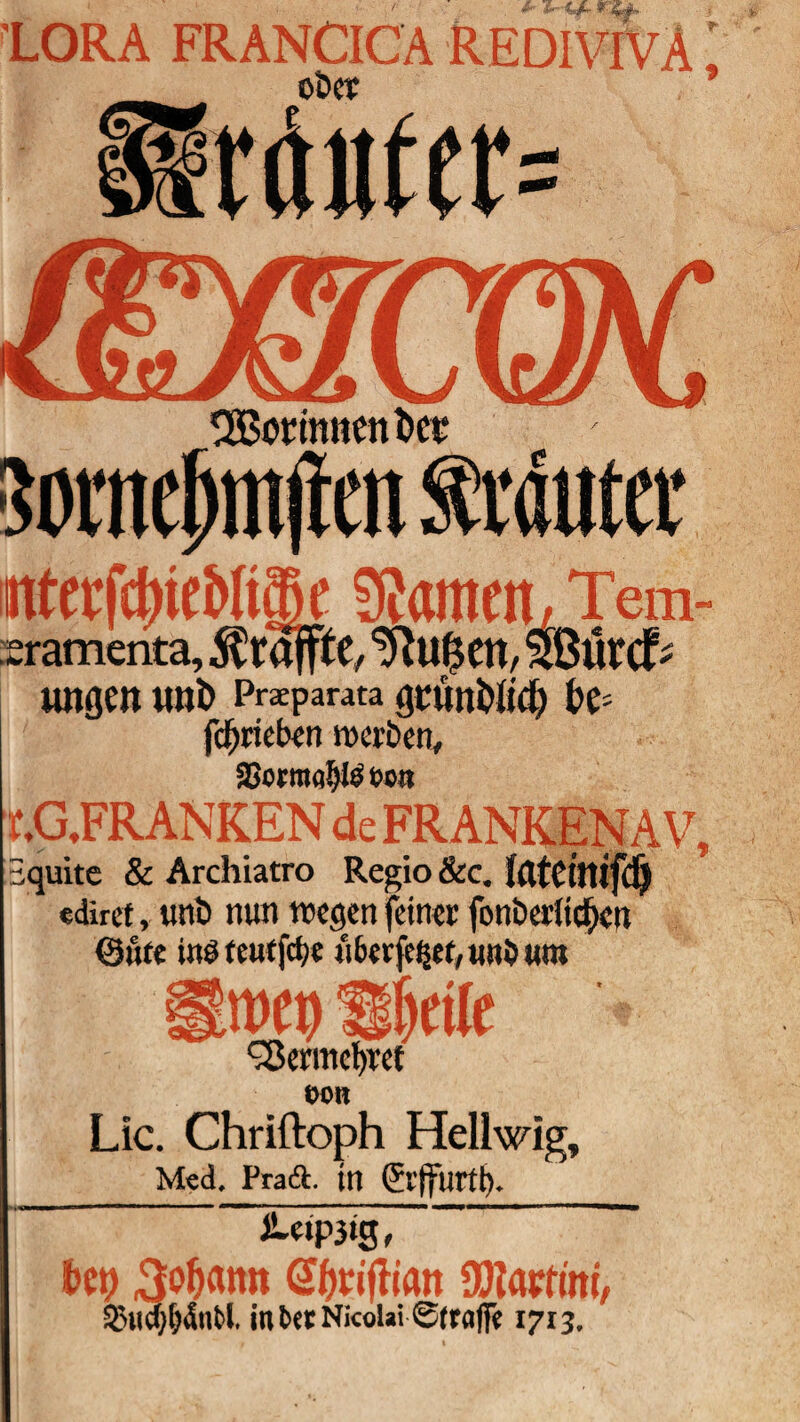 LORA FRANCICA REDIVIVA i OtW ’ Somefnnjien Muter itterfcbitMiffie Stamen\, Tem- sramerita, ^raffte, tftufjen, Slßiircf- ungcn unt> Praparata gtunt>Ud) H- fcfyrieben werben, aSotraab^ öon T.G.FRANKEN de FRANKENAV, Bquite & Archiatro Regio &c. Itltciltifd) «dircf, unb nun wegen feiner fonberlicf)en @ute inö teutfdje u6cr|e^et,uni3 um Stwef) Sf)rile ^ermefyref ttOB Lic. Chriftoph Hellwig, Med. Pratä. tu (El’tfurtb. ■ üim; Hy 3of)«tttt @f)vijlian 90tapfini, 2>ucf;f;4ut>l in berNicoUi Straffe 1713,