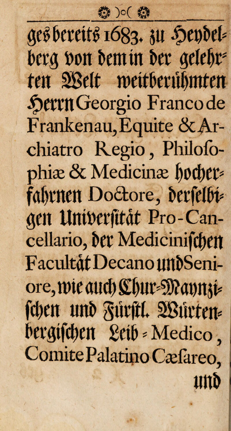 ge$ bereits 1683* $u ptyib& bcrg Don fcemrn kt gelebt5 ten Seit wntknümtm $CiTltGeorgio Francode Frankenau, Equite & Ar¬ chiatro Regio, Philofo- phiae & Medicinae l)od)Cl> faulten Do&ore, berfelbi* gen Untoeifttat Pro-Can¬ cellario, kt Medicinifcf)en F acultat Decano un&Seni- ore, nne aud) St)iiF®ann^ fdjen unb Sntffl SBiaten* tevgtfc^en £etb * Medico, Comite Palatino Caelareo, Uttb !