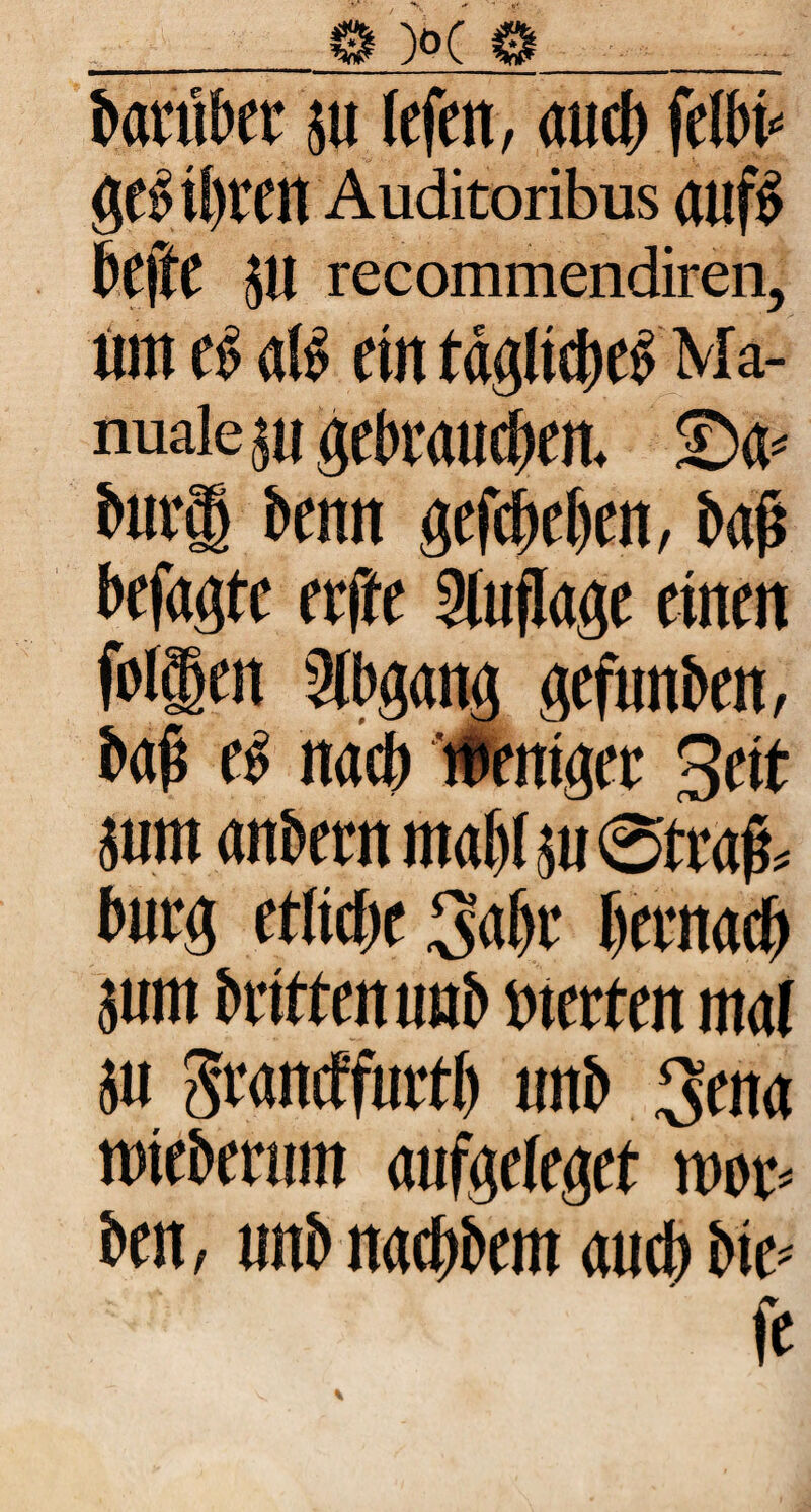 barüber jit lefcn, auch felbb gtb U)VCtt Auditoribus OUfb f>t\U 5U recommendiren, tun t$ dB rin täglt®e£ Ma¬ nuale ju gebrau®eit <Da« bur® benn gef® eben, baß befaßte eeffe Auflage einen foi®en Stbgang gefunben, baß eb na® weniger Seit juntanbernmabljuStraß* bürg etliche 3aßr bernarf) sunt brittenunb werten maf $u Srancfßirtb unb 3ena wtebermn aufgeleget war* ben, unb na®bem au® bie« fc