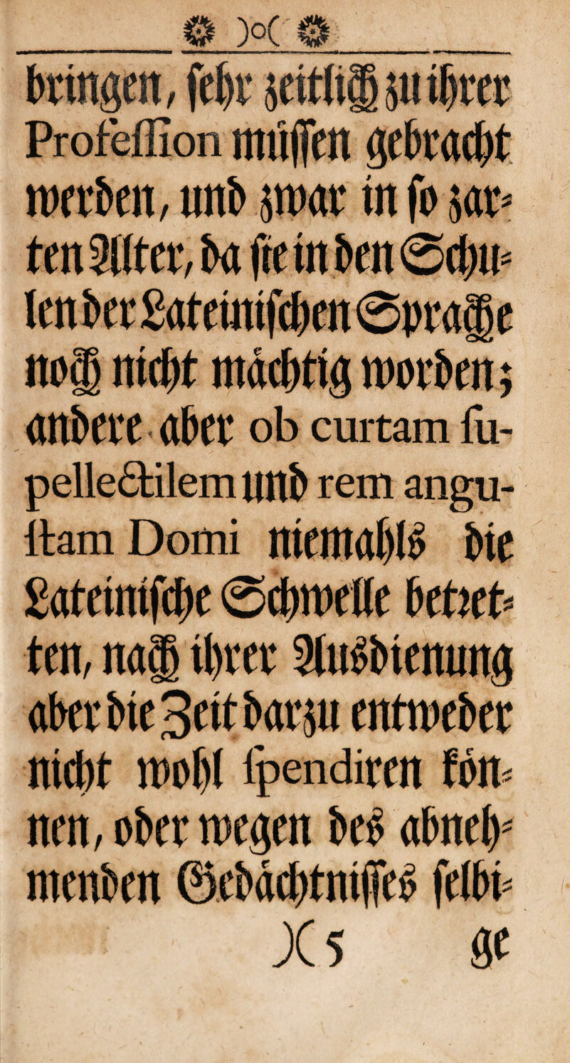 _0 )o( 0 ■MMMMmmmbmmmmmmi mtmm■>————— mw' n ■ mmmmm—■—► r m ■■« bringen, febr seidig ;ti ihrer Profeffion muffen gebracht werben, unb jwar in fo 5«* ten 2Uter, ba fte in ben ©cbw len ber £ateinifcben©prage nog nicbt mächtig worben; anbere aber ob curtam lü- pellecHlem unb rem angu- ltamDomi niemal)B bic gateinifcbe Schwelle beheb ten, nag ihrer 2ltibbtenung aber bie Seit barju entweber niebt wobl ipendiren fön nm, ober wegen beb abnefp menben ©cbägtniffeä felbb X5 gt