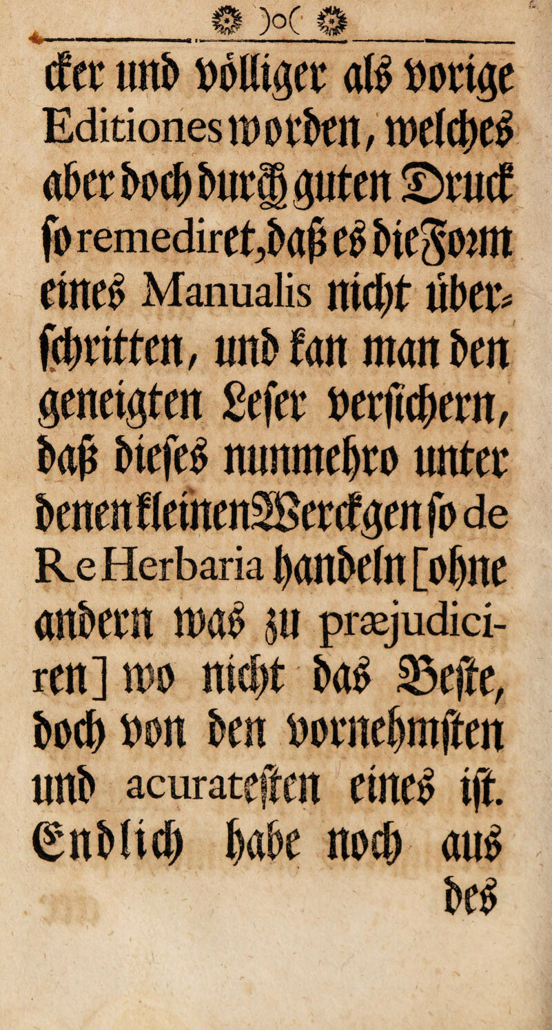 cfer unb »ölliger alb »orige Editiones)» orbat, weiieb aber boi buri guten ©auf fo reniediret,ba(j C5 bie^OJUt etneb Manualis ittclit uber« firitten, unb fan man ben geneigten gefer »erficbern, bafi biefeb mmmebro unter benen flemcnSScrcfgen fo de Re Herbaria bonbtin [obne onbtrn nwb ju prajudici- ren] wo nid)t bab 33rffe, bocb »on ben »ornebntften unb acurateffen eineb i(t. gnblicb biibe nocb aite beb